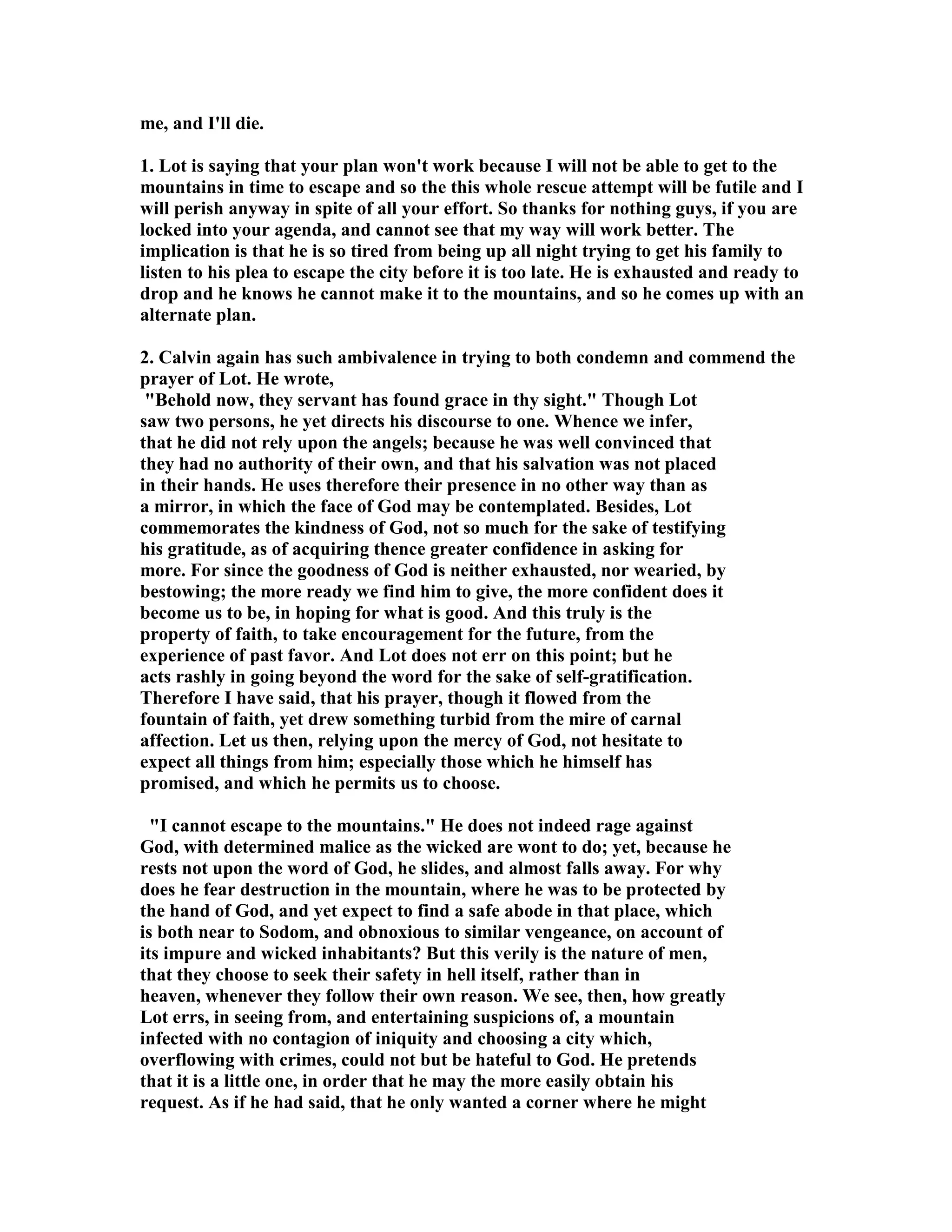 me, and I'll die. 
1. Lot is saying that your plan won't work because I will not be able to get to the 
mountains in time to escape and so the this whole rescue attempt will be futile and I 
will perish anyway in spite of all your effort. So thanks for nothing guys, if you are 
locked into your agenda, and cannot see that my way will work better. The 
implication is that he is so tired from being up all night trying to get his family to 
listen to his plea to escape the city before it is too late. He is exhausted and ready to 
drop and he knows he cannot make it to the mountains, and so he comes up with an 
alternate plan. 
2. Calvin again has such ambivalence in trying to both condemn and commend the 
prayer of Lot. He wrote, 
Behold now, they servant has found grace in thy sight. Though Lot 
saw two persons, he yet directs his discourse to one. Whence we infer, 
that he did not rely upon the angels; because he was well convinced that 
they had no authority of their own, and that his salvation was not placed 
in their hands. He uses therefore their presence in no other way than as 
a mirror, in which the face of God may be contemplated. Besides, Lot 
commemorates the kindness of God, not so much for the sake of testifying 
his gratitude, as of acquiring thence greater confidence in asking for 
more. For since the goodness of God is neither exhausted, nor wearied, by 
bestowing; the more ready we find him to give, the more confident does it 
become us to be, in hoping for what is good. And this truly is the 
property of faith, to take encouragement for the future, from the 
experience of past favor. And Lot does not err on this point; but he 
acts rashly in going beyond the word for the sake of self-gratification. 
Therefore I have said, that his prayer, though it flowed from the 
fountain of faith, yet drew something turbid from the mire of carnal 
affection. Let us then, relying upon the mercy of God, not hesitate to 
expect all things from him; especially those which he himself has 
promised, and which he permits us to choose. 
I cannot escape to the mountains. He does not indeed rage against 
God, with determined malice as the wicked are wont to do; yet, because he 
rests not upon the word of God, he slides, and almost falls away. For why 
does he fear destruction in the mountain, where he was to be protected by 
the hand of God, and yet expect to find a safe abode in that place, which 
is both near to Sodom, and obnoxious to similar vengeance, on account of 
its impure and wicked inhabitants? But this verily is the nature of men, 
that they choose to seek their safety in hell itself, rather than in 
heaven, whenever they follow their own reason. We see, then, how greatly 
Lot errs, in seeing from, and entertaining suspicions of, a mountain 
infected with no contagion of iniquity and choosing a city which, 
overflowing with crimes, could not but be hateful to God. He pretends 
that it is a little one, in order that he may the more easily obtain his 
request. As if he had said, that he only wanted a corner where he might 
 