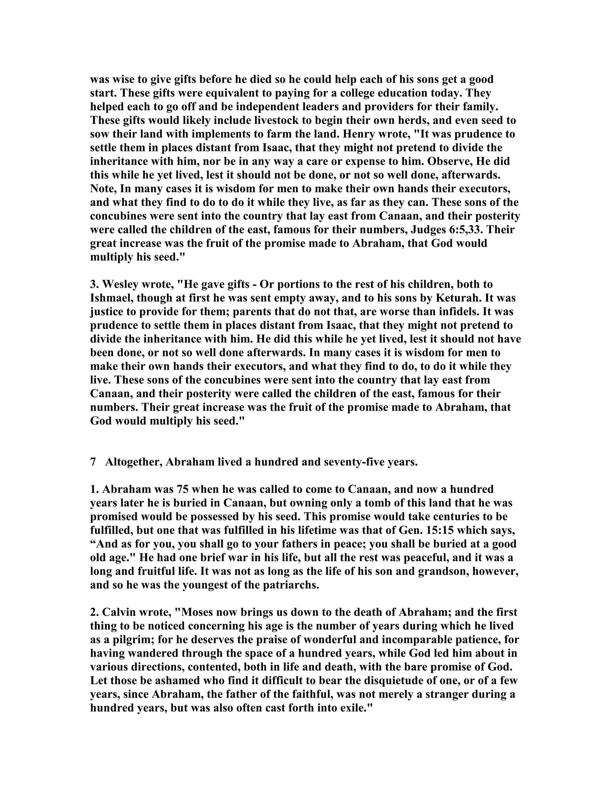 was wise to give gifts before he died so he could help each of his sons get a good 
start. These gifts were equivalent to paying for a college education today. They 
helped each to go off and be independent leaders and providers for their family. 
These gifts would likely include livestock to begin their own herds, and even seed to 
sow their land with implements to farm the land. Henry wrote, It was prudence to 
settle them in places distant from Isaac, that they might not pretend to divide the 
inheritance with him, nor be in any way a care or expense to him. Observe, He did 
this while he yet lived, lest it should not be done, or not so well done, afterwards. 
ote, In many cases it is wisdom for men to make their own hands their executors, 
and what they find to do to do it while they live, as far as they can. These sons of the 
concubines were sent into the country that lay east from Canaan, and their posterity 
were called the children of the east, famous for their numbers, Judges 6:5,33. Their 
great increase was the fruit of the promise made to Abraham, that God would 
multiply his seed. 
3. Wesley wrote, He gave gifts - Or portions to the rest of his children, both to 
Ishmael, though at first he was sent empty away, and to his sons by Keturah. It was 
justice to provide for them; parents that do not that, are worse than infidels. It was 
prudence to settle them in places distant from Isaac, that they might not pretend to 
divide the inheritance with him. He did this while he yet lived, lest it should not have 
been done, or not so well done afterwards. In many cases it is wisdom for men to 
make their own hands their executors, and what they find to do, to do it while they 
live. These sons of the concubines were sent into the country that lay east from 
Canaan, and their posterity were called the children of the east, famous for their 
numbers. Their great increase was the fruit of the promise made to Abraham, that 
God would multiply his seed. 
7 Altogether, Abraham lived a hundred and seventy-five years. 
1. Abraham was 75 when he was called to come to Canaan, and now a hundred 
years later he is buried in Canaan, but owning only a tomb of this land that he was 
promised would be possessed by his seed. This promise would take centuries to be 
fulfilled, but one that was fulfilled in his lifetime was that of Gen. 15:15 which says, 
“And as for you, you shall go to your fathers in peace; you shall be buried at a good 
old age. He had one brief war in his life, but all the rest was peaceful, and it was a 
long and fruitful life. It was not as long as the life of his son and grandson, however, 
and so he was the youngest of the patriarchs. 
2. Calvin wrote, Moses now brings us down to the death of Abraham; and the first 
thing to be noticed concerning his age is the number of years during which he lived 
as a pilgrim; for he deserves the praise of wonderful and incomparable patience, for 
having wandered through the space of a hundred years, while God led him about in 
various directions, contented, both in life and death, with the bare promise of God. 
Let those be ashamed who find it difficult to bear the disquietude of one, or of a few 
years, since Abraham, the father of the faithful, was not merely a stranger during a 
hundred years, but was also often cast forth into exile. 
 