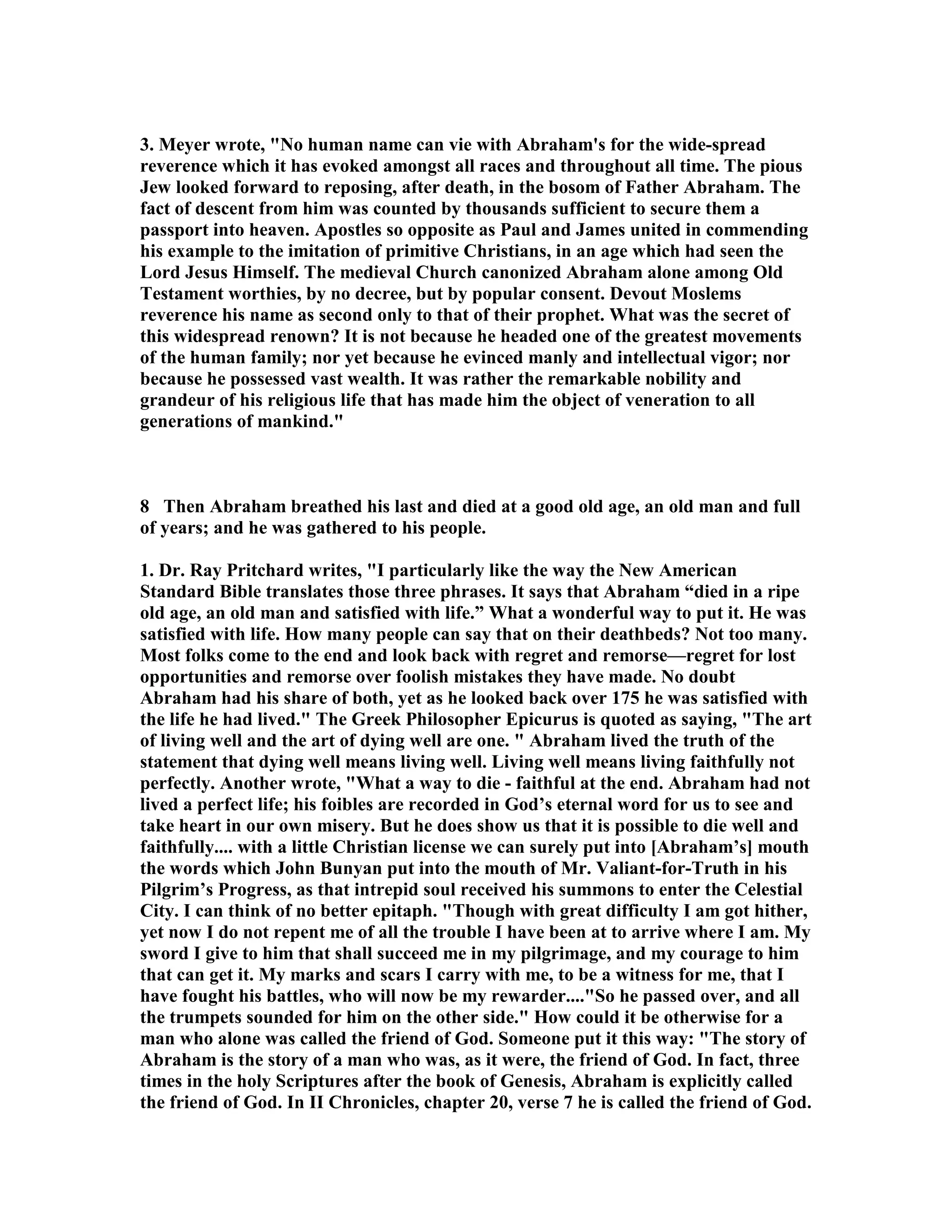 3. Meyer wrote, o human name can vie with Abraham's for the wide-spread 
reverence which it has evoked amongst all races and throughout all time. The pious 
Jew looked forward to reposing, after death, in the bosom of Father Abraham. The 
fact of descent from him was counted by thousands sufficient to secure them a 
passport into heaven. Apostles so opposite as Paul and James united in commending 
his example to the imitation of primitive Christians, in an age which had seen the 
Lord Jesus Himself. The medieval Church canonized Abraham alone among Old 
Testament worthies, by no decree, but by popular consent. Devout Moslems 
reverence his name as second only to that of their prophet. What was the secret of 
this widespread renown? It is not because he headed one of the greatest movements 
of the human family; nor yet because he evinced manly and intellectual vigor; nor 
because he possessed vast wealth. It was rather the remarkable nobility and 
grandeur of his religious life that has made him the object of veneration to all 
generations of mankind. 
8 Then Abraham breathed his last and died at a good old age, an old man and full 
of years; and he was gathered to his people. 
1. Dr. Ray Pritchard writes, I particularly like the way the ew American 
Standard Bible translates those three phrases. It says that Abraham “died in a ripe 
old age, an old man and satisfied with life.” What a wonderful way to put it. He was 
satisfied with life. How many people can say that on their deathbeds? ot too many. 
Most folks come to the end and look back with regret and remorse—regret for lost 
opportunities and remorse over foolish mistakes they have made. o doubt 
Abraham had his share of both, yet as he looked back over 175 he was satisfied with 
the life he had lived. The Greek Philosopher Epicurus is quoted as saying, The art 
of living well and the art of dying well are one.  Abraham lived the truth of the 
statement that dying well means living well. Living well means living faithfully not 
perfectly. Another wrote, What a way to die - faithful at the end. Abraham had not 
lived a perfect life; his foibles are recorded in God’s eternal word for us to see and 
take heart in our own misery. But he does show us that it is possible to die well and 
faithfully.... with a little Christian license we can surely put into [Abraham’s] mouth 
the words which John Bunyan put into the mouth of Mr. Valiant-for-Truth in his 
Pilgrim’s Progress, as that intrepid soul received his summons to enter the Celestial 
City. I can think of no better epitaph. Though with great difficulty I am got hither, 
yet now I do not repent me of all the trouble I have been at to arrive where I am. My 
sword I give to him that shall succeed me in my pilgrimage, and my courage to him 
that can get it. My marks and scars I carry with me, to be a witness for me, that I 
have fought his battles, who will now be my rewarder....So he passed over, and all 
the trumpets sounded for him on the other side. How could it be otherwise for a 
man who alone was called the friend of God. Someone put it this way: The story of 
Abraham is the story of a man who was, as it were, the friend of God. In fact, three 
times in the holy Scriptures after the book of Genesis, Abraham is explicitly called 
the friend of God. In II Chronicles, chapter 20, verse 7 he is called the friend of God. 
 