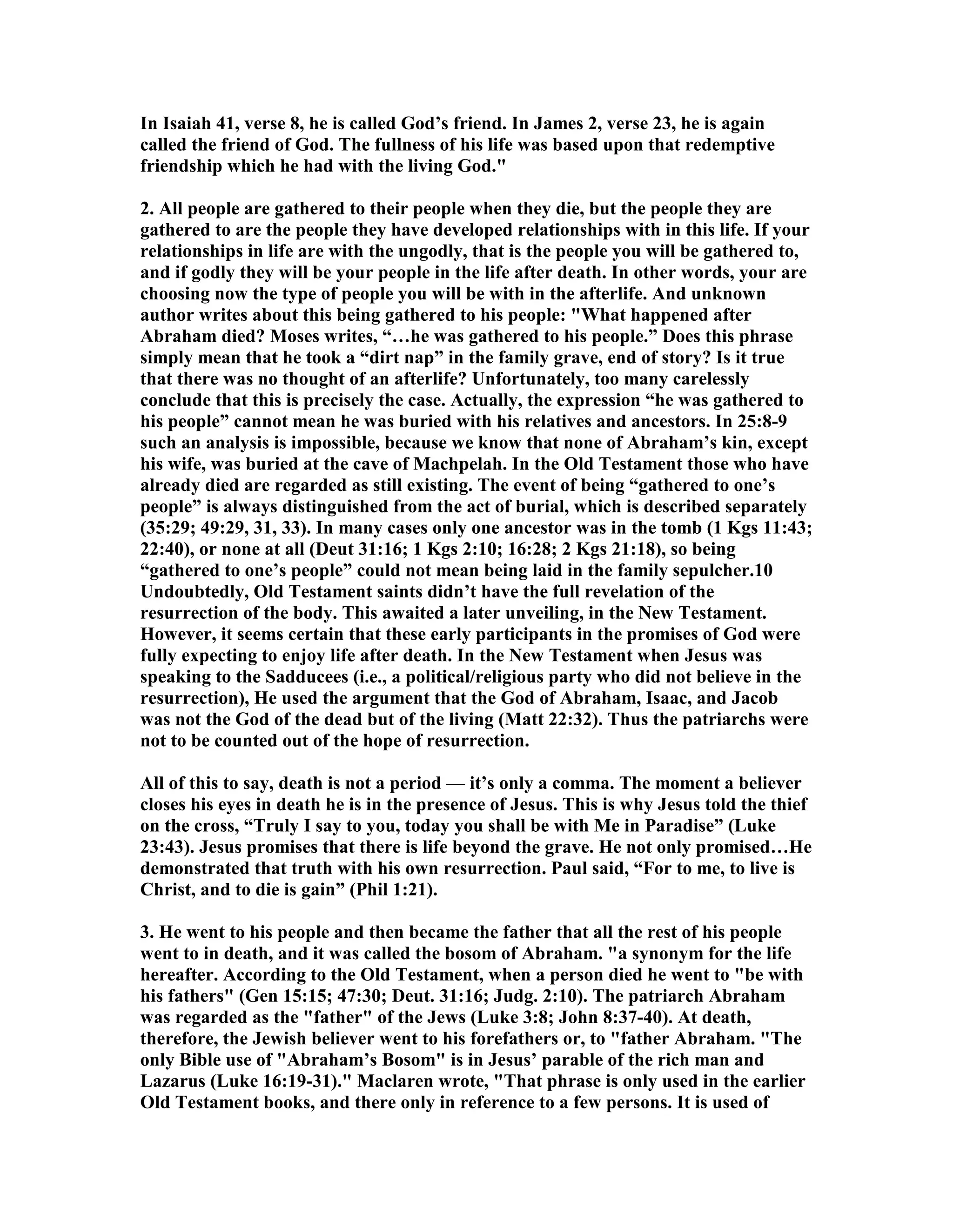 In Isaiah 41, verse 8, he is called God’s friend. In James 2, verse 23, he is again 
called the friend of God. The fullness of his life was based upon that redemptive 
friendship which he had with the living God. 
2. All people are gathered to their people when they die, but the people they are 
gathered to are the people they have developed relationships with in this life. If your 
relationships in life are with the ungodly, that is the people you will be gathered to, 
and if godly they will be your people in the life after death. In other words, your are 
choosing now the type of people you will be with in the afterlife. And unknown 
author writes about this being gathered to his people: What happened after 
Abraham died? Moses writes, “…he was gathered to his people.” Does this phrase 
simply mean that he took a “dirt nap” in the family grave, end of story? Is it true 
that there was no thought of an afterlife? Unfortunately, too many carelessly 
conclude that this is precisely the case. Actually, the expression “he was gathered to 
his people” cannot mean he was buried with his relatives and ancestors. In 25:8-9 
such an analysis is impossible, because we know that none of Abraham’s kin, except 
his wife, was buried at the cave of Machpelah. In the Old Testament those who have 
already died are regarded as still existing. The event of being “gathered to one’s 
people” is always distinguished from the act of burial, which is described separately 
(35:29; 49:29, 31, 33). In many cases only one ancestor was in the tomb (1 Kgs 11:43; 
22:40), or none at all (Deut 31:16; 1 Kgs 2:10; 16:28; 2 Kgs 21:18), so being 
“gathered to one’s people” could not mean being laid in the family sepulcher.10 
Undoubtedly, Old Testament saints didn’t have the full revelation of the 
resurrection of the body. This awaited a later unveiling, in the ew Testament. 
However, it seems certain that these early participants in the promises of God were 
fully expecting to enjoy life after death. In the ew Testament when Jesus was 
speaking to the Sadducees (i.e., a political/religious party who did not believe in the 
resurrection), He used the argument that the God of Abraham, Isaac, and Jacob 
was not the God of the dead but of the living (Matt 22:32). Thus the patriarchs were 
not to be counted out of the hope of resurrection. 
All of this to say, death is not a period — it’s only a comma. The moment a believer 
closes his eyes in death he is in the presence of Jesus. This is why Jesus told the thief 
on the cross, “Truly I say to you, today you shall be with Me in Paradise” (Luke 
23:43). Jesus promises that there is life beyond the grave. He not only promised…He 
demonstrated that truth with his own resurrection. Paul said, “For to me, to live is 
Christ, and to die is gain” (Phil 1:21). 
3. He went to his people and then became the father that all the rest of his people 
went to in death, and it was called the bosom of Abraham. a synonym for the life 
hereafter. According to the Old Testament, when a person died he went to be with 
his fathers (Gen 15:15; 47:30; Deut. 31:16; Judg. 2:10). The patriarch Abraham 
was regarded as the father of the Jews (Luke 3:8; John 8:37-40). At death, 
therefore, the Jewish believer went to his forefathers or, to father Abraham. The 
only Bible use of Abraham’s Bosom is in Jesus’ parable of the rich man and 
Lazarus (Luke 16:19-31). Maclaren wrote, That phrase is only used in the earlier 
Old Testament books, and there only in reference to a few persons. It is used of 
 