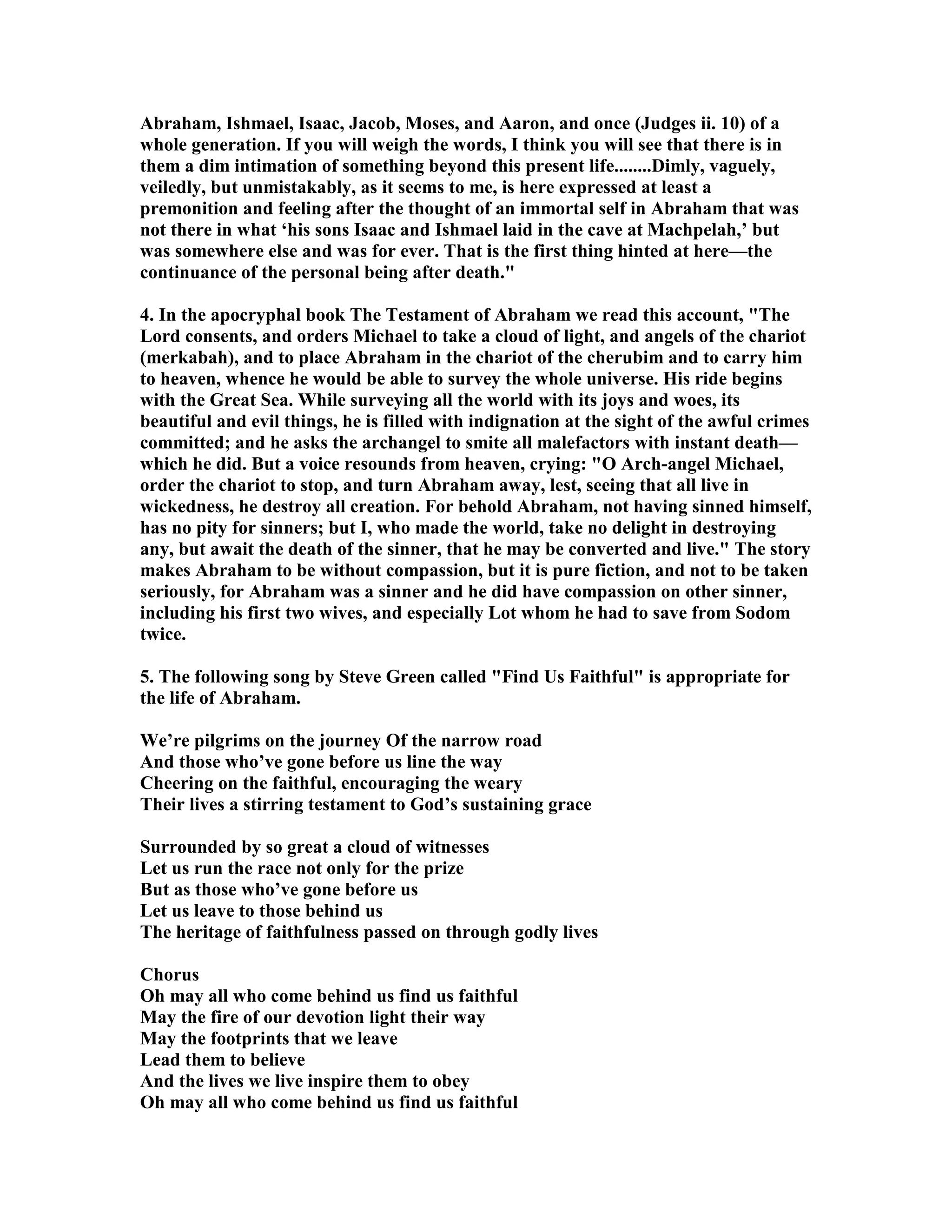 Abraham, Ishmael, Isaac, Jacob, Moses, and Aaron, and once (Judges ii. 10) of a 
whole generation. If you will weigh the words, I think you will see that there is in 
them a dim intimation of something beyond this present life........Dimly, vaguely, 
veiledly, but unmistakably, as it seems to me, is here expressed at least a 
premonition and feeling after the thought of an immortal self in Abraham that was 
not there in what ‘his sons Isaac and Ishmael laid in the cave at Machpelah,’ but 
was somewhere else and was for ever. That is the first thing hinted at here—the 
continuance of the personal being after death. 
4. In the apocryphal book The Testament of Abraham we read this account, The 
Lord consents, and orders Michael to take a cloud of light, and angels of the chariot 
(merkabah), and to place Abraham in the chariot of the cherubim and to carry him 
to heaven, whence he would be able to survey the whole universe. His ride begins 
with the Great Sea. While surveying all the world with its joys and woes, its 
beautiful and evil things, he is filled with indignation at the sight of the awful crimes 
committed; and he asks the archangel to smite all malefactors with instant death— 
which he did. But a voice resounds from heaven, crying: O Arch-angel Michael, 
order the chariot to stop, and turn Abraham away, lest, seeing that all live in 
wickedness, he destroy all creation. For behold Abraham, not having sinned himself, 
has no pity for sinners; but I, who made the world, take no delight in destroying 
any, but await the death of the sinner, that he may be converted and live. The story 
makes Abraham to be without compassion, but it is pure fiction, and not to be taken 
seriously, for Abraham was a sinner and he did have compassion on other sinner, 
including his first two wives, and especially Lot whom he had to save from Sodom 
twice. 
5. The following song by Steve Green called Find Us Faithful is appropriate for 
the life of Abraham. 
We’re pilgrims on the journey Of the narrow road 
And those who’ve gone before us line the way 
Cheering on the faithful, encouraging the weary 
Their lives a stirring testament to God’s sustaining grace 
Surrounded by so great a cloud of witnesses 
Let us run the race not only for the prize 
But as those who’ve gone before us 
Let us leave to those behind us 
The heritage of faithfulness passed on through godly lives 
Chorus 
Oh may all who come behind us find us faithful 
May the fire of our devotion light their way 
May the footprints that we leave 
Lead them to believe 
And the lives we live inspire them to obey 
Oh may all who come behind us find us faithful 
 