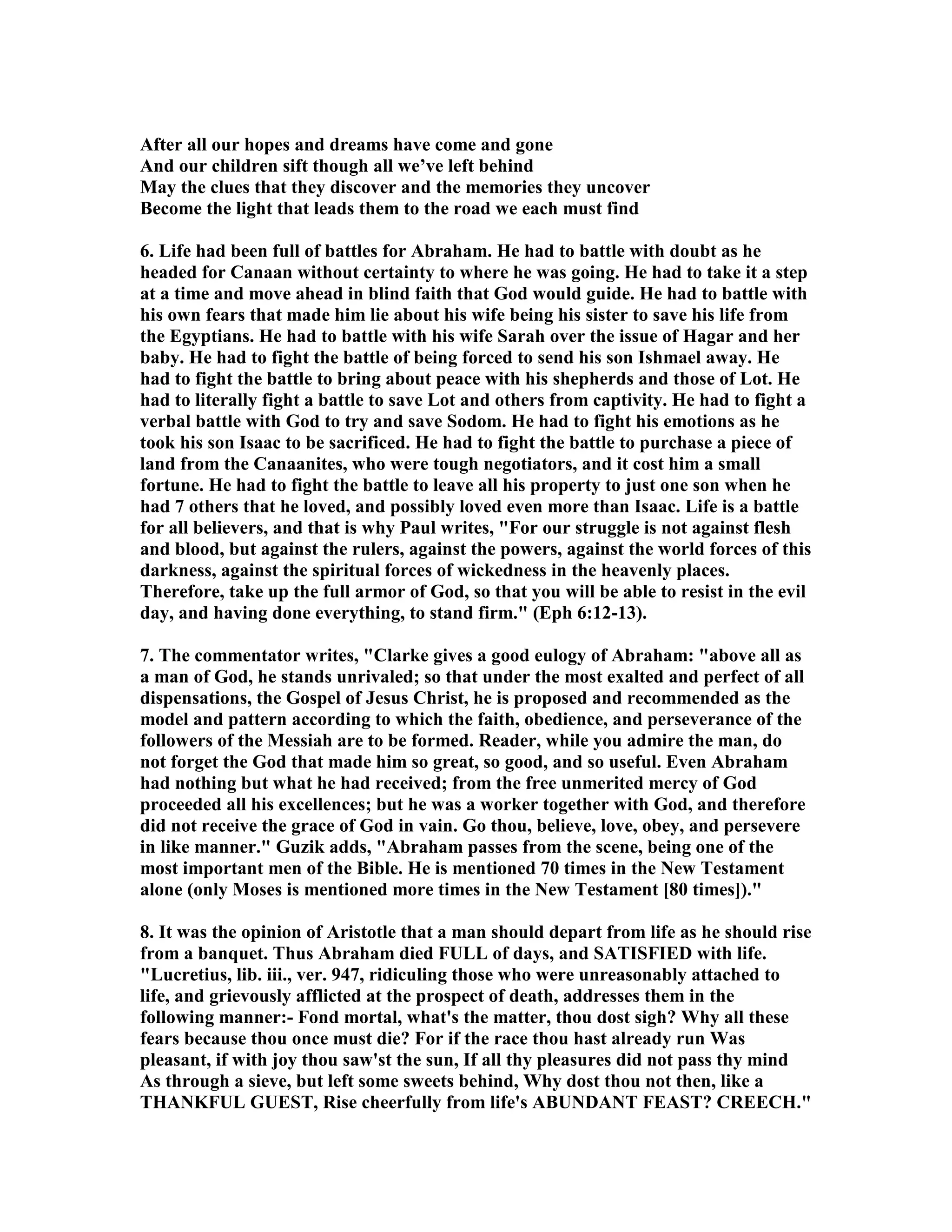 After all our hopes and dreams have come and gone 
And our children sift though all we’ve left behind 
May the clues that they discover and the memories they uncover 
Become the light that leads them to the road we each must find 
6. Life had been full of battles for Abraham. He had to battle with doubt as he 
headed for Canaan without certainty to where he was going. He had to take it a step 
at a time and move ahead in blind faith that God would guide. He had to battle with 
his own fears that made him lie about his wife being his sister to save his life from 
the Egyptians. He had to battle with his wife Sarah over the issue of Hagar and her 
baby. He had to fight the battle of being forced to send his son Ishmael away. He 
had to fight the battle to bring about peace with his shepherds and those of Lot. He 
had to literally fight a battle to save Lot and others from captivity. He had to fight a 
verbal battle with God to try and save Sodom. He had to fight his emotions as he 
took his son Isaac to be sacrificed. He had to fight the battle to purchase a piece of 
land from the Canaanites, who were tough negotiators, and it cost him a small 
fortune. He had to fight the battle to leave all his property to just one son when he 
had 7 others that he loved, and possibly loved even more than Isaac. Life is a battle 
for all believers, and that is why Paul writes, For our struggle is not against flesh 
and blood, but against the rulers, against the powers, against the world forces of this 
darkness, against the spiritual forces of wickedness in the heavenly places. 
Therefore, take up the full armor of God, so that you will be able to resist in the evil 
day, and having done everything, to stand firm. (Eph 6:12-13). 
7. The commentator writes, Clarke gives a good eulogy of Abraham: above all as 
a man of God, he stands unrivaled; so that under the most exalted and perfect of all 
dispensations, the Gospel of Jesus Christ, he is proposed and recommended as the 
model and pattern according to which the faith, obedience, and perseverance of the 
followers of the Messiah are to be formed. Reader, while you admire the man, do 
not forget the God that made him so great, so good, and so useful. Even Abraham 
had nothing but what he had received; from the free unmerited mercy of God 
proceeded all his excellences; but he was a worker together with God, and therefore 
did not receive the grace of God in vain. Go thou, believe, love, obey, and persevere 
in like manner. Guzik adds, Abraham passes from the scene, being one of the 
most important men of the Bible. He is mentioned 70 times in the ew Testament 
alone (only Moses is mentioned more times in the ew Testament [80 times]). 
8. It was the opinion of Aristotle that a man should depart from life as he should rise 
from a banquet. Thus Abraham died FULL of days, and SATISFIED with life. 
Lucretius, lib. iii., ver. 947, ridiculing those who were unreasonably attached to 
life, and grievously afflicted at the prospect of death, addresses them in the 
following manner:- Fond mortal, what's the matter, thou dost sigh? Why all these 
fears because thou once must die? For if the race thou hast already run Was 
pleasant, if with joy thou saw'st the sun, If all thy pleasures did not pass thy mind 
As through a sieve, but left some sweets behind, Why dost thou not then, like a 
THAKFUL GUEST, Rise cheerfully from life's ABUDAT FEAST? CREECH. 
 