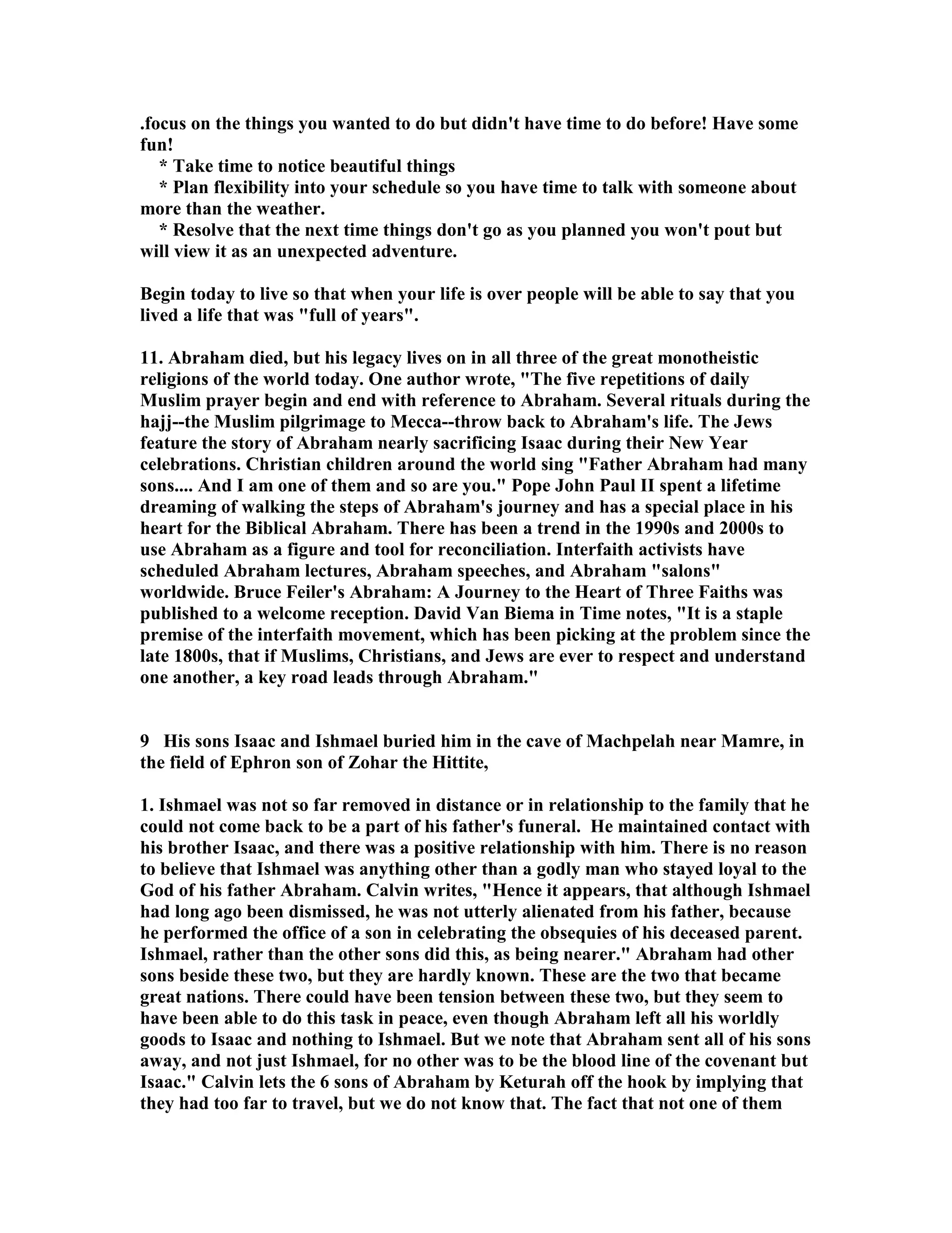 .focus on the things you wanted to do but didn't have time to do before! Have some 
fun! 
* Take time to notice beautiful things 
* Plan flexibility into your schedule so you have time to talk with someone about 
more than the weather. 
* Resolve that the next time things don't go as you planned you won't pout but 
will view it as an unexpected adventure. 
Begin today to live so that when your life is over people will be able to say that you 
lived a life that was full of years. 
11. Abraham died, but his legacy lives on in all three of the great monotheistic 
religions of the world today. One author wrote, The five repetitions of daily 
Muslim prayer begin and end with reference to Abraham. Several rituals during the 
hajj--the Muslim pilgrimage to Mecca--throw back to Abraham's life. The Jews 
feature the story of Abraham nearly sacrificing Isaac during their ew Year 
celebrations. Christian children around the world sing Father Abraham had many 
sons.... And I am one of them and so are you. Pope John Paul II spent a lifetime 
dreaming of walking the steps of Abraham's journey and has a special place in his 
heart for the Biblical Abraham. There has been a trend in the 1990s and 2000s to 
use Abraham as a figure and tool for reconciliation. Interfaith activists have 
scheduled Abraham lectures, Abraham speeches, and Abraham salons 
worldwide. Bruce Feiler's Abraham: A Journey to the Heart of Three Faiths was 
published to a welcome reception. David Van Biema in Time notes, It is a staple 
premise of the interfaith movement, which has been picking at the problem since the 
late 1800s, that if Muslims, Christians, and Jews are ever to respect and understand 
one another, a key road leads through Abraham. 
9 His sons Isaac and Ishmael buried him in the cave of Machpelah near Mamre, in 
the field of Ephron son of Zohar the Hittite, 
1. Ishmael was not so far removed in distance or in relationship to the family that he 
could not come back to be a part of his father's funeral. He maintained contact with 
his brother Isaac, and there was a positive relationship with him. There is no reason 
to believe that Ishmael was anything other than a godly man who stayed loyal to the 
God of his father Abraham. Calvin writes, Hence it appears, that although Ishmael 
had long ago been dismissed, he was not utterly alienated from his father, because 
he performed the office of a son in celebrating the obsequies of his deceased parent. 
Ishmael, rather than the other sons did this, as being nearer. Abraham had other 
sons beside these two, but they are hardly known. These are the two that became 
great nations. There could have been tension between these two, but they seem to 
have been able to do this task in peace, even though Abraham left all his worldly 
goods to Isaac and nothing to Ishmael. But we note that Abraham sent all of his sons 
away, and not just Ishmael, for no other was to be the blood line of the covenant but 
Isaac. Calvin lets the 6 sons of Abraham by Keturah off the hook by implying that 
they had too far to travel, but we do not know that. The fact that not one of them 
 