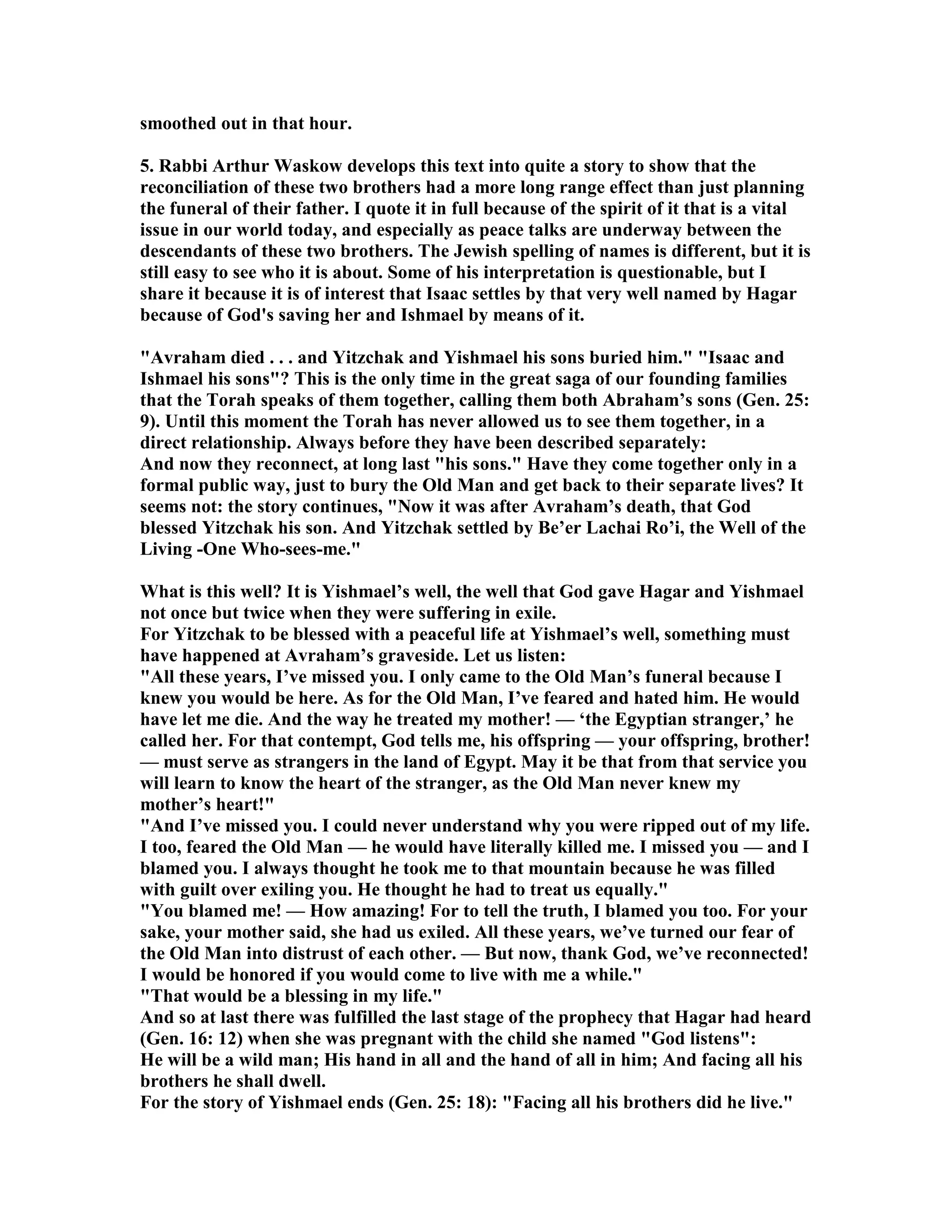 smoothed out in that hour. 
5. Rabbi Arthur Waskow develops this text into quite a story to show that the 
reconciliation of these two brothers had a more long range effect than just planning 
the funeral of their father. I quote it in full because of the spirit of it that is a vital 
issue in our world today, and especially as peace talks are underway between the 
descendants of these two brothers. The Jewish spelling of names is different, but it is 
still easy to see who it is about. Some of his interpretation is questionable, but I 
share it because it is of interest that Isaac settles by that very well named by Hagar 
because of God's saving her and Ishmael by means of it. 
Avraham died . . . and Yitzchak and Yishmael his sons buried him. Isaac and 
Ishmael his sons? This is the only time in the great saga of our founding families 
that the Torah speaks of them together, calling them both Abraham’s sons (Gen. 25: 
9). Until this moment the Torah has never allowed us to see them together, in a 
direct relationship. Always before they have been described separately: 
And now they reconnect, at long last his sons. Have they come together only in a 
formal public way, just to bury the Old Man and get back to their separate lives? It 
seems not: the story continues, ow it was after Avraham’s death, that God 
blessed Yitzchak his son. And Yitzchak settled by Be’er Lachai Ro’i, the Well of the 
Living -One Who-sees-me. 
What is this well? It is Yishmael’s well, the well that God gave Hagar and Yishmael 
not once but twice when they were suffering in exile. 
For Yitzchak to be blessed with a peaceful life at Yishmael’s well, something must 
have happened at Avraham’s graveside. Let us listen: 
All these years, I’ve missed you. I only came to the Old Man’s funeral because I 
knew you would be here. As for the Old Man, I’ve feared and hated him. He would 
have let me die. And the way he treated my mother! — ‘the Egyptian stranger,’ he 
called her. For that contempt, God tells me, his offspring — your offspring, brother! 
— must serve as strangers in the land of Egypt. May it be that from that service you 
will learn to know the heart of the stranger, as the Old Man never knew my 
mother’s heart! 
And I’ve missed you. I could never understand why you were ripped out of my life. 
I too, feared the Old Man — he would have literally killed me. I missed you — and I 
blamed you. I always thought he took me to that mountain because he was filled 
with guilt over exiling you. He thought he had to treat us equally. 
You blamed me! — How amazing! For to tell the truth, I blamed you too. For your 
sake, your mother said, she had us exiled. All these years, we’ve turned our fear of 
the Old Man into distrust of each other. — But now, thank God, we’ve reconnected! 
I would be honored if you would come to live with me a while. 
That would be a blessing in my life. 
And so at last there was fulfilled the last stage of the prophecy that Hagar had heard 
(Gen. 16: 12) when she was pregnant with the child she named God listens: 
He will be a wild man; His hand in all and the hand of all in him; And facing all his 
brothers he shall dwell. 
For the story of Yishmael ends (Gen. 25: 18): Facing all his brothers did he live. 
 