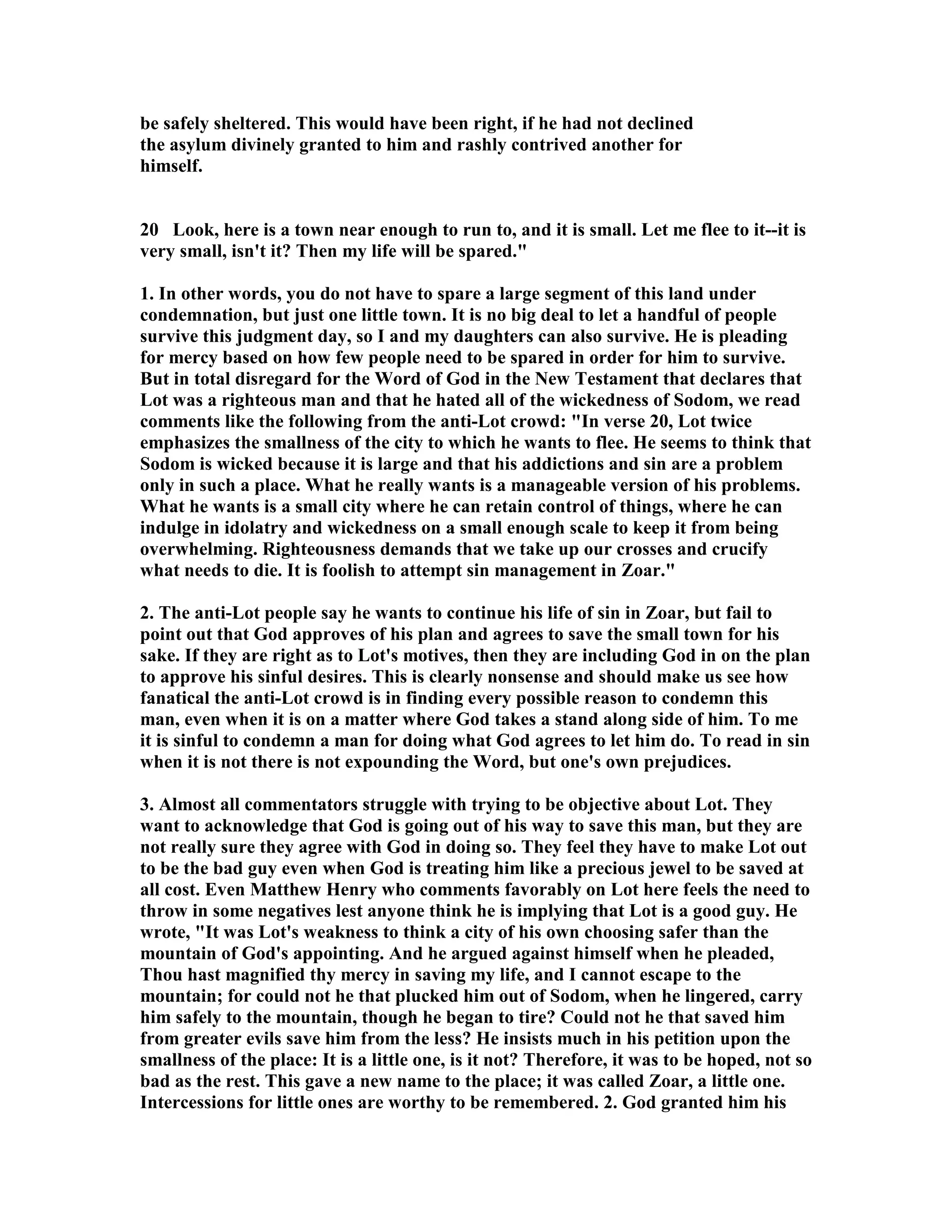 be safely sheltered. This would have been right, if he had not declined 
the asylum divinely granted to him and rashly contrived another for 
himself. 
20 Look, here is a town near enough to run to, and it is small. Let me flee to it--it is 
very small, isn't it? Then my life will be spared. 
1. In other words, you do not have to spare a large segment of this land under 
condemnation, but just one little town. It is no big deal to let a handful of people 
survive this judgment day, so I and my daughters can also survive. He is pleading 
for mercy based on how few people need to be spared in order for him to survive. 
But in total disregard for the Word of God in the ew Testament that declares that 
Lot was a righteous man and that he hated all of the wickedness of Sodom, we read 
comments like the following from the anti-Lot crowd: In verse 20, Lot twice 
emphasizes the smallness of the city to which he wants to flee. He seems to think that 
Sodom is wicked because it is large and that his addictions and sin are a problem 
only in such a place. What he really wants is a manageable version of his problems. 
What he wants is a small city where he can retain control of things, where he can 
indulge in idolatry and wickedness on a small enough scale to keep it from being 
overwhelming. Righteousness demands that we take up our crosses and crucify 
what needs to die. It is foolish to attempt sin management in Zoar. 
2. The anti-Lot people say he wants to continue his life of sin in Zoar, but fail to 
point out that God approves of his plan and agrees to save the small town for his 
sake. If they are right as to Lot's motives, then they are including God in on the plan 
to approve his sinful desires. This is clearly nonsense and should make us see how 
fanatical the anti-Lot crowd is in finding every possible reason to condemn this 
man, even when it is on a matter where God takes a stand along side of him. To me 
it is sinful to condemn a man for doing what God agrees to let him do. To read in sin 
when it is not there is not expounding the Word, but one's own prejudices. 
3. Almost all commentators struggle with trying to be objective about Lot. They 
want to acknowledge that God is going out of his way to save this man, but they are 
not really sure they agree with God in doing so. They feel they have to make Lot out 
to be the bad guy even when God is treating him like a precious jewel to be saved at 
all cost. Even Matthew Henry who comments favorably on Lot here feels the need to 
throw in some negatives lest anyone think he is implying that Lot is a good guy. He 
wrote, It was Lot's weakness to think a city of his own choosing safer than the 
mountain of God's appointing. And he argued against himself when he pleaded, 
Thou hast magnified thy mercy in saving my life, and I cannot escape to the 
mountain; for could not he that plucked him out of Sodom, when he lingered, carry 
him safely to the mountain, though he began to tire? Could not he that saved him 
from greater evils save him from the less? He insists much in his petition upon the 
smallness of the place: It is a little one, is it not? Therefore, it was to be hoped, not so 
bad as the rest. This gave a new name to the place; it was called Zoar, a little one. 
Intercessions for little ones are worthy to be remembered. 2. God granted him his 
 