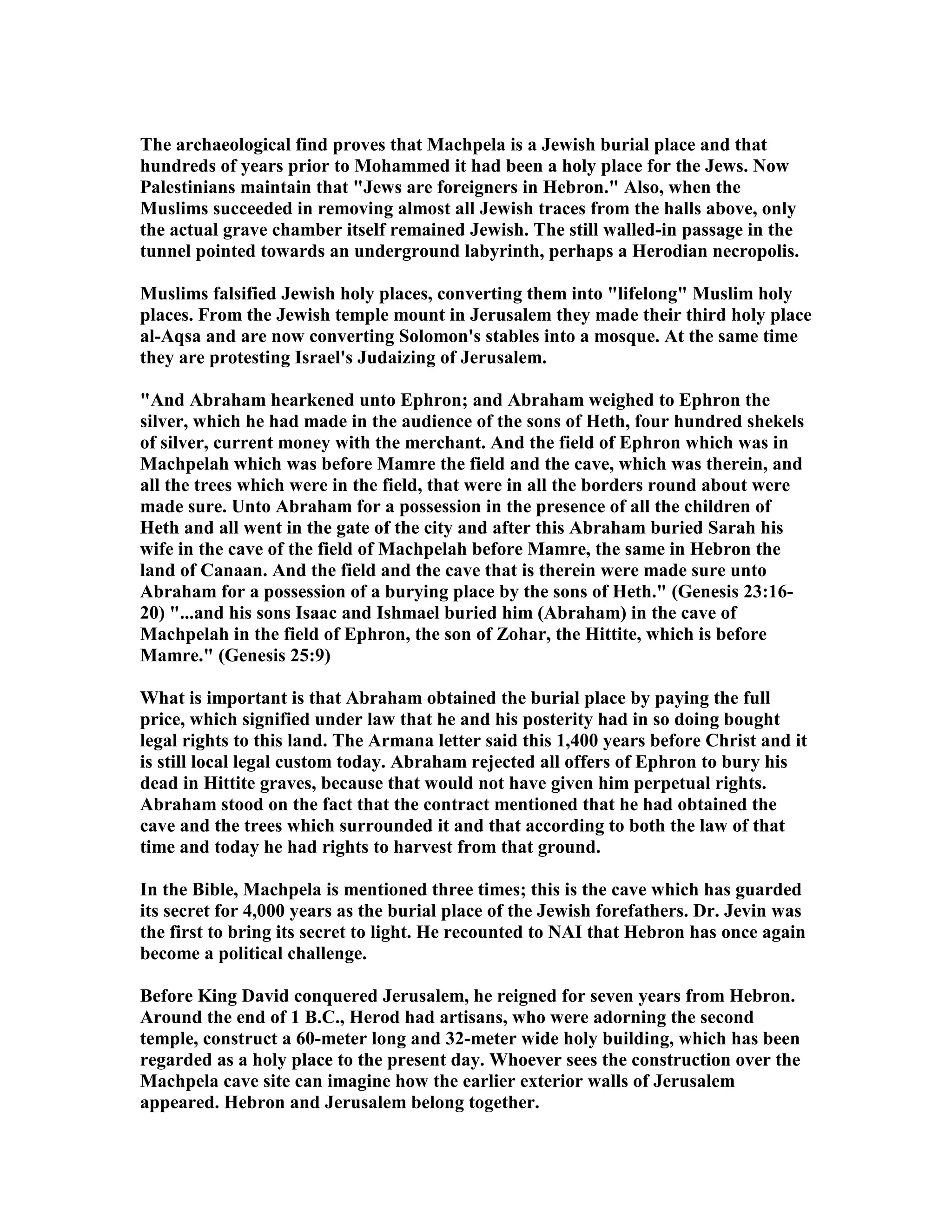 The archaeological find proves that Machpela is a Jewish burial place and that 
hundreds of years prior to Mohammed it had been a holy place for the Jews. ow 
Palestinians maintain that Jews are foreigners in Hebron. Also, when the 
Muslims succeeded in removing almost all Jewish traces from the halls above, only 
the actual grave chamber itself remained Jewish. The still walled-in passage in the 
tunnel pointed towards an underground labyrinth, perhaps a Herodian necropolis. 
Muslims falsified Jewish holy places, converting them into lifelong Muslim holy 
places. From the Jewish temple mount in Jerusalem they made their third holy place 
al-Aqsa and are now converting Solomon's stables into a mosque. At the same time 
they are protesting Israel's Judaizing of Jerusalem. 
And Abraham hearkened unto Ephron; and Abraham weighed to Ephron the 
silver, which he had made in the audience of the sons of Heth, four hundred shekels 
of silver, current money with the merchant. And the field of Ephron which was in 
Machpelah which was before Mamre the field and the cave, which was therein, and 
all the trees which were in the field, that were in all the borders round about were 
made sure. Unto Abraham for a possession in the presence of all the children of 
Heth and all went in the gate of the city and after this Abraham buried Sarah his 
wife in the cave of the field of Machpelah before Mamre, the same in Hebron the 
land of Canaan. And the field and the cave that is therein were made sure unto 
Abraham for a possession of a burying place by the sons of Heth. (Genesis 23:16- 
20) ...and his sons Isaac and Ishmael buried him (Abraham) in the cave of 
Machpelah in the field of Ephron, the son of Zohar, the Hittite, which is before 
Mamre. (Genesis 25:9) 
What is important is that Abraham obtained the burial place by paying the full 
price, which signified under law that he and his posterity had in so doing bought 
legal rights to this land. The Armana letter said this 1,400 years before Christ and it 
is still local legal custom today. Abraham rejected all offers of Ephron to bury his 
dead in Hittite graves, because that would not have given him perpetual rights. 
Abraham stood on the fact that the contract mentioned that he had obtained the 
cave and the trees which surrounded it and that according to both the law of that 
time and today he had rights to harvest from that ground. 
In the Bible, Machpela is mentioned three times; this is the cave which has guarded 
its secret for 4,000 years as the burial place of the Jewish forefathers. Dr. Jevin was 
the first to bring its secret to light. He recounted to AI that Hebron has once again 
become a political challenge. 
Before King David conquered Jerusalem, he reigned for seven years from Hebron. 
Around the end of 1 B.C., Herod had artisans, who were adorning the second 
temple, construct a 60-meter long and 32-meter wide holy building, which has been 
regarded as a holy place to the present day. Whoever sees the construction over the 
Machpela cave site can imagine how the earlier exterior walls of Jerusalem 
appeared. Hebron and Jerusalem belong together. 
 