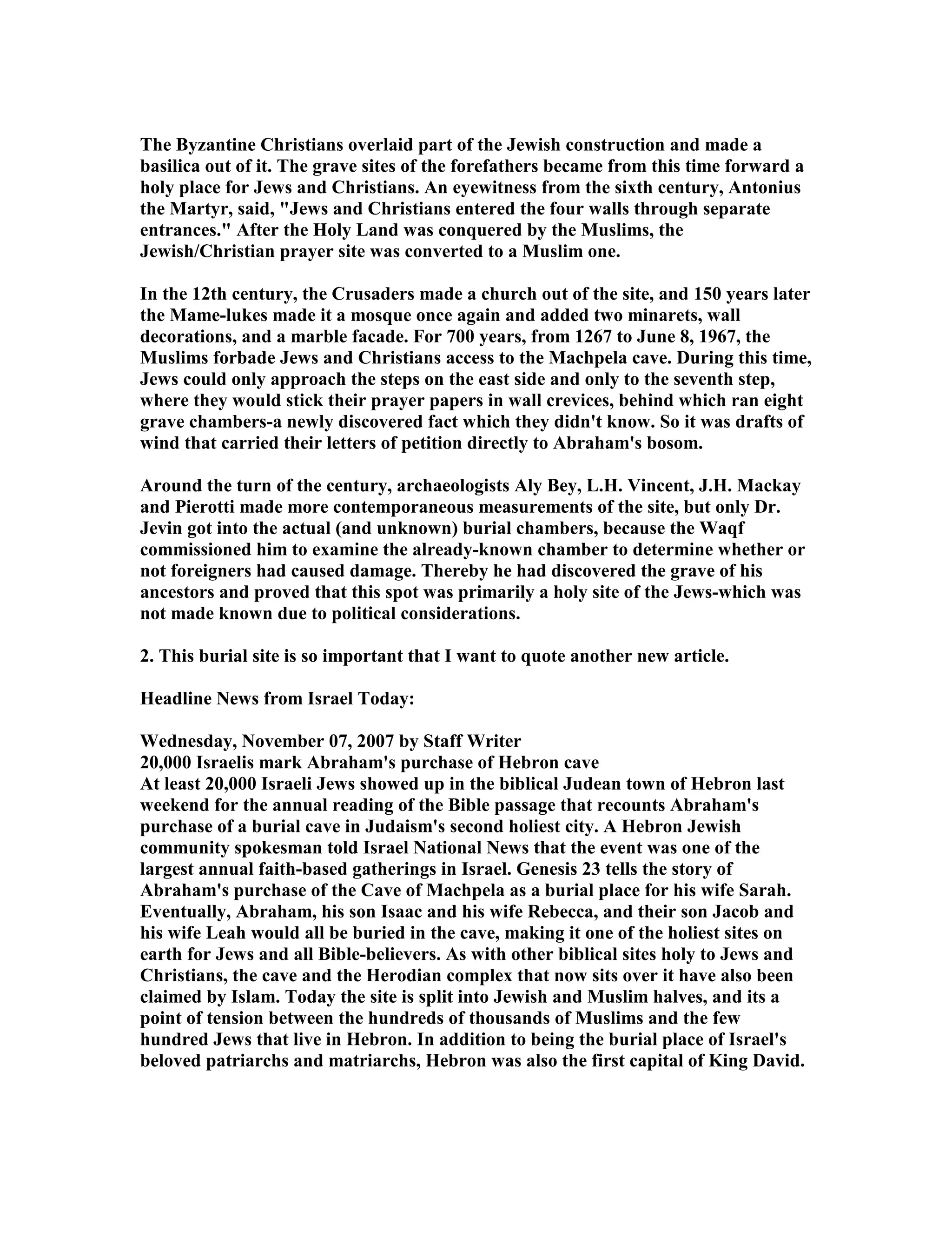 The Byzantine Christians overlaid part of the Jewish construction and made a 
basilica out of it. The grave sites of the forefathers became from this time forward a 
holy place for Jews and Christians. An eyewitness from the sixth century, Antonius 
the Martyr, said, Jews and Christians entered the four walls through separate 
entrances. After the Holy Land was conquered by the Muslims, the 
Jewish/Christian prayer site was converted to a Muslim one. 
In the 12th century, the Crusaders made a church out of the site, and 150 years later 
the Mame-lukes made it a mosque once again and added two minarets, wall 
decorations, and a marble facade. For 700 years, from 1267 to June 8, 1967, the 
Muslims forbade Jews and Christians access to the Machpela cave. During this time, 
Jews could only approach the steps on the east side and only to the seventh step, 
where they would stick their prayer papers in wall crevices, behind which ran eight 
grave chambers-a newly discovered fact which they didn't know. So it was drafts of 
wind that carried their letters of petition directly to Abraham's bosom. 
Around the turn of the century, archaeologists Aly Bey, L.H. Vincent, J.H. Mackay 
and Pierotti made more contemporaneous measurements of the site, but only Dr. 
Jevin got into the actual (and unknown) burial chambers, because the Waqf 
commissioned him to examine the already-known chamber to determine whether or 
not foreigners had caused damage. Thereby he had discovered the grave of his 
ancestors and proved that this spot was primarily a holy site of the Jews-which was 
not made known due to political considerations. 
2. This burial site is so important that I want to quote another new article. 
Headline ews from Israel Today: 
Wednesday, ovember 07, 2007 by Staff Writer 
20,000 Israelis mark Abraham's purchase of Hebron cave 
At least 20,000 Israeli Jews showed up in the biblical Judean town of Hebron last 
weekend for the annual reading of the Bible passage that recounts Abraham's 
purchase of a burial cave in Judaism's second holiest city. A Hebron Jewish 
community spokesman told Israel ational ews that the event was one of the 
largest annual faith-based gatherings in Israel. Genesis 23 tells the story of 
Abraham's purchase of the Cave of Machpela as a burial place for his wife Sarah. 
Eventually, Abraham, his son Isaac and his wife Rebecca, and their son Jacob and 
his wife Leah would all be buried in the cave, making it one of the holiest sites on 
earth for Jews and all Bible-believers. As with other biblical sites holy to Jews and 
Christians, the cave and the Herodian complex that now sits over it have also been 
claimed by Islam. Today the site is split into Jewish and Muslim halves, and its a 
point of tension between the hundreds of thousands of Muslims and the few 
hundred Jews that live in Hebron. In addition to being the burial place of Israel's 
beloved patriarchs and matriarchs, Hebron was also the first capital of King David. 
 