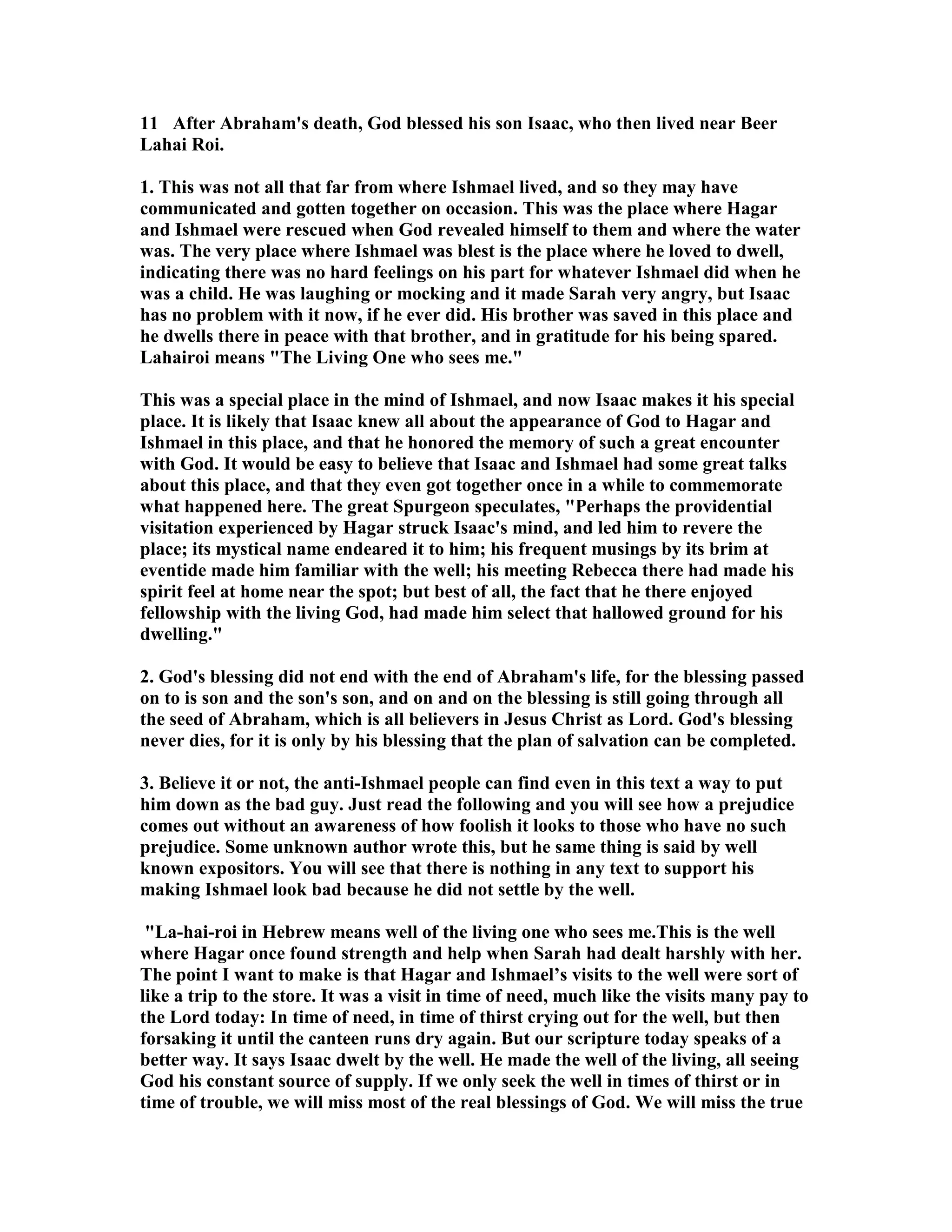 11 After Abraham's death, God blessed his son Isaac, who then lived near Beer 
Lahai Roi. 
1. This was not all that far from where Ishmael lived, and so they may have 
communicated and gotten together on occasion. This was the place where Hagar 
and Ishmael were rescued when God revealed himself to them and where the water 
was. The very place where Ishmael was blest is the place where he loved to dwell, 
indicating there was no hard feelings on his part for whatever Ishmael did when he 
was a child. He was laughing or mocking and it made Sarah very angry, but Isaac 
has no problem with it now, if he ever did. His brother was saved in this place and 
he dwells there in peace with that brother, and in gratitude for his being spared. 
Lahairoi means The Living One who sees me. 
This was a special place in the mind of Ishmael, and now Isaac makes it his special 
place. It is likely that Isaac knew all about the appearance of God to Hagar and 
Ishmael in this place, and that he honored the memory of such a great encounter 
with God. It would be easy to believe that Isaac and Ishmael had some great talks 
about this place, and that they even got together once in a while to commemorate 
what happened here. The great Spurgeon speculates, Perhaps the providential 
visitation experienced by Hagar struck Isaac's mind, and led him to revere the 
place; its mystical name endeared it to him; his frequent musings by its brim at 
eventide made him familiar with the well; his meeting Rebecca there had made his 
spirit feel at home near the spot; but best of all, the fact that he there enjoyed 
fellowship with the living God, had made him select that hallowed ground for his 
dwelling. 
2. God's blessing did not end with the end of Abraham's life, for the blessing passed 
on to is son and the son's son, and on and on the blessing is still going through all 
the seed of Abraham, which is all believers in Jesus Christ as Lord. God's blessing 
never dies, for it is only by his blessing that the plan of salvation can be completed. 
3. Believe it or not, the anti-Ishmael people can find even in this text a way to put 
him down as the bad guy. Just read the following and you will see how a prejudice 
comes out without an awareness of how foolish it looks to those who have no such 
prejudice. Some unknown author wrote this, but he same thing is said by well 
known expositors. You will see that there is nothing in any text to support his 
making Ishmael look bad because he did not settle by the well. 
La-hai-roi in Hebrew means well of the living one who sees me.This is the well 
where Hagar once found strength and help when Sarah had dealt harshly with her. 
The point I want to make is that Hagar and Ishmael’s visits to the well were sort of 
like a trip to the store. It was a visit in time of need, much like the visits many pay to 
the Lord today: In time of need, in time of thirst crying out for the well, but then 
forsaking it until the canteen runs dry again. But our scripture today speaks of a 
better way. It says Isaac dwelt by the well. He made the well of the living, all seeing 
God his constant source of supply. If we only seek the well in times of thirst or in 
time of trouble, we will miss most of the real blessings of God. We will miss the true 
 