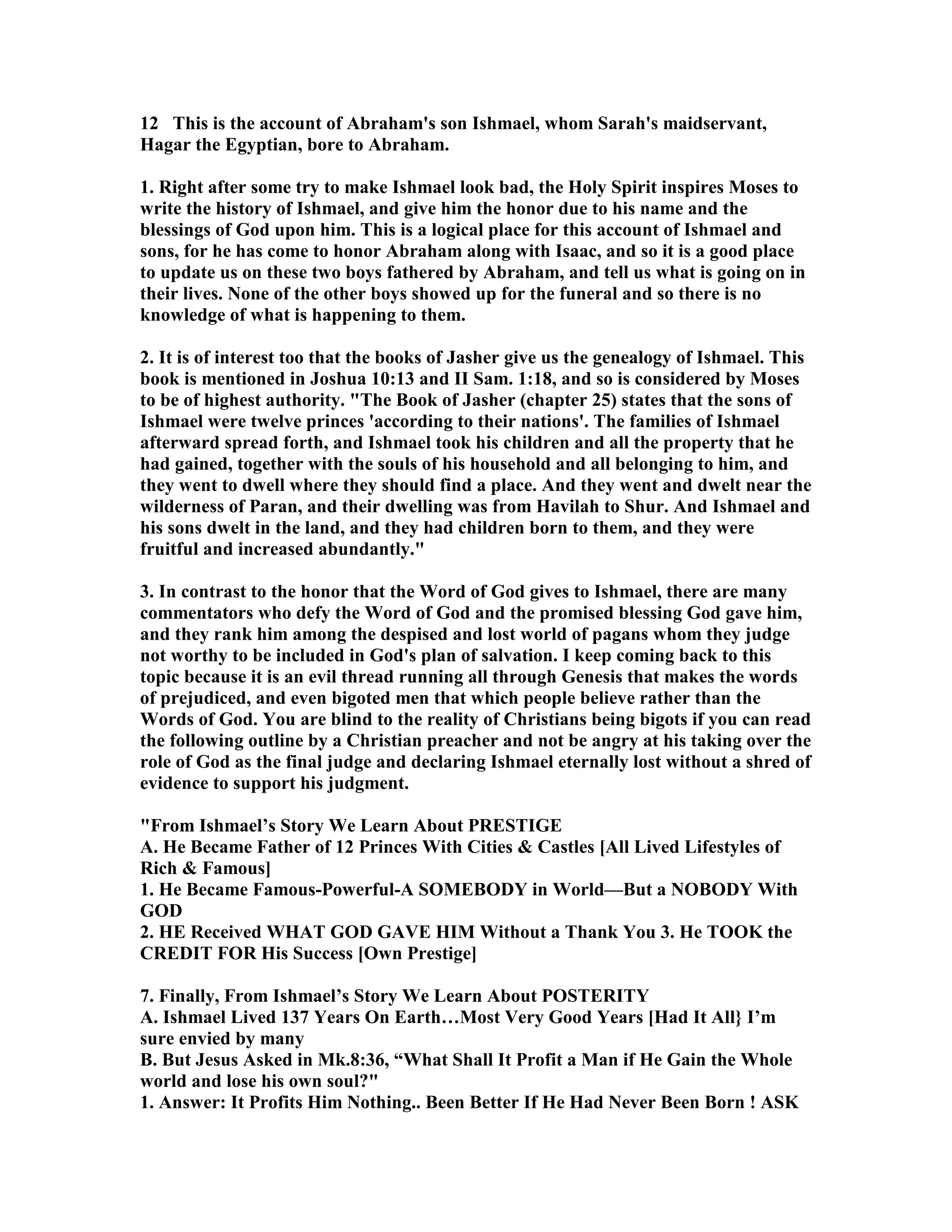 12 This is the account of Abraham's son Ishmael, whom Sarah's maidservant, 
Hagar the Egyptian, bore to Abraham. 
1. Right after some try to make Ishmael look bad, the Holy Spirit inspires Moses to 
write the history of Ishmael, and give him the honor due to his name and the 
blessings of God upon him. This is a logical place for this account of Ishmael and 
sons, for he has come to honor Abraham along with Isaac, and so it is a good place 
to update us on these two boys fathered by Abraham, and tell us what is going on in 
their lives. one of the other boys showed up for the funeral and so there is no 
knowledge of what is happening to them. 
2. It is of interest too that the books of Jasher give us the genealogy of Ishmael. This 
book is mentioned in Joshua 10:13 and II Sam. 1:18, and so is considered by Moses 
to be of highest authority. The Book of Jasher (chapter 25) states that the sons of 
Ishmael were twelve princes 'according to their nations'. The families of Ishmael 
afterward spread forth, and Ishmael took his children and all the property that he 
had gained, together with the souls of his household and all belonging to him, and 
they went to dwell where they should find a place. And they went and dwelt near the 
wilderness of Paran, and their dwelling was from Havilah to Shur. And Ishmael and 
his sons dwelt in the land, and they had children born to them, and they were 
fruitful and increased abundantly. 
3. In contrast to the honor that the Word of God gives to Ishmael, there are many 
commentators who defy the Word of God and the promised blessing God gave him, 
and they rank him among the despised and lost world of pagans whom they judge 
not worthy to be included in God's plan of salvation. I keep coming back to this 
topic because it is an evil thread running all through Genesis that makes the words 
of prejudiced, and even bigoted men that which people believe rather than the 
Words of God. You are blind to the reality of Christians being bigots if you can read 
the following outline by a Christian preacher and not be angry at his taking over the 
role of God as the final judge and declaring Ishmael eternally lost without a shred of 
evidence to support his judgment. 
From Ishmael’s Story We Learn About PRESTIGE 
A. He Became Father of 12 Princes With Cities  Castles [All Lived Lifestyles of 
Rich  Famous] 
1. He Became Famous-Powerful-A SOMEBODY in World—But a OBODY With 
GOD 
2. HE Received WHAT GOD GAVE HIM Without a Thank You 3. He TOOK the 
CREDIT FOR His Success [Own Prestige] 
7. Finally, From Ishmael’s Story We Learn About POSTERITY 
A. Ishmael Lived 137 Years On Earth…Most Very Good Years [Had It All} I’m 
sure envied by many 
B. But Jesus Asked in Mk.8:36, “What Shall It Profit a Man if He Gain the Whole 
world and lose his own soul? 
1. Answer: It Profits Him othing.. Been Better If He Had ever Been Born ! ASK 
 