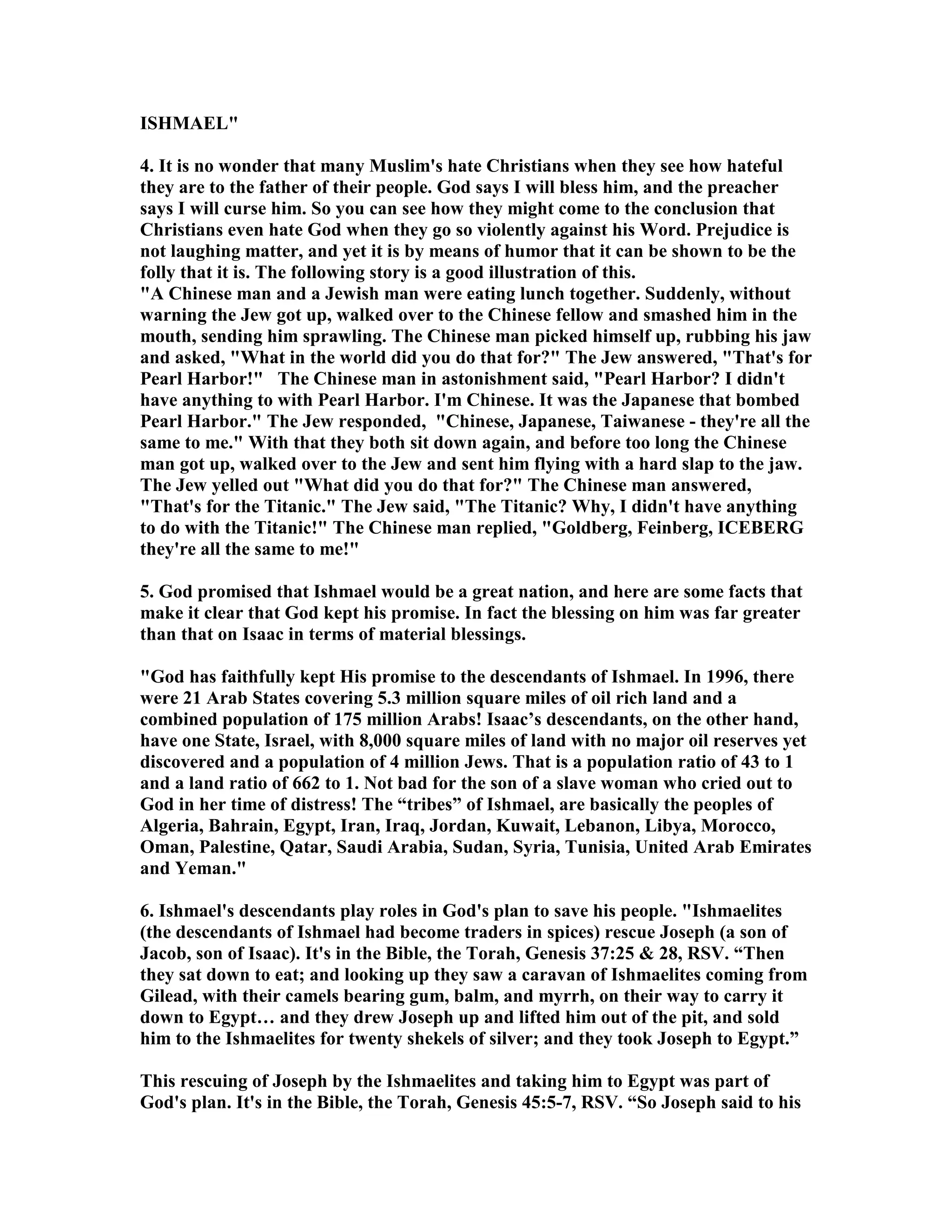 ISHMAEL 
4. It is no wonder that many Muslim's hate Christians when they see how hateful 
they are to the father of their people. God says I will bless him, and the preacher 
says I will curse him. So you can see how they might come to the conclusion that 
Christians even hate God when they go so violently against his Word. Prejudice is 
not laughing matter, and yet it is by means of humor that it can be shown to be the 
folly that it is. The following story is a good illustration of this. 
A Chinese man and a Jewish man were eating lunch together. Suddenly, without 
warning the Jew got up, walked over to the Chinese fellow and smashed him in the 
mouth, sending him sprawling. The Chinese man picked himself up, rubbing his jaw 
and asked, What in the world did you do that for? The Jew answered, That's for 
Pearl Harbor! The Chinese man in astonishment said, Pearl Harbor? I didn't 
have anything to with Pearl Harbor. I'm Chinese. It was the Japanese that bombed 
Pearl Harbor. The Jew responded, Chinese, Japanese, Taiwanese - they're all the 
same to me. With that they both sit down again, and before too long the Chinese 
man got up, walked over to the Jew and sent him flying with a hard slap to the jaw. 
The Jew yelled out What did you do that for? The Chinese man answered, 
That's for the Titanic. The Jew said, The Titanic? Why, I didn't have anything 
to do with the Titanic! The Chinese man replied, Goldberg, Feinberg, ICEBERG 
they're all the same to me! 
5. God promised that Ishmael would be a great nation, and here are some facts that 
make it clear that God kept his promise. In fact the blessing on him was far greater 
than that on Isaac in terms of material blessings. 
God has faithfully kept His promise to the descendants of Ishmael. In 1996, there 
were 21 Arab States covering 5.3 million square miles of oil rich land and a 
combined population of 175 million Arabs! Isaac’s descendants, on the other hand, 
have one State, Israel, with 8,000 square miles of land with no major oil reserves yet 
discovered and a population of 4 million Jews. That is a population ratio of 43 to 1 
and a land ratio of 662 to 1. ot bad for the son of a slave woman who cried out to 
God in her time of distress! The “tribes” of Ishmael, are basically the peoples of 
Algeria, Bahrain, Egypt, Iran, Iraq, Jordan, Kuwait, Lebanon, Libya, Morocco, 
Oman, Palestine, Qatar, Saudi Arabia, Sudan, Syria, Tunisia, United Arab Emirates 
and Yeman. 
6. Ishmael's descendants play roles in God's plan to save his people. Ishmaelites 
(the descendants of Ishmael had become traders in spices) rescue Joseph (a son of 
Jacob, son of Isaac). It's in the Bible, the Torah, Genesis 37:25  28, RSV. “Then 
they sat down to eat; and looking up they saw a caravan of Ishmaelites coming from 
Gilead, with their camels bearing gum, balm, and myrrh, on their way to carry it 
down to Egypt… and they drew Joseph up and lifted him out of the pit, and sold 
him to the Ishmaelites for twenty shekels of silver; and they took Joseph to Egypt.” 
This rescuing of Joseph by the Ishmaelites and taking him to Egypt was part of 
God's plan. It's in the Bible, the Torah, Genesis 45:5-7, RSV. “So Joseph said to his 
 