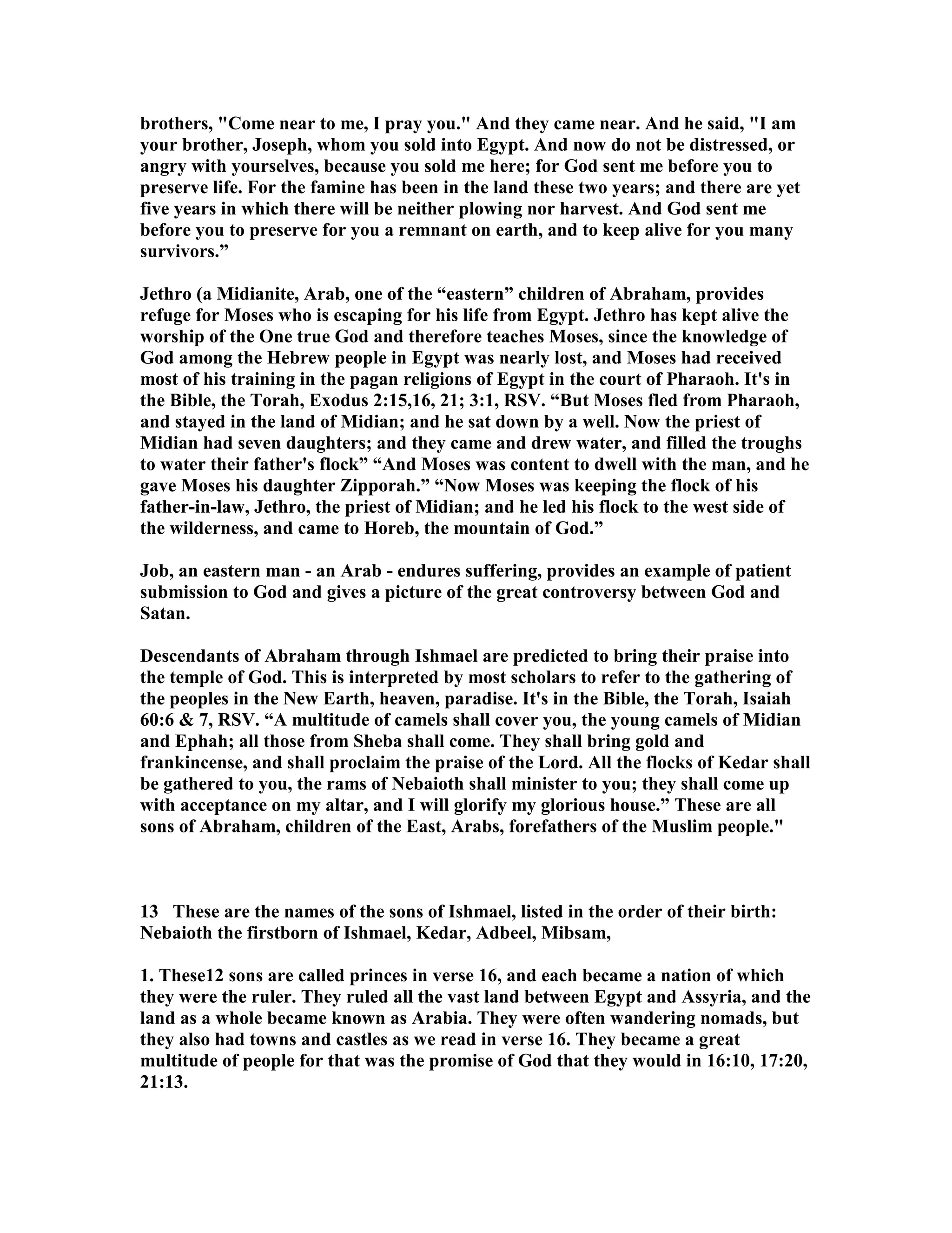 brothers, Come near to me, I pray you. And they came near. And he said, I am 
your brother, Joseph, whom you sold into Egypt. And now do not be distressed, or 
angry with yourselves, because you sold me here; for God sent me before you to 
preserve life. For the famine has been in the land these two years; and there are yet 
five years in which there will be neither plowing nor harvest. And God sent me 
before you to preserve for you a remnant on earth, and to keep alive for you many 
survivors.” 
Jethro (a Midianite, Arab, one of the “eastern” children of Abraham, provides 
refuge for Moses who is escaping for his life from Egypt. Jethro has kept alive the 
worship of the One true God and therefore teaches Moses, since the knowledge of 
God among the Hebrew people in Egypt was nearly lost, and Moses had received 
most of his training in the pagan religions of Egypt in the court of Pharaoh. It's in 
the Bible, the Torah, Exodus 2:15,16, 21; 3:1, RSV. “But Moses fled from Pharaoh, 
and stayed in the land of Midian; and he sat down by a well. ow the priest of 
Midian had seven daughters; and they came and drew water, and filled the troughs 
to water their father's flock” “And Moses was content to dwell with the man, and he 
gave Moses his daughter Zipporah.” “ow Moses was keeping the flock of his 
father-in-law, Jethro, the priest of Midian; and he led his flock to the west side of 
the wilderness, and came to Horeb, the mountain of God.” 
Job, an eastern man - an Arab - endures suffering, provides an example of patient 
submission to God and gives a picture of the great controversy between God and 
Satan. 
Descendants of Abraham through Ishmael are predicted to bring their praise into 
the temple of God. This is interpreted by most scholars to refer to the gathering of 
the peoples in the ew Earth, heaven, paradise. It's in the Bible, the Torah, Isaiah 
60:6  7, RSV. “A multitude of camels shall cover you, the young camels of Midian 
and Ephah; all those from Sheba shall come. They shall bring gold and 
frankincense, and shall proclaim the praise of the Lord. All the flocks of Kedar shall 
be gathered to you, the rams of ebaioth shall minister to you; they shall come up 
with acceptance on my altar, and I will glorify my glorious house.” These are all 
sons of Abraham, children of the East, Arabs, forefathers of the Muslim people. 
13 These are the names of the sons of Ishmael, listed in the order of their birth: 
ebaioth the firstborn of Ishmael, Kedar, Adbeel, Mibsam, 
1. These12 sons are called princes in verse 16, and each became a nation of which 
they were the ruler. They ruled all the vast land between Egypt and Assyria, and the 
land as a whole became known as Arabia. They were often wandering nomads, but 
they also had towns and castles as we read in verse 16. They became a great 
multitude of people for that was the promise of God that they would in 16:10, 17:20, 
21:13. 
 