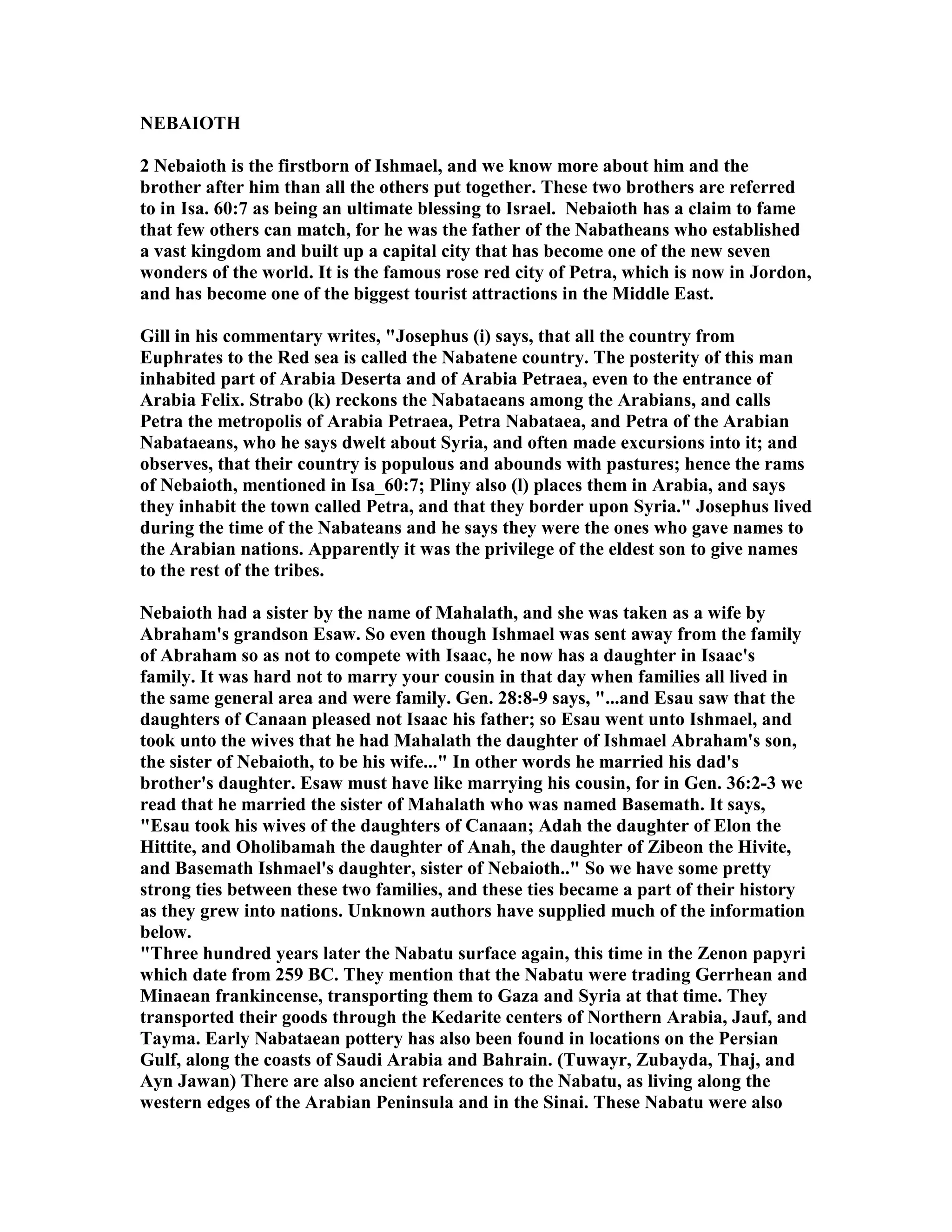EBAIOTH 
2 ebaioth is the firstborn of Ishmael, and we know more about him and the 
brother after him than all the others put together. These two brothers are referred 
to in Isa. 60:7 as being an ultimate blessing to Israel. ebaioth has a claim to fame 
that few others can match, for he was the father of the abatheans who established 
a vast kingdom and built up a capital city that has become one of the new seven 
wonders of the world. It is the famous rose red city of Petra, which is now in Jordon, 
and has become one of the biggest tourist attractions in the Middle East. 
Gill in his commentary writes, Josephus (i) says, that all the country from 
Euphrates to the Red sea is called the abatene country. The posterity of this man 
inhabited part of Arabia Deserta and of Arabia Petraea, even to the entrance of 
Arabia Felix. Strabo (k) reckons the abataeans among the Arabians, and calls 
Petra the metropolis of Arabia Petraea, Petra abataea, and Petra of the Arabian 
abataeans, who he says dwelt about Syria, and often made excursions into it; and 
observes, that their country is populous and abounds with pastures; hence the rams 
of ebaioth, mentioned in Isa_60:7; Pliny also (l) places them in Arabia, and says 
they inhabit the town called Petra, and that they border upon Syria. Josephus lived 
during the time of the abateans and he says they were the ones who gave names to 
the Arabian nations. Apparently it was the privilege of the eldest son to give names 
to the rest of the tribes. 
ebaioth had a sister by the name of Mahalath, and she was taken as a wife by 
Abraham's grandson Esaw. So even though Ishmael was sent away from the family 
of Abraham so as not to compete with Isaac, he now has a daughter in Isaac's 
family. It was hard not to marry your cousin in that day when families all lived in 
the same general area and were family. Gen. 28:8-9 says, ...and Esau saw that the 
daughters of Canaan pleased not Isaac his father; so Esau went unto Ishmael, and 
took unto the wives that he had Mahalath the daughter of Ishmael Abraham's son, 
the sister of ebaioth, to be his wife... In other words he married his dad's 
brother's daughter. Esaw must have like marrying his cousin, for in Gen. 36:2-3 we 
read that he married the sister of Mahalath who was named Basemath. It says, 
Esau took his wives of the daughters of Canaan; Adah the daughter of Elon the 
Hittite, and Oholibamah the daughter of Anah, the daughter of Zibeon the Hivite, 
and Basemath Ishmael's daughter, sister of ebaioth.. So we have some pretty 
strong ties between these two families, and these ties became a part of their history 
as they grew into nations. Unknown authors have supplied much of the information 
below. 
Three hundred years later the abatu surface again, this time in the Zenon papyri 
which date from 259 BC. They mention that the abatu were trading Gerrhean and 
Minaean frankincense, transporting them to Gaza and Syria at that time. They 
transported their goods through the Kedarite centers of orthern Arabia, Jauf, and 
Tayma. Early abataean pottery has also been found in locations on the Persian 
Gulf, along the coasts of Saudi Arabia and Bahrain. (Tuwayr, Zubayda, Thaj, and 
Ayn Jawan) There are also ancient references to the abatu, as living along the 
western edges of the Arabian Peninsula and in the Sinai. These abatu were also 
 