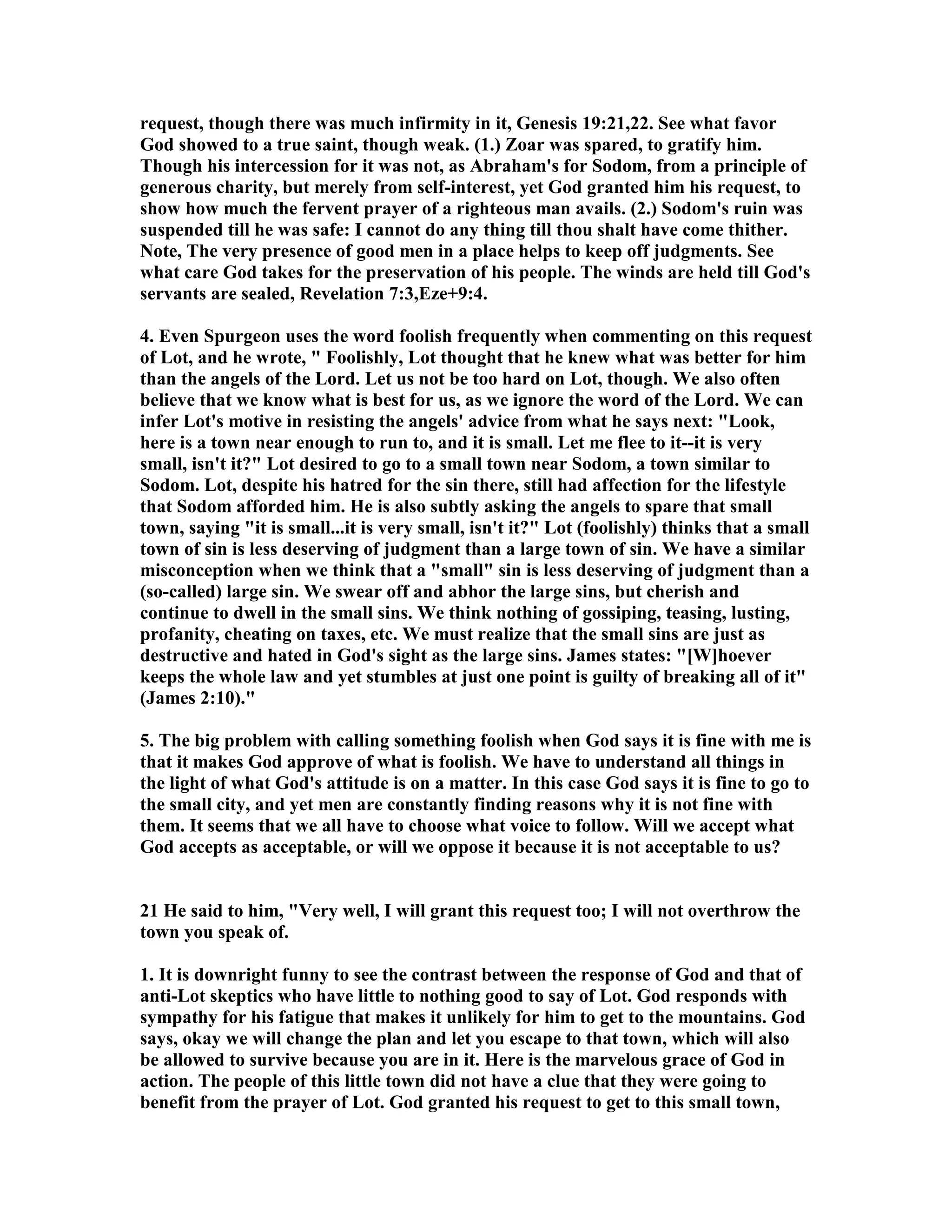 request, though there was much infirmity in it, Genesis 19:21,22. See what favor 
God showed to a true saint, though weak. (1.) Zoar was spared, to gratify him. 
Though his intercession for it was not, as Abraham's for Sodom, from a principle of 
generous charity, but merely from self-interest, yet God granted him his request, to 
show how much the fervent prayer of a righteous man avails. (2.) Sodom's ruin was 
suspended till he was safe: I cannot do any thing till thou shalt have come thither. 
ote, The very presence of good men in a place helps to keep off judgments. See 
what care God takes for the preservation of his people. The winds are held till God's 
servants are sealed, Revelation 7:3,Eze+9:4. 
4. Even Spurgeon uses the word foolish frequently when commenting on this request 
of Lot, and he wrote,  Foolishly, Lot thought that he knew what was better for him 
than the angels of the Lord. Let us not be too hard on Lot, though. We also often 
believe that we know what is best for us, as we ignore the word of the Lord. We can 
infer Lot's motive in resisting the angels' advice from what he says next: Look, 
here is a town near enough to run to, and it is small. Let me flee to it--it is very 
small, isn't it? Lot desired to go to a small town near Sodom, a town similar to 
Sodom. Lot, despite his hatred for the sin there, still had affection for the lifestyle 
that Sodom afforded him. He is also subtly asking the angels to spare that small 
town, saying it is small...it is very small, isn't it? Lot (foolishly) thinks that a small 
town of sin is less deserving of judgment than a large town of sin. We have a similar 
misconception when we think that a small sin is less deserving of judgment than a 
(so-called) large sin. We swear off and abhor the large sins, but cherish and 
continue to dwell in the small sins. We think nothing of gossiping, teasing, lusting, 
profanity, cheating on taxes, etc. We must realize that the small sins are just as 
destructive and hated in God's sight as the large sins. James states: [W]hoever 
keeps the whole law and yet stumbles at just one point is guilty of breaking all of it 
(James 2:10). 
5. The big problem with calling something foolish when God says it is fine with me is 
that it makes God approve of what is foolish. We have to understand all things in 
the light of what God's attitude is on a matter. In this case God says it is fine to go to 
the small city, and yet men are constantly finding reasons why it is not fine with 
them. It seems that we all have to choose what voice to follow. Will we accept what 
God accepts as acceptable, or will we oppose it because it is not acceptable to us? 
21 He said to him, Very well, I will grant this request too; I will not overthrow the 
town you speak of. 
1. It is downright funny to see the contrast between the response of God and that of 
anti-Lot skeptics who have little to nothing good to say of Lot. God responds with 
sympathy for his fatigue that makes it unlikely for him to get to the mountains. God 
says, okay we will change the plan and let you escape to that town, which will also 
be allowed to survive because you are in it. Here is the marvelous grace of God in 
action. The people of this little town did not have a clue that they were going to 
benefit from the prayer of Lot. God granted his request to get to this small town, 
 