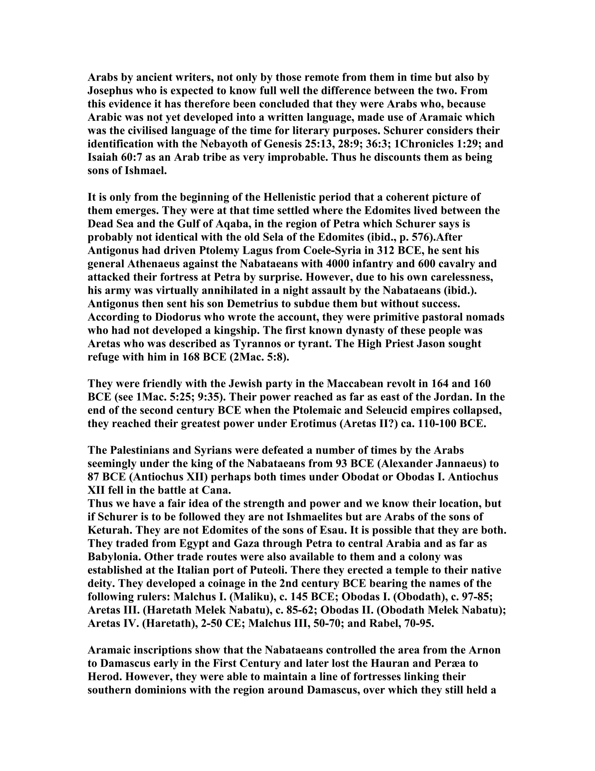 Arabs by ancient writers, not only by those remote from them in time but also by 
Josephus who is expected to know full well the difference between the two. From 
this evidence it has therefore been concluded that they were Arabs who, because 
Arabic was not yet developed into a written language, made use of Aramaic which 
was the civilised language of the time for literary purposes. Schurer considers their 
identification with the ebayoth of Genesis 25:13, 28:9; 36:3; 1Chronicles 1:29; and 
Isaiah 60:7 as an Arab tribe as very improbable. Thus he discounts them as being 
sons of Ishmael. 
It is only from the beginning of the Hellenistic period that a coherent picture of 
them emerges. They were at that time settled where the Edomites lived between the 
Dead Sea and the Gulf of Aqaba, in the region of Petra which Schurer says is 
probably not identical with the old Sela of the Edomites (ibid., p. 576).After 
Antigonus had driven Ptolemy Lagus from Coele-Syria in 312 BCE, he sent his 
general Athenaeus against the abataeans with 4000 infantry and 600 cavalry and 
attacked their fortress at Petra by surprise. However, due to his own carelessness, 
his army was virtually annihilated in a night assault by the abataeans (ibid.). 
Antigonus then sent his son Demetrius to subdue them but without success. 
According to Diodorus who wrote the account, they were primitive pastoral nomads 
who had not developed a kingship. The first known dynasty of these people was 
Aretas who was described as Tyrannos or tyrant. The High Priest Jason sought 
refuge with him in 168 BCE (2Mac. 5:8). 
They were friendly with the Jewish party in the Maccabean revolt in 164 and 160 
BCE (see 1Mac. 5:25; 9:35). Their power reached as far as east of the Jordan. In the 
end of the second century BCE when the Ptolemaic and Seleucid empires collapsed, 
they reached their greatest power under Erotimus (Aretas II?) ca. 110-100 BCE. 
The Palestinians and Syrians were defeated a number of times by the Arabs 
seemingly under the king of the abataeans from 93 BCE (Alexander Jannaeus) to 
87 BCE (Antiochus XII) perhaps both times under Obodat or Obodas I. Antiochus 
XII fell in the battle at Cana. 
Thus we have a fair idea of the strength and power and we know their location, but 
if Schurer is to be followed they are not Ishmaelites but are Arabs of the sons of 
Keturah. They are not Edomites of the sons of Esau. It is possible that they are both. 
They traded from Egypt and Gaza through Petra to central Arabia and as far as 
Babylonia. Other trade routes were also available to them and a colony was 
established at the Italian port of Puteoli. There they erected a temple to their native 
deity. They developed a coinage in the 2nd century BCE bearing the names of the 
following rulers: Malchus I. (Maliku), c. 145 BCE; Obodas I. (Obodath), c. 97-85; 
Aretas III. (Haretath Melek abatu), c. 85-62; Obodas II. (Obodath Melek abatu); 
Aretas IV. (Haretath), 2-50 CE; Malchus III, 50-70; and Rabel, 70-95. 
Aramaic inscriptions show that the abataeans controlled the area from the Arnon 
to Damascus early in the First Century and later lost the Hauran and Peræa to 
Herod. However, they were able to maintain a line of fortresses linking their 
southern dominions with the region around Damascus, over which they still held a 
 