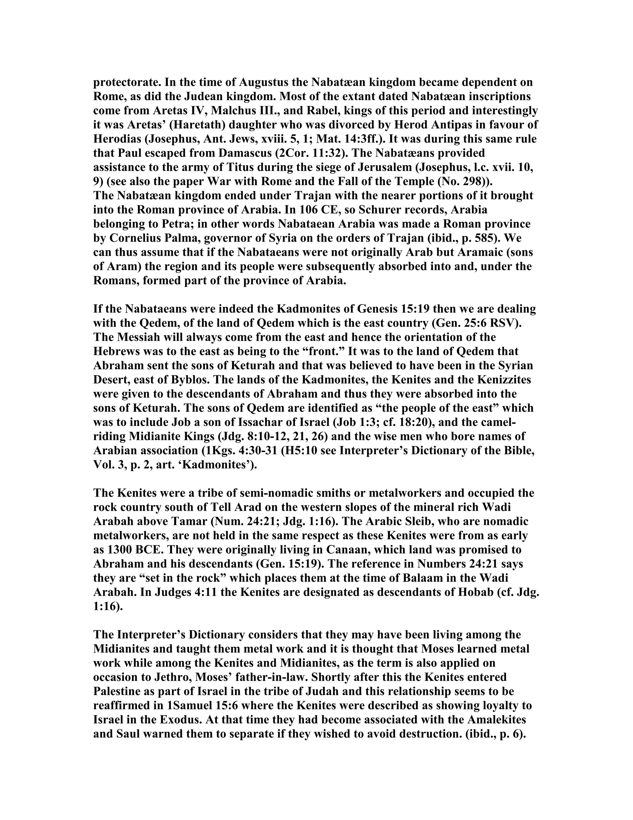 protectorate. In the time of Augustus the abatæan kingdom became dependent on 
Rome, as did the Judean kingdom. Most of the extant dated abatæan inscriptions 
come from Aretas IV, Malchus III., and Rabel, kings of this period and interestingly 
it was Aretas’ (Haretath) daughter who was divorced by Herod Antipas in favour of 
Herodias (Josephus, Ant. Jews, xviii. 5, 1; Mat. 14:3ff.). It was during this same rule 
that Paul escaped from Damascus (2Cor. 11:32). The abatæans provided 
assistance to the army of Titus during the siege of Jerusalem (Josephus, l.c. xvii. 10, 
9) (see also the paper War with Rome and the Fall of the Temple (o. 298)). 
The abatæan kingdom ended under Trajan with the nearer portions of it brought 
into the Roman province of Arabia. In 106 CE, so Schurer records, Arabia 
belonging to Petra; in other words abataean Arabia was made a Roman province 
by Cornelius Palma, governor of Syria on the orders of Trajan (ibid., p. 585). We 
can thus assume that if the abataeans were not originally Arab but Aramaic (sons 
of Aram) the region and its people were subsequently absorbed into and, under the 
Romans, formed part of the province of Arabia. 
If the abataeans were indeed the Kadmonites of Genesis 15:19 then we are dealing 
with the Qedem, of the land of Qedem which is the east country (Gen. 25:6 RSV). 
The Messiah will always come from the east and hence the orientation of the 
Hebrews was to the east as being to the “front.” It was to the land of Qedem that 
Abraham sent the sons of Keturah and that was believed to have been in the Syrian 
Desert, east of Byblos. The lands of the Kadmonites, the Kenites and the Kenizzites 
were given to the descendants of Abraham and thus they were absorbed into the 
sons of Keturah. The sons of Qedem are identified as “the people of the east” which 
was to include Job a son of Issachar of Israel (Job 1:3; cf. 18:20), and the camel-riding 
Midianite Kings (Jdg. 8:10-12, 21, 26) and the wise men who bore names of 
Arabian association (1Kgs. 4:30-31 (H5:10 see Interpreter’s Dictionary of the Bible, 
Vol. 3, p. 2, art. ‘Kadmonites’). 
The Kenites were a tribe of semi-nomadic smiths or metalworkers and occupied the 
rock country south of Tell Arad on the western slopes of the mineral rich Wadi 
Arabah above Tamar (um. 24:21; Jdg. 1:16). The Arabic Sleib, who are nomadic 
metalworkers, are not held in the same respect as these Kenites were from as early 
as 1300 BCE. They were originally living in Canaan, which land was promised to 
Abraham and his descendants (Gen. 15:19). The reference in umbers 24:21 says 
they are “set in the rock” which places them at the time of Balaam in the Wadi 
Arabah. In Judges 4:11 the Kenites are designated as descendants of Hobab (cf. Jdg. 
1:16). 
The Interpreter’s Dictionary considers that they may have been living among the 
Midianites and taught them metal work and it is thought that Moses learned metal 
work while among the Kenites and Midianites, as the term is also applied on 
occasion to Jethro, Moses’ father-in-law. Shortly after this the Kenites entered 
Palestine as part of Israel in the tribe of Judah and this relationship seems to be 
reaffirmed in 1Samuel 15:6 where the Kenites were described as showing loyalty to 
Israel in the Exodus. At that time they had become associated with the Amalekites 
and Saul warned them to separate if they wished to avoid destruction. (ibid., p. 6). 
 