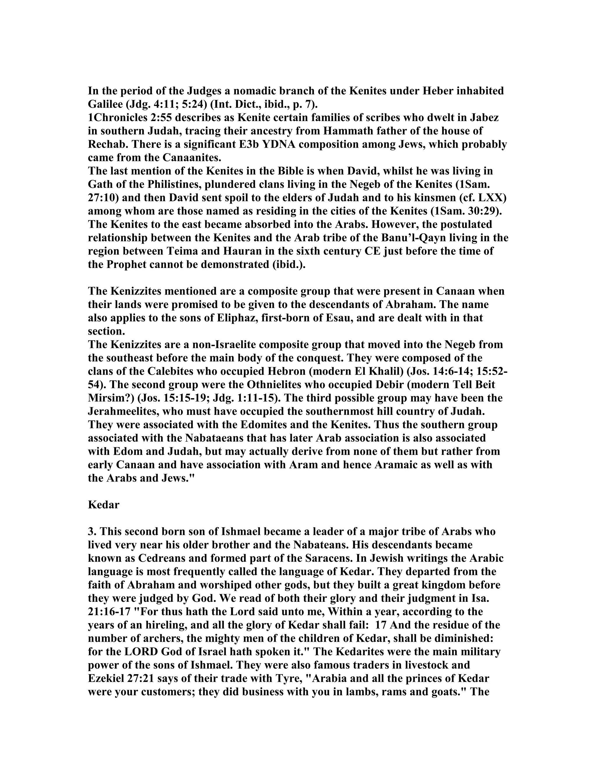 In the period of the Judges a nomadic branch of the Kenites under Heber inhabited 
Galilee (Jdg. 4:11; 5:24) (Int. Dict., ibid., p. 7). 
1Chronicles 2:55 describes as Kenite certain families of scribes who dwelt in Jabez 
in southern Judah, tracing their ancestry from Hammath father of the house of 
Rechab. There is a significant E3b YDA composition among Jews, which probably 
came from the Canaanites. 
The last mention of the Kenites in the Bible is when David, whilst he was living in 
Gath of the Philistines, plundered clans living in the egeb of the Kenites (1Sam. 
27:10) and then David sent spoil to the elders of Judah and to his kinsmen (cf. LXX) 
among whom are those named as residing in the cities of the Kenites (1Sam. 30:29). 
The Kenites to the east became absorbed into the Arabs. However, the postulated 
relationship between the Kenites and the Arab tribe of the Banu’l-Qayn living in the 
region between Teima and Hauran in the sixth century CE just before the time of 
the Prophet cannot be demonstrated (ibid.). 
The Kenizzites mentioned are a composite group that were present in Canaan when 
their lands were promised to be given to the descendants of Abraham. The name 
also applies to the sons of Eliphaz, first-born of Esau, and are dealt with in that 
section. 
The Kenizzites are a non-Israelite composite group that moved into the egeb from 
the southeast before the main body of the conquest. They were composed of the 
clans of the Calebites who occupied Hebron (modern El Khalil) (Jos. 14:6-14; 15:52- 
54). The second group were the Othnielites who occupied Debir (modern Tell Beit 
Mirsim?) (Jos. 15:15-19; Jdg. 1:11-15). The third possible group may have been the 
Jerahmeelites, who must have occupied the southernmost hill country of Judah. 
They were associated with the Edomites and the Kenites. Thus the southern group 
associated with the abataeans that has later Arab association is also associated 
with Edom and Judah, but may actually derive from none of them but rather from 
early Canaan and have association with Aram and hence Aramaic as well as with 
the Arabs and Jews. 
Kedar 
3. This second born son of Ishmael became a leader of a major tribe of Arabs who 
lived very near his older brother and the abateans. His descendants became 
known as Cedreans and formed part of the Saracens. In Jewish writings the Arabic 
language is most frequently called the language of Kedar. They departed from the 
faith of Abraham and worshiped other gods, but they built a great kingdom before 
they were judged by God. We read of both their glory and their judgment in Isa. 
21:16-17 For thus hath the Lord said unto me, Within a year, according to the 
years of an hireling, and all the glory of Kedar shall fail: 17 And the residue of the 
number of archers, the mighty men of the children of Kedar, shall be diminished: 
for the LORD God of Israel hath spoken it. The Kedarites were the main military 
power of the sons of Ishmael. They were also famous traders in livestock and 
Ezekiel 27:21 says of their trade with Tyre, Arabia and all the princes of Kedar 
were your customers; they did business with you in lambs, rams and goats. The 
 