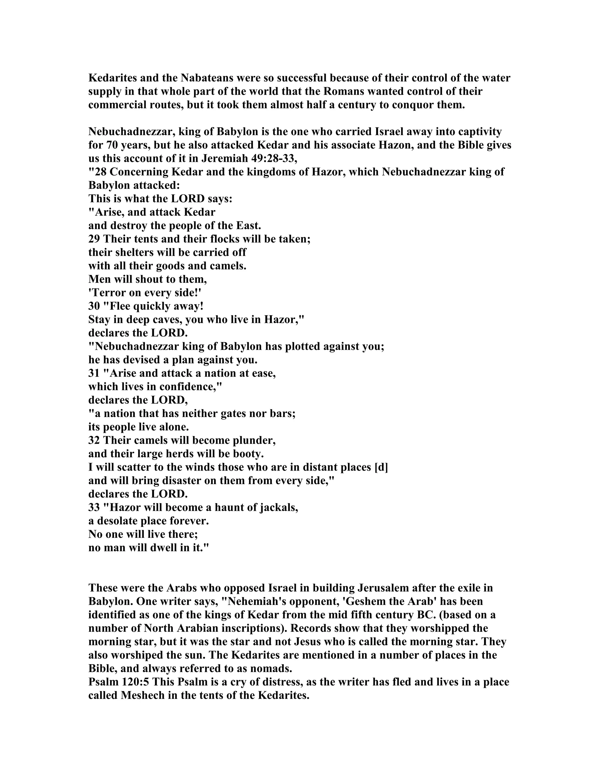 Kedarites and the abateans were so successful because of their control of the water 
supply in that whole part of the world that the Romans wanted control of their 
commercial routes, but it took them almost half a century to conquor them. 
ebuchadnezzar, king of Babylon is the one who carried Israel away into captivity 
for 70 years, but he also attacked Kedar and his associate Hazon, and the Bible gives 
us this account of it in Jeremiah 49:28-33, 
28 Concerning Kedar and the kingdoms of Hazor, which ebuchadnezzar king of 
Babylon attacked: 
This is what the LORD says: 
Arise, and attack Kedar 
and destroy the people of the East. 
29 Their tents and their flocks will be taken; 
their shelters will be carried off 
with all their goods and camels. 
Men will shout to them, 
'Terror on every side!' 
30 Flee quickly away! 
Stay in deep caves, you who live in Hazor, 
declares the LORD. 
ebuchadnezzar king of Babylon has plotted against you; 
he has devised a plan against you. 
31 Arise and attack a nation at ease, 
which lives in confidence, 
declares the LORD, 
a nation that has neither gates nor bars; 
its people live alone. 
32 Their camels will become plunder, 
and their large herds will be booty. 
I will scatter to the winds those who are in distant places [d] 
and will bring disaster on them from every side, 
declares the LORD. 
33 Hazor will become a haunt of jackals, 
a desolate place forever. 
o one will live there; 
no man will dwell in it. 
These were the Arabs who opposed Israel in building Jerusalem after the exile in 
Babylon. One writer says, ehemiah's opponent, 'Geshem the Arab' has been 
identified as one of the kings of Kedar from the mid fifth century BC. (based on a 
number of orth Arabian inscriptions). Records show that they worshipped the 
morning star, but it was the star and not Jesus who is called the morning star. They 
also worshiped the sun. The Kedarites are mentioned in a number of places in the 
Bible, and always referred to as nomads. 
Psalm 120:5 This Psalm is a cry of distress, as the writer has fled and lives in a place 
called Meshech in the tents of the Kedarites. 
 