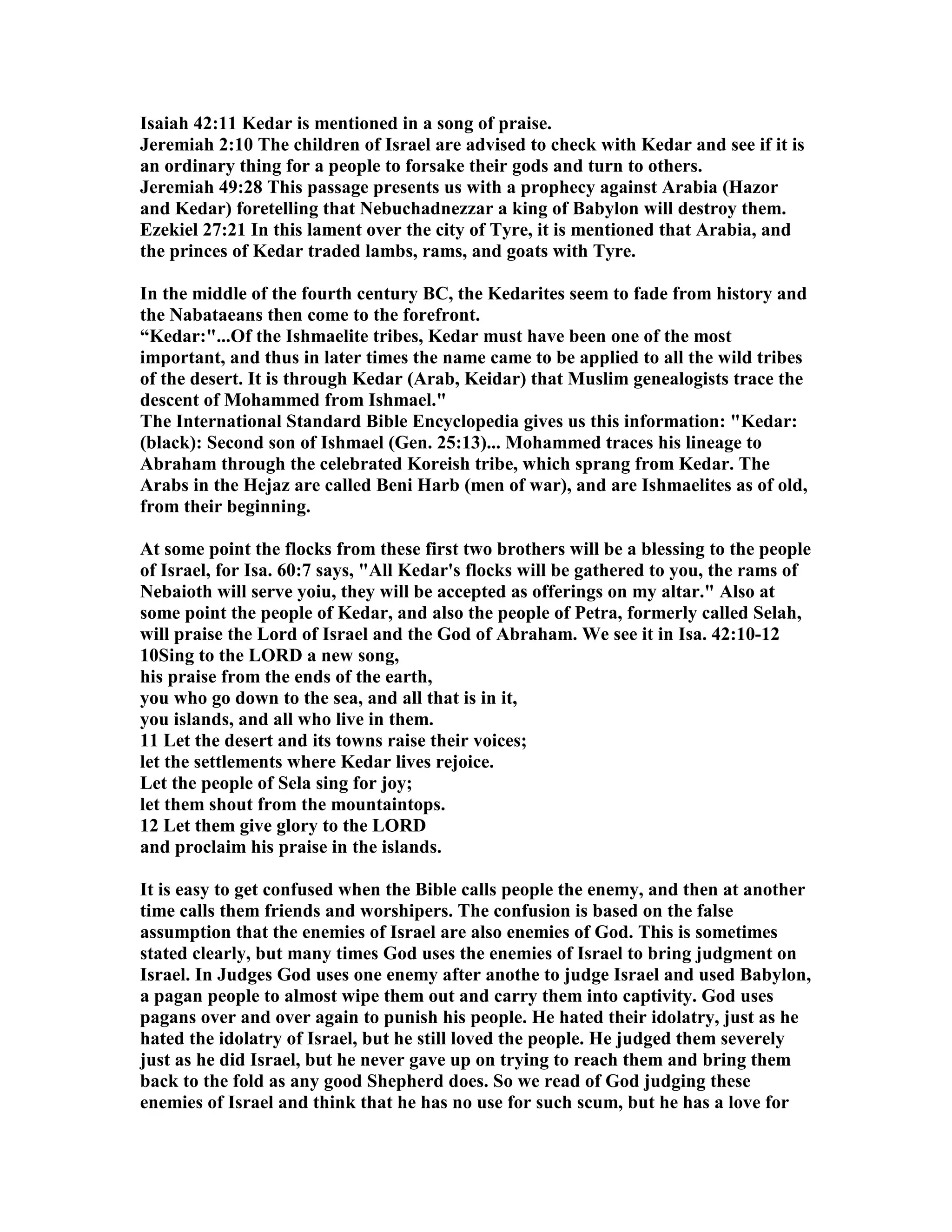 Isaiah 42:11 Kedar is mentioned in a song of praise. 
Jeremiah 2:10 The children of Israel are advised to check with Kedar and see if it is 
an ordinary thing for a people to forsake their gods and turn to others. 
Jeremiah 49:28 This passage presents us with a prophecy against Arabia (Hazor 
and Kedar) foretelling that ebuchadnezzar a king of Babylon will destroy them. 
Ezekiel 27:21 In this lament over the city of Tyre, it is mentioned that Arabia, and 
the princes of Kedar traded lambs, rams, and goats with Tyre. 
In the middle of the fourth century BC, the Kedarites seem to fade from history and 
the abataeans then come to the forefront. 
“Kedar:...Of the Ishmaelite tribes, Kedar must have been one of the most 
important, and thus in later times the name came to be applied to all the wild tribes 
of the desert. It is through Kedar (Arab, Keidar) that Muslim genealogists trace the 
descent of Mohammed from Ishmael. 
The International Standard Bible Encyclopedia gives us this information: Kedar: 
(black): Second son of Ishmael (Gen. 25:13)... Mohammed traces his lineage to 
Abraham through the celebrated Koreish tribe, which sprang from Kedar. The 
Arabs in the Hejaz are called Beni Harb (men of war), and are Ishmaelites as of old, 
from their beginning. 
At some point the flocks from these first two brothers will be a blessing to the people 
of Israel, for Isa. 60:7 says, All Kedar's flocks will be gathered to you, the rams of 
ebaioth will serve yoiu, they will be accepted as offerings on my altar. Also at 
some point the people of Kedar, and also the people of Petra, formerly called Selah, 
will praise the Lord of Israel and the God of Abraham. We see it in Isa. 42:10-12 
10Sing to the LORD a new song, 
his praise from the ends of the earth, 
you who go down to the sea, and all that is in it, 
you islands, and all who live in them. 
11 Let the desert and its towns raise their voices; 
let the settlements where Kedar lives rejoice. 
Let the people of Sela sing for joy; 
let them shout from the mountaintops. 
12 Let them give glory to the LORD 
and proclaim his praise in the islands. 
It is easy to get confused when the Bible calls people the enemy, and then at another 
time calls them friends and worshipers. The confusion is based on the false 
assumption that the enemies of Israel are also enemies of God. This is sometimes 
stated clearly, but many times God uses the enemies of Israel to bring judgment on 
Israel. In Judges God uses one enemy after anothe to judge Israel and used Babylon, 
a pagan people to almost wipe them out and carry them into captivity. God uses 
pagans over and over again to punish his people. He hated their idolatry, just as he 
hated the idolatry of Israel, but he still loved the people. He judged them severely 
just as he did Israel, but he never gave up on trying to reach them and bring them 
back to the fold as any good Shepherd does. So we read of God judging these 
enemies of Israel and think that he has no use for such scum, but he has a love for 
 