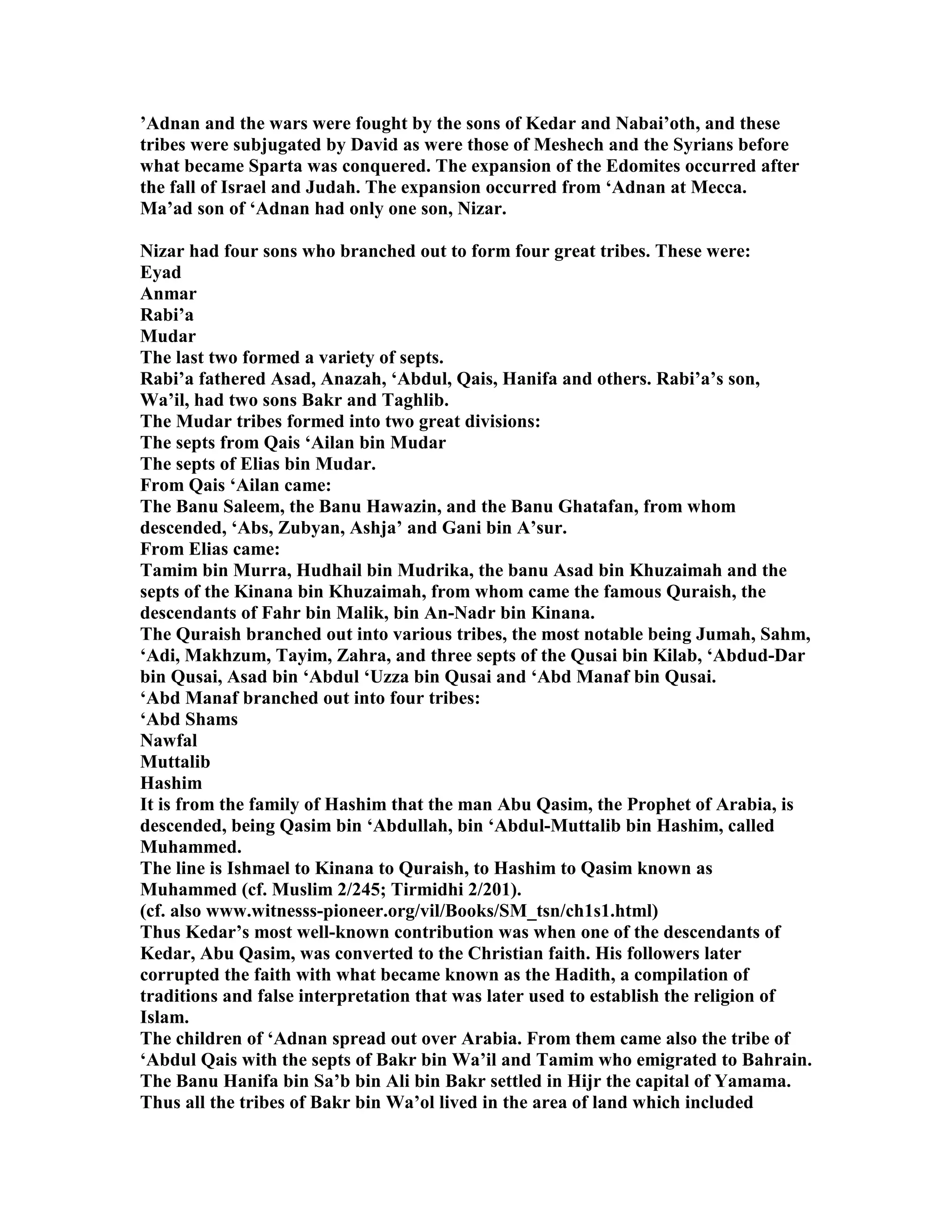 ’Adnan and the wars were fought by the sons of Kedar and abai’oth, and these 
tribes were subjugated by David as were those of Meshech and the Syrians before 
what became Sparta was conquered. The expansion of the Edomites occurred after 
the fall of Israel and Judah. The expansion occurred from ‘Adnan at Mecca. 
Ma’ad son of ‘Adnan had only one son, izar. 
izar had four sons who branched out to form four great tribes. These were: 
Eyad 
Anmar 
Rabi’a 
Mudar 
The last two formed a variety of septs. 
Rabi’a fathered Asad, Anazah, ‘Abdul, Qais, Hanifa and others. Rabi’a’s son, 
Wa’il, had two sons Bakr and Taghlib. 
The Mudar tribes formed into two great divisions: 
The septs from Qais ‘Ailan bin Mudar 
The septs of Elias bin Mudar. 
From Qais ‘Ailan came: 
The Banu Saleem, the Banu Hawazin, and the Banu Ghatafan, from whom 
descended, ‘Abs, Zubyan, Ashja’ and Gani bin A’sur. 
From Elias came: 
Tamim bin Murra, Hudhail bin Mudrika, the banu Asad bin Khuzaimah and the 
septs of the Kinana bin Khuzaimah, from whom came the famous Quraish, the 
descendants of Fahr bin Malik, bin An-adr bin Kinana. 
The Quraish branched out into various tribes, the most notable being Jumah, Sahm, 
‘Adi, Makhzum, Tayim, Zahra, and three septs of the Qusai bin Kilab, ‘Abdud-Dar 
bin Qusai, Asad bin ‘Abdul ‘Uzza bin Qusai and ‘Abd Manaf bin Qusai. 
‘Abd Manaf branched out into four tribes: 
‘Abd Shams 
awfal 
Muttalib 
Hashim 
It is from the family of Hashim that the man Abu Qasim, the Prophet of Arabia, is 
descended, being Qasim bin ‘Abdullah, bin ‘Abdul-Muttalib bin Hashim, called 
Muhammed. 
The line is Ishmael to Kinana to Quraish, to Hashim to Qasim known as 
Muhammed (cf. Muslim 2/245; Tirmidhi 2/201). 
(cf. also www.witnesss-pioneer.org/vil/Books/SM_tsn/ch1s1.html) 
Thus Kedar’s most well-known contribution was when one of the descendants of 
Kedar, Abu Qasim, was converted to the Christian faith. His followers later 
corrupted the faith with what became known as the Hadith, a compilation of 
traditions and false interpretation that was later used to establish the religion of 
Islam. 
The children of ‘Adnan spread out over Arabia. From them came also the tribe of 
‘Abdul Qais with the septs of Bakr bin Wa’il and Tamim who emigrated to Bahrain. 
The Banu Hanifa bin Sa’b bin Ali bin Bakr settled in Hijr the capital of Yamama. 
Thus all the tribes of Bakr bin Wa’ol lived in the area of land which included 
 