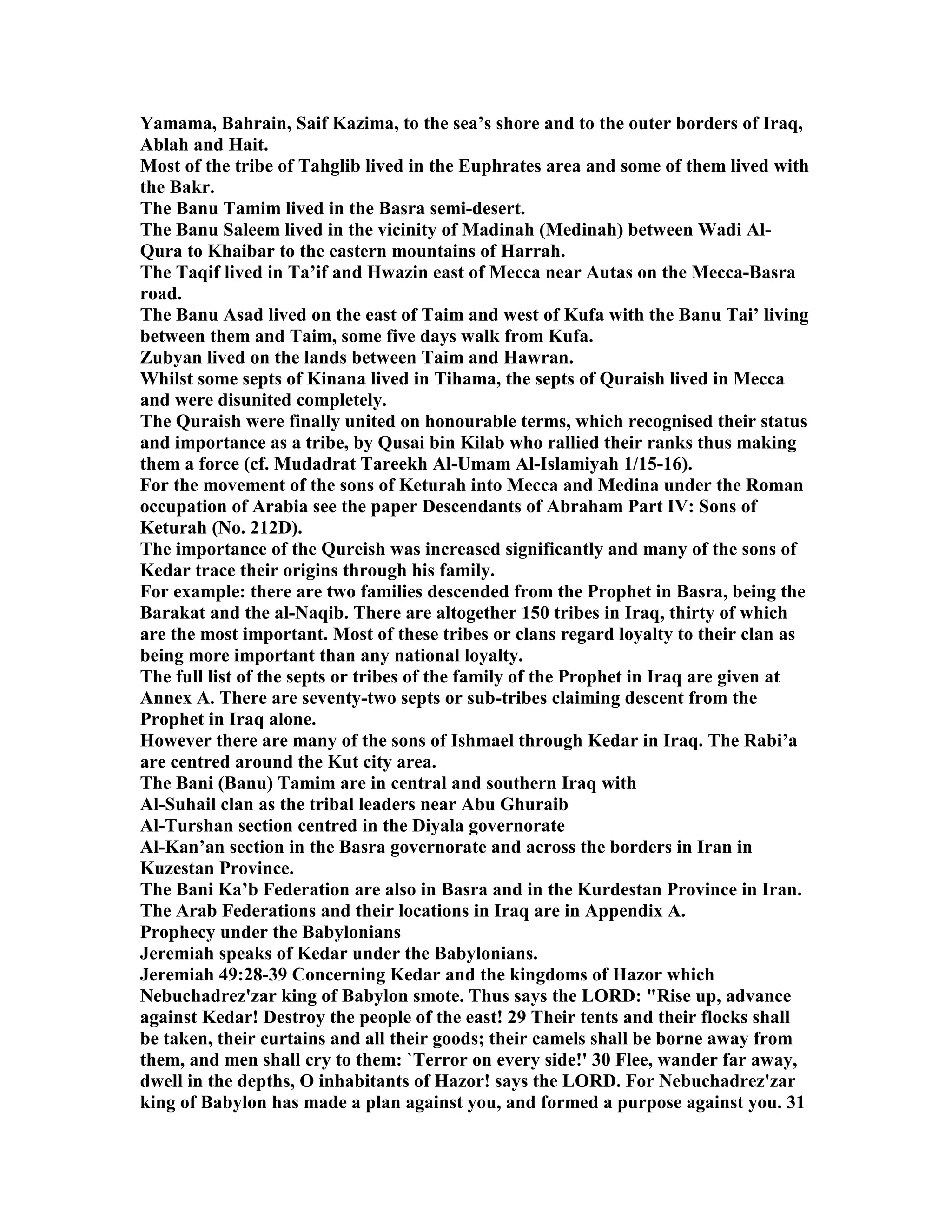 Yamama, Bahrain, Saif Kazima, to the sea’s shore and to the outer borders of Iraq, 
Ablah and Hait. 
Most of the tribe of Tahglib lived in the Euphrates area and some of them lived with 
the Bakr. 
The Banu Tamim lived in the Basra semi-desert. 
The Banu Saleem lived in the vicinity of Madinah (Medinah) between Wadi Al- 
Qura to Khaibar to the eastern mountains of Harrah. 
The Taqif lived in Ta’if and Hwazin east of Mecca near Autas on the Mecca-Basra 
road. 
The Banu Asad lived on the east of Taim and west of Kufa with the Banu Tai’ living 
between them and Taim, some five days walk from Kufa. 
Zubyan lived on the lands between Taim and Hawran. 
Whilst some septs of Kinana lived in Tihama, the septs of Quraish lived in Mecca 
and were disunited completely. 
The Quraish were finally united on honourable terms, which recognised their status 
and importance as a tribe, by Qusai bin Kilab who rallied their ranks thus making 
them a force (cf. Mudadrat Tareekh Al-Umam Al-Islamiyah 1/15-16). 
For the movement of the sons of Keturah into Mecca and Medina under the Roman 
occupation of Arabia see the paper Descendants of Abraham Part IV: Sons of 
Keturah (o. 212D). 
The importance of the Qureish was increased significantly and many of the sons of 
Kedar trace their origins through his family. 
For example: there are two families descended from the Prophet in Basra, being the 
Barakat and the al-aqib. There are altogether 150 tribes in Iraq, thirty of which 
are the most important. Most of these tribes or clans regard loyalty to their clan as 
being more important than any national loyalty. 
The full list of the septs or tribes of the family of the Prophet in Iraq are given at 
Annex A. There are seventy-two septs or sub-tribes claiming descent from the 
Prophet in Iraq alone. 
However there are many of the sons of Ishmael through Kedar in Iraq. The Rabi’a 
are centred around the Kut city area. 
The Bani (Banu) Tamim are in central and southern Iraq with 
Al-Suhail clan as the tribal leaders near Abu Ghuraib 
Al-Turshan section centred in the Diyala governorate 
Al-Kan’an section in the Basra governorate and across the borders in Iran in 
Kuzestan Province. 
The Bani Ka’b Federation are also in Basra and in the Kurdestan Province in Iran. 
The Arab Federations and their locations in Iraq are in Appendix A. 
Prophecy under the Babylonians 
Jeremiah speaks of Kedar under the Babylonians. 
Jeremiah 49:28-39 Concerning Kedar and the kingdoms of Hazor which 
ebuchadrez'zar king of Babylon smote. Thus says the LORD: Rise up, advance 
against Kedar! Destroy the people of the east! 29 Their tents and their flocks shall 
be taken, their curtains and all their goods; their camels shall be borne away from 
them, and men shall cry to them: `Terror on every side!' 30 Flee, wander far away, 
dwell in the depths, O inhabitants of Hazor! says the LORD. For ebuchadrez'zar 
king of Babylon has made a plan against you, and formed a purpose against you. 31 
 