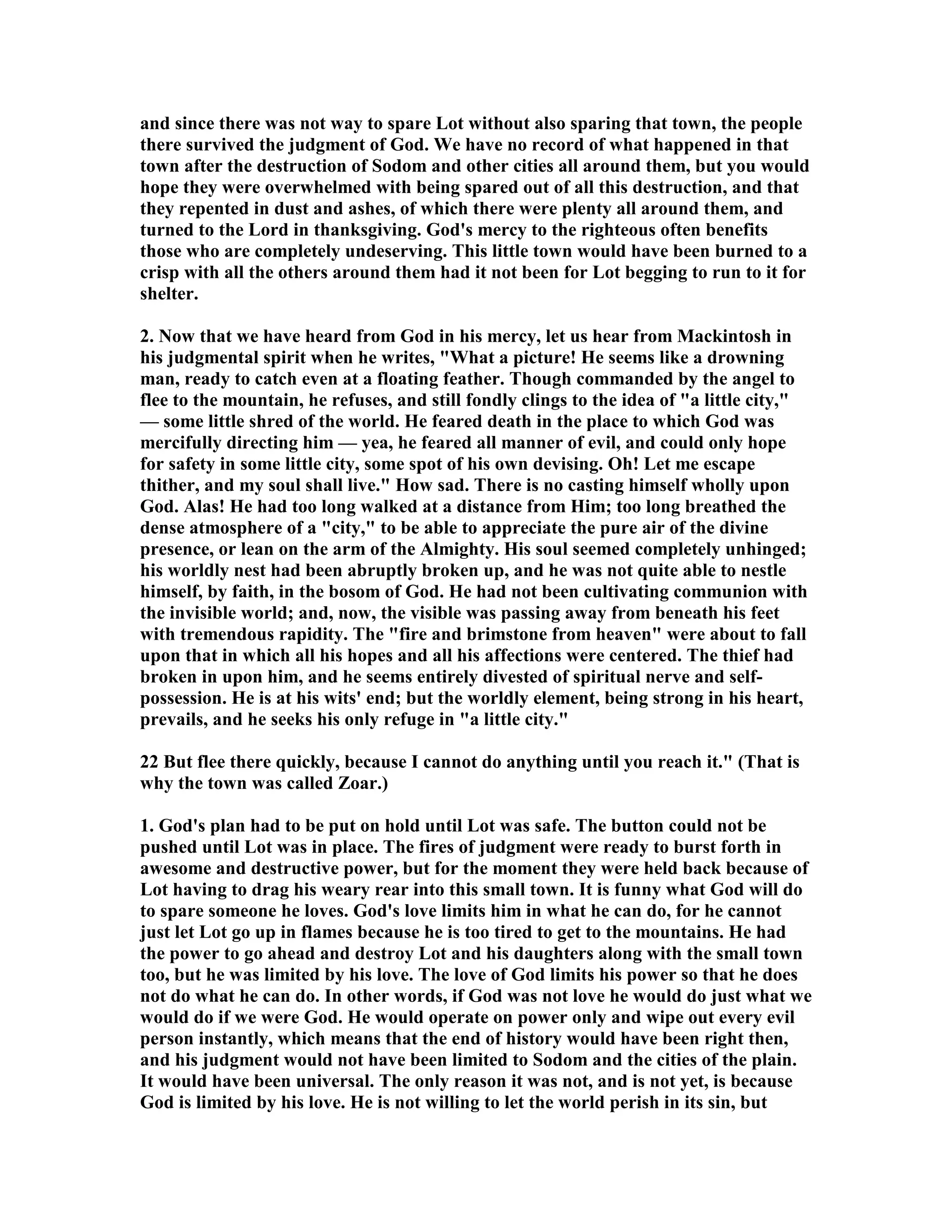 and since there was not way to spare Lot without also sparing that town, the people 
there survived the judgment of God. We have no record of what happened in that 
town after the destruction of Sodom and other cities all around them, but you would 
hope they were overwhelmed with being spared out of all this destruction, and that 
they repented in dust and ashes, of which there were plenty all around them, and 
turned to the Lord in thanksgiving. God's mercy to the righteous often benefits 
those who are completely undeserving. This little town would have been burned to a 
crisp with all the others around them had it not been for Lot begging to run to it for 
shelter. 
2. ow that we have heard from God in his mercy, let us hear from Mackintosh in 
his judgmental spirit when he writes, What a picture! He seems like a drowning 
man, ready to catch even at a floating feather. Though commanded by the angel to 
flee to the mountain, he refuses, and still fondly clings to the idea of a little city, 
— some little shred of the world. He feared death in the place to which God was 
mercifully directing him — yea, he feared all manner of evil, and could only hope 
for safety in some little city, some spot of his own devising. Oh! Let me escape 
thither, and my soul shall live. How sad. There is no casting himself wholly upon 
God. Alas! He had too long walked at a distance from Him; too long breathed the 
dense atmosphere of a city, to be able to appreciate the pure air of the divine 
presence, or lean on the arm of the Almighty. His soul seemed completely unhinged; 
his worldly nest had been abruptly broken up, and he was not quite able to nestle 
himself, by faith, in the bosom of God. He had not been cultivating communion with 
the invisible world; and, now, the visible was passing away from beneath his feet 
with tremendous rapidity. The fire and brimstone from heaven were about to fall 
upon that in which all his hopes and all his affections were centered. The thief had 
broken in upon him, and he seems entirely divested of spiritual nerve and self-possession. 
He is at his wits' end; but the worldly element, being strong in his heart, 
prevails, and he seeks his only refuge in a little city. 
22 But flee there quickly, because I cannot do anything until you reach it. (That is 
why the town was called Zoar.) 
1. God's plan had to be put on hold until Lot was safe. The button could not be 
pushed until Lot was in place. The fires of judgment were ready to burst forth in 
awesome and destructive power, but for the moment they were held back because of 
Lot having to drag his weary rear into this small town. It is funny what God will do 
to spare someone he loves. God's love limits him in what he can do, for he cannot 
just let Lot go up in flames because he is too tired to get to the mountains. He had 
the power to go ahead and destroy Lot and his daughters along with the small town 
too, but he was limited by his love. The love of God limits his power so that he does 
not do what he can do. In other words, if God was not love he would do just what we 
would do if we were God. He would operate on power only and wipe out every evil 
person instantly, which means that the end of history would have been right then, 
and his judgment would not have been limited to Sodom and the cities of the plain. 
It would have been universal. The only reason it was not, and is not yet, is because 
God is limited by his love. He is not willing to let the world perish in its sin, but 
 