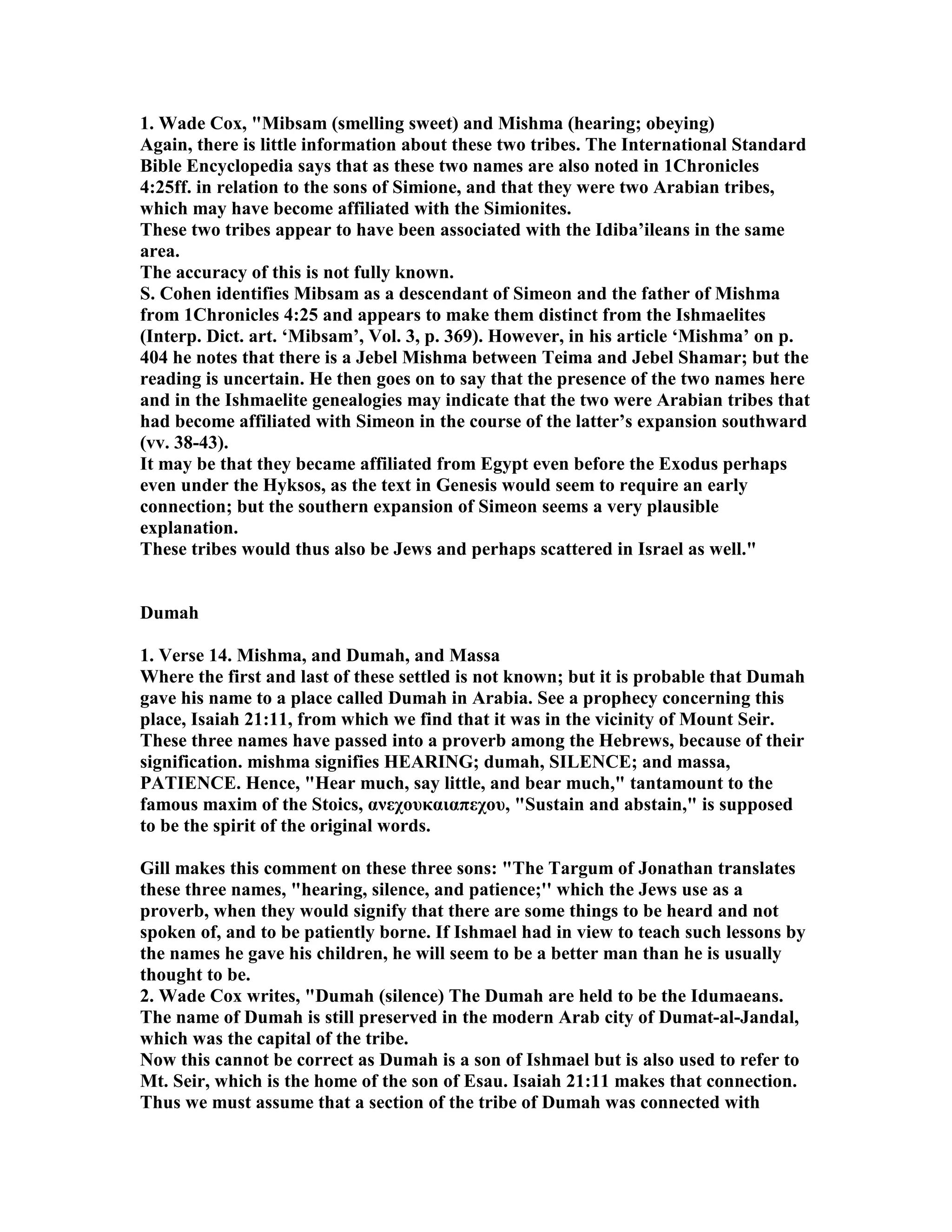 1. Wade Cox, Mibsam (smelling sweet) and Mishma (hearing; obeying) 
Again, there is little information about these two tribes. The International Standard 
Bible Encyclopedia says that as these two names are also noted in 1Chronicles 
4:25ff. in relation to the sons of Simione, and that they were two Arabian tribes, 
which may have become affiliated with the Simionites. 
These two tribes appear to have been associated with the Idiba’ileans in the same 
area. 
The accuracy of this is not fully known. 
S. Cohen identifies Mibsam as a descendant of Simeon and the father of Mishma 
from 1Chronicles 4:25 and appears to make them distinct from the Ishmaelites 
(Interp. Dict. art. ‘Mibsam’, Vol. 3, p. 369). However, in his article ‘Mishma’ on p. 
404 he notes that there is a Jebel Mishma between Teima and Jebel Shamar; but the 
reading is uncertain. He then goes on to say that the presence of the two names here 
and in the Ishmaelite genealogies may indicate that the two were Arabian tribes that 
had become affiliated with Simeon in the course of the latter’s expansion southward 
(vv. 38-43). 
It may be that they became affiliated from Egypt even before the Exodus perhaps 
even under the Hyksos, as the text in Genesis would seem to require an early 
connection; but the southern expansion of Simeon seems a very plausible 
explanation. 
These tribes would thus also be Jews and perhaps scattered in Israel as well. 
Dumah 
1. Verse 14. Mishma, and Dumah, and Massa 
Where the first and last of these settled is not known; but it is probable that Dumah 
gave his name to a place called Dumah in Arabia. See a prophecy concerning this 
place, Isaiah 21:11, from which we find that it was in the vicinity of Mount Seir. 
These three names have passed into a proverb among the Hebrews, because of their 
signification. mishma signifies HEARIG; dumah, SILECE; and massa, 
PATIECE. Hence, Hear much, say little, and bear much, tantamount to the 
famous maxim of the Stoics, ανεχουκαιαπεχου, Sustain and abstain, is supposed 
to be the spirit of the original words. 
Gill makes this comment on these three sons: The Targum of Jonathan translates 
these three names, hearing, silence, and patience;'' which the Jews use as a 
proverb, when they would signify that there are some things to be heard and not 
spoken of, and to be patiently borne. If Ishmael had in view to teach such lessons by 
the names he gave his children, he will seem to be a better man than he is usually 
thought to be. 
2. Wade Cox writes, Dumah (silence) The Dumah are held to be the Idumaeans. 
The name of Dumah is still preserved in the modern Arab city of Dumat-al-Jandal, 
which was the capital of the tribe. 
ow this cannot be correct as Dumah is a son of Ishmael but is also used to refer to 
Mt. Seir, which is the home of the son of Esau. Isaiah 21:11 makes that connection. 
Thus we must assume that a section of the tribe of Dumah was connected with 
 