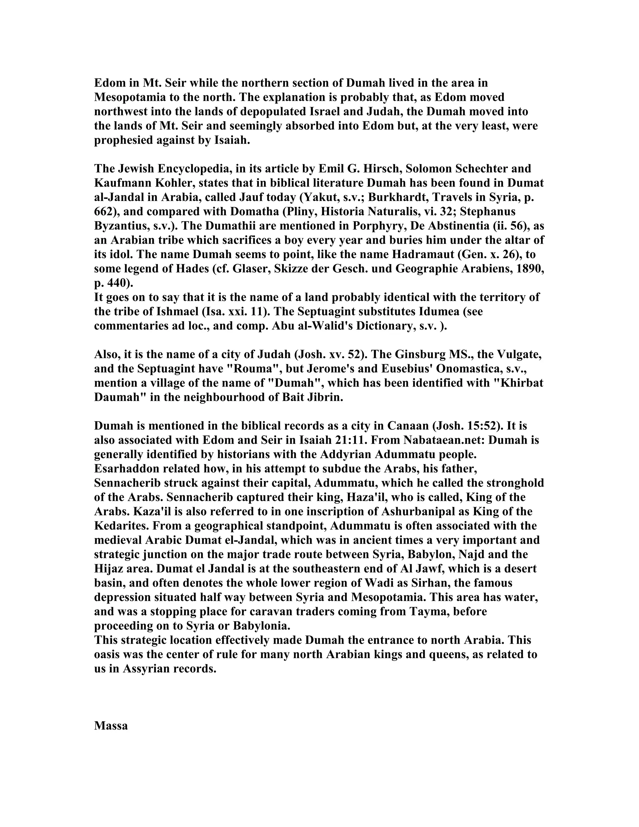 Edom in Mt. Seir while the northern section of Dumah lived in the area in 
Mesopotamia to the north. The explanation is probably that, as Edom moved 
northwest into the lands of depopulated Israel and Judah, the Dumah moved into 
the lands of Mt. Seir and seemingly absorbed into Edom but, at the very least, were 
prophesied against by Isaiah. 
The Jewish Encyclopedia, in its article by Emil G. Hirsch, Solomon Schechter and 
Kaufmann Kohler, states that in biblical literature Dumah has been found in Dumat 
al-Jandal in Arabia, called Jauf today (Yakut, s.v.; Burkhardt, Travels in Syria, p. 
662), and compared with Domatha (Pliny, Historia aturalis, vi. 32; Stephanus 
Byzantius, s.v.). The Dumathii are mentioned in Porphyry, De Abstinentia (ii. 56), as 
an Arabian tribe which sacrifices a boy every year and buries him under the altar of 
its idol. The name Dumah seems to point, like the name Hadramaut (Gen. x. 26), to 
some legend of Hades (cf. Glaser, Skizze der Gesch. und Geographie Arabiens, 1890, 
p. 440). 
It goes on to say that it is the name of a land probably identical with the territory of 
the tribe of Ishmael (Isa. xxi. 11). The Septuagint substitutes Idumea (see 
commentaries ad loc., and comp. Abu al-Walid's Dictionary, s.v. ). 
Also, it is the name of a city of Judah (Josh. xv. 52). The Ginsburg MS., the Vulgate, 
and the Septuagint have Rouma, but Jerome's and Eusebius' Onomastica, s.v., 
mention a village of the name of Dumah, which has been identified with Khirbat 
Daumah in the neighbourhood of Bait Jibrin. 
Dumah is mentioned in the biblical records as a city in Canaan (Josh. 15:52). It is 
also associated with Edom and Seir in Isaiah 21:11. From abataean.net: Dumah is 
generally identified by historians with the Addyrian Adummatu people. 
Esarhaddon related how, in his attempt to subdue the Arabs, his father, 
Sennacherib struck against their capital, Adummatu, which he called the stronghold 
of the Arabs. Sennacherib captured their king, Haza'il, who is called, King of the 
Arabs. Kaza'il is also referred to in one inscription of Ashurbanipal as King of the 
Kedarites. From a geographical standpoint, Adummatu is often associated with the 
medieval Arabic Dumat el-Jandal, which was in ancient times a very important and 
strategic junction on the major trade route between Syria, Babylon, ajd and the 
Hijaz area. Dumat el Jandal is at the southeastern end of Al Jawf, which is a desert 
basin, and often denotes the whole lower region of Wadi as Sirhan, the famous 
depression situated half way between Syria and Mesopotamia. This area has water, 
and was a stopping place for caravan traders coming from Tayma, before 
proceeding on to Syria or Babylonia. 
This strategic location effectively made Dumah the entrance to north Arabia. This 
oasis was the center of rule for many north Arabian kings and queens, as related to 
us in Assyrian records. 
Massa 
 