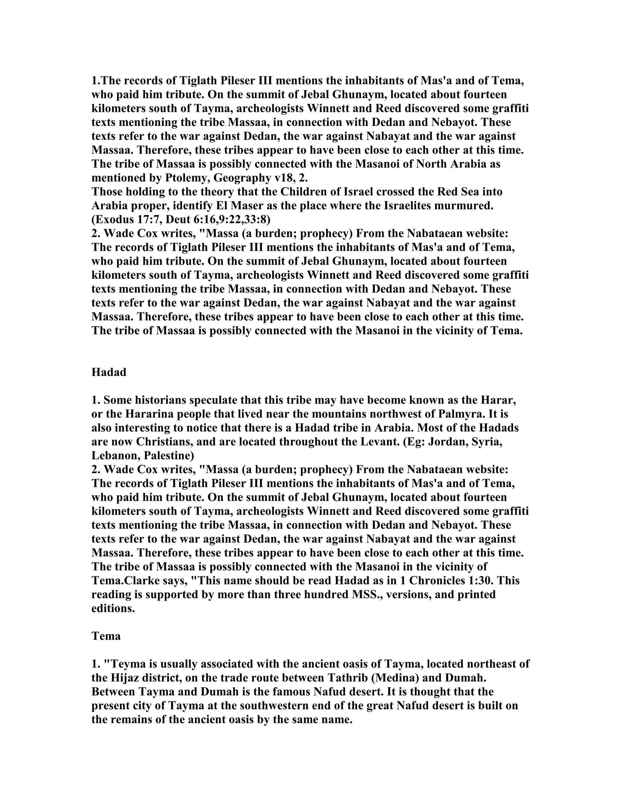 1.The records of Tiglath Pileser III mentions the inhabitants of Mas'a and of Tema, 
who paid him tribute. On the summit of Jebal Ghunaym, located about fourteen 
kilometers south of Tayma, archeologists Winnett and Reed discovered some graffiti 
texts mentioning the tribe Massaa, in connection with Dedan and ebayot. These 
texts refer to the war against Dedan, the war against abayat and the war against 
Massaa. Therefore, these tribes appear to have been close to each other at this time. 
The tribe of Massaa is possibly connected with the Masanoi of orth Arabia as 
mentioned by Ptolemy, Geography v18, 2. 
Those holding to the theory that the Children of Israel crossed the Red Sea into 
Arabia proper, identify El Maser as the place where the Israelites murmured. 
(Exodus 17:7, Deut 6:16,9:22,33:8) 
2. Wade Cox writes, Massa (a burden; prophecy) From the abataean website: 
The records of Tiglath Pileser III mentions the inhabitants of Mas'a and of Tema, 
who paid him tribute. On the summit of Jebal Ghunaym, located about fourteen 
kilometers south of Tayma, archeologists Winnett and Reed discovered some graffiti 
texts mentioning the tribe Massaa, in connection with Dedan and ebayot. These 
texts refer to the war against Dedan, the war against abayat and the war against 
Massaa. Therefore, these tribes appear to have been close to each other at this time. 
The tribe of Massaa is possibly connected with the Masanoi in the vicinity of Tema. 
Hadad 
1. Some historians speculate that this tribe may have become known as the Harar, 
or the Hararina people that lived near the mountains northwest of Palmyra. It is 
also interesting to notice that there is a Hadad tribe in Arabia. Most of the Hadads 
are now Christians, and are located throughout the Levant. (Eg: Jordan, Syria, 
Lebanon, Palestine) 
2. Wade Cox writes, Massa (a burden; prophecy) From the abataean website: 
The records of Tiglath Pileser III mentions the inhabitants of Mas'a and of Tema, 
who paid him tribute. On the summit of Jebal Ghunaym, located about fourteen 
kilometers south of Tayma, archeologists Winnett and Reed discovered some graffiti 
texts mentioning the tribe Massaa, in connection with Dedan and ebayot. These 
texts refer to the war against Dedan, the war against abayat and the war against 
Massaa. Therefore, these tribes appear to have been close to each other at this time. 
The tribe of Massaa is possibly connected with the Masanoi in the vicinity of 
Tema.Clarke says, This name should be read Hadad as in 1 Chronicles 1:30. This 
reading is supported by more than three hundred MSS., versions, and printed 
editions. 
Tema 
1. Teyma is usually associated with the ancient oasis of Tayma, located northeast of 
the Hijaz district, on the trade route between Tathrib (Medina) and Dumah. 
Between Tayma and Dumah is the famous afud desert. It is thought that the 
present city of Tayma at the southwestern end of the great afud desert is built on 
the remains of the ancient oasis by the same name. 
 
