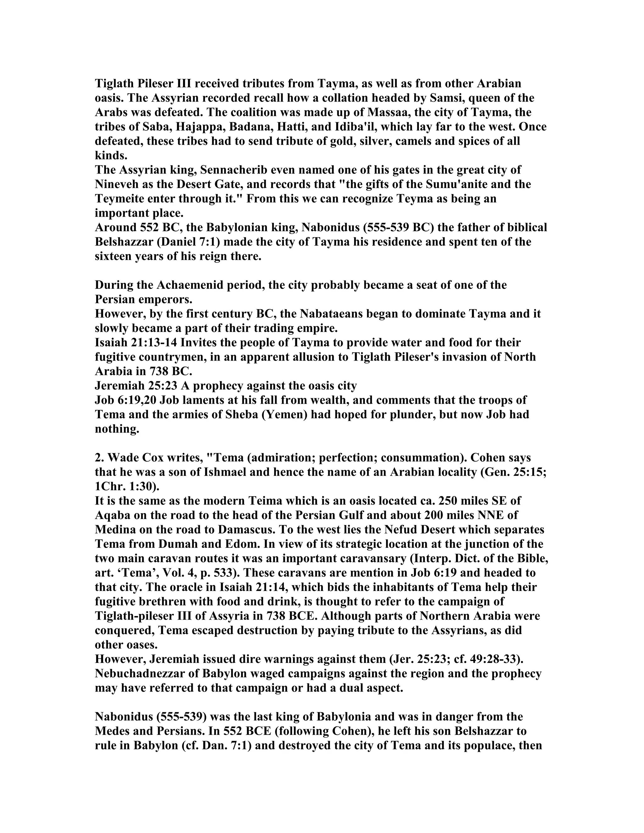 Tiglath Pileser III received tributes from Tayma, as well as from other Arabian 
oasis. The Assyrian recorded recall how a collation headed by Samsi, queen of the 
Arabs was defeated. The coalition was made up of Massaa, the city of Tayma, the 
tribes of Saba, Hajappa, Badana, Hatti, and Idiba'il, which lay far to the west. Once 
defeated, these tribes had to send tribute of gold, silver, camels and spices of all 
kinds. 
The Assyrian king, Sennacherib even named one of his gates in the great city of 
ineveh as the Desert Gate, and records that the gifts of the Sumu'anite and the 
Teymeite enter through it. From this we can recognize Teyma as being an 
important place. 
Around 552 BC, the Babylonian king, abonidus (555-539 BC) the father of biblical 
Belshazzar (Daniel 7:1) made the city of Tayma his residence and spent ten of the 
sixteen years of his reign there. 
During the Achaemenid period, the city probably became a seat of one of the 
Persian emperors. 
However, by the first century BC, the abataeans began to dominate Tayma and it 
slowly became a part of their trading empire. 
Isaiah 21:13-14 Invites the people of Tayma to provide water and food for their 
fugitive countrymen, in an apparent allusion to Tiglath Pileser's invasion of orth 
Arabia in 738 BC. 
Jeremiah 25:23 A prophecy against the oasis city 
Job 6:19,20 Job laments at his fall from wealth, and comments that the troops of 
Tema and the armies of Sheba (Yemen) had hoped for plunder, but now Job had 
nothing. 
2. Wade Cox writes, Tema (admiration; perfection; consummation). Cohen says 
that he was a son of Ishmael and hence the name of an Arabian locality (Gen. 25:15; 
1Chr. 1:30). 
It is the same as the modern Teima which is an oasis located ca. 250 miles SE of 
Aqaba on the road to the head of the Persian Gulf and about 200 miles E of 
Medina on the road to Damascus. To the west lies the efud Desert which separates 
Tema from Dumah and Edom. In view of its strategic location at the junction of the 
two main caravan routes it was an important caravansary (Interp. Dict. of the Bible, 
art. ‘Tema’, Vol. 4, p. 533). These caravans are mention in Job 6:19 and headed to 
that city. The oracle in Isaiah 21:14, which bids the inhabitants of Tema help their 
fugitive brethren with food and drink, is thought to refer to the campaign of 
Tiglath-pileser III of Assyria in 738 BCE. Although parts of orthern Arabia were 
conquered, Tema escaped destruction by paying tribute to the Assyrians, as did 
other oases. 
However, Jeremiah issued dire warnings against them (Jer. 25:23; cf. 49:28-33). 
ebuchadnezzar of Babylon waged campaigns against the region and the prophecy 
may have referred to that campaign or had a dual aspect. 
abonidus (555-539) was the last king of Babylonia and was in danger from the 
Medes and Persians. In 552 BCE (following Cohen), he left his son Belshazzar to 
rule in Babylon (cf. Dan. 7:1) and destroyed the city of Tema and its populace, then 
 
