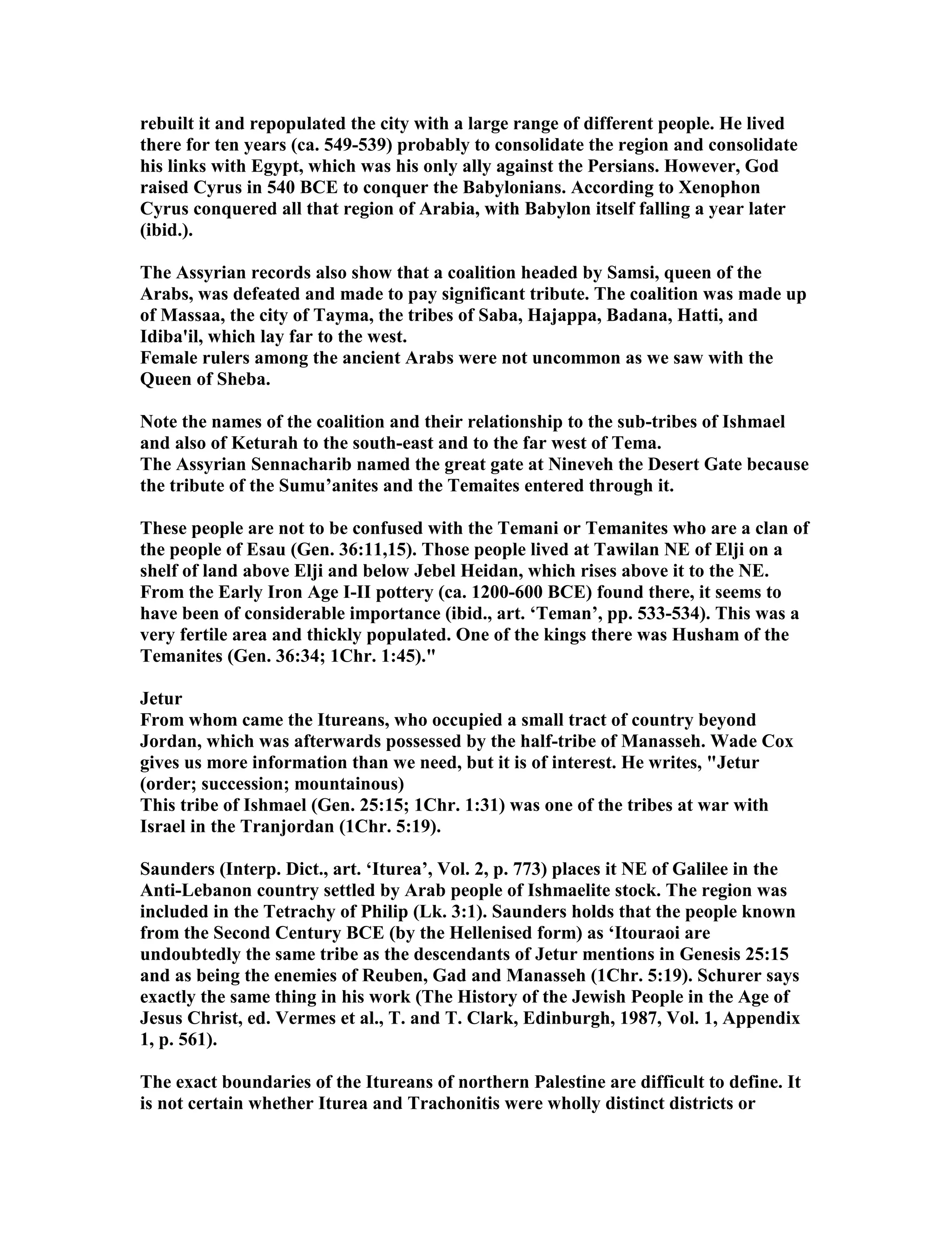 rebuilt it and repopulated the city with a large range of different people. He lived 
there for ten years (ca. 549-539) probably to consolidate the region and consolidate 
his links with Egypt, which was his only ally against the Persians. However, God 
raised Cyrus in 540 BCE to conquer the Babylonians. According to Xenophon 
Cyrus conquered all that region of Arabia, with Babylon itself falling a year later 
(ibid.). 
The Assyrian records also show that a coalition headed by Samsi, queen of the 
Arabs, was defeated and made to pay significant tribute. The coalition was made up 
of Massaa, the city of Tayma, the tribes of Saba, Hajappa, Badana, Hatti, and 
Idiba'il, which lay far to the west. 
Female rulers among the ancient Arabs were not uncommon as we saw with the 
Queen of Sheba. 
ote the names of the coalition and their relationship to the sub-tribes of Ishmael 
and also of Keturah to the south-east and to the far west of Tema. 
The Assyrian Sennacharib named the great gate at ineveh the Desert Gate because 
the tribute of the Sumu’anites and the Temaites entered through it. 
These people are not to be confused with the Temani or Temanites who are a clan of 
the people of Esau (Gen. 36:11,15). Those people lived at Tawilan E of Elji on a 
shelf of land above Elji and below Jebel Heidan, which rises above it to the E. 
From the Early Iron Age I-II pottery (ca. 1200-600 BCE) found there, it seems to 
have been of considerable importance (ibid., art. ‘Teman’, pp. 533-534). This was a 
very fertile area and thickly populated. One of the kings there was Husham of the 
Temanites (Gen. 36:34; 1Chr. 1:45). 
Jetur 
From whom came the Itureans, who occupied a small tract of country beyond 
Jordan, which was afterwards possessed by the half-tribe of Manasseh. Wade Cox 
gives us more information than we need, but it is of interest. He writes, Jetur 
(order; succession; mountainous) 
This tribe of Ishmael (Gen. 25:15; 1Chr. 1:31) was one of the tribes at war with 
Israel in the Tranjordan (1Chr. 5:19). 
Saunders (Interp. Dict., art. ‘Iturea’, Vol. 2, p. 773) places it E of Galilee in the 
Anti-Lebanon country settled by Arab people of Ishmaelite stock. The region was 
included in the Tetrachy of Philip (Lk. 3:1). Saunders holds that the people known 
from the Second Century BCE (by the Hellenised form) as ‘Itouraoi are 
undoubtedly the same tribe as the descendants of Jetur mentions in Genesis 25:15 
and as being the enemies of Reuben, Gad and Manasseh (1Chr. 5:19). Schurer says 
exactly the same thing in his work (The History of the Jewish People in the Age of 
Jesus Christ, ed. Vermes et al., T. and T. Clark, Edinburgh, 1987, Vol. 1, Appendix 
1, p. 561). 
The exact boundaries of the Itureans of northern Palestine are difficult to define. It 
is not certain whether Iturea and Trachonitis were wholly distinct districts or 
 