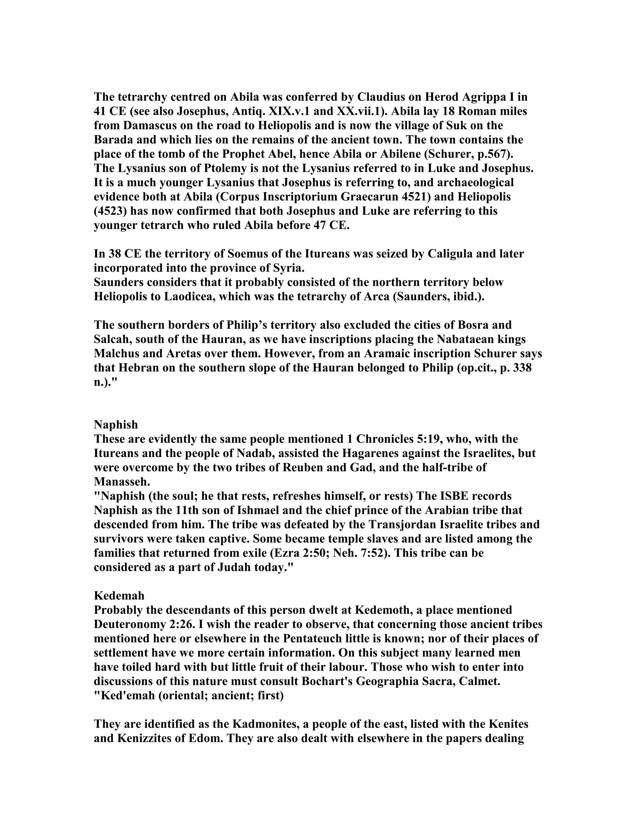 The tetrarchy centred on Abila was conferred by Claudius on Herod Agrippa I in 
41 CE (see also Josephus, Antiq. XIX.v.1 and XX.vii.1). Abila lay 18 Roman miles 
from Damascus on the road to Heliopolis and is now the village of Suk on the 
Barada and which lies on the remains of the ancient town. The town contains the 
place of the tomb of the Prophet Abel, hence Abila or Abilene (Schurer, p.567). 
The Lysanius son of Ptolemy is not the Lysanius referred to in Luke and Josephus. 
It is a much younger Lysanius that Josephus is referring to, and archaeological 
evidence both at Abila (Corpus Inscriptorium Graecarun 4521) and Heliopolis 
(4523) has now confirmed that both Josephus and Luke are referring to this 
younger tetrarch who ruled Abila before 47 CE. 
In 38 CE the territory of Soemus of the Itureans was seized by Caligula and later 
incorporated into the province of Syria. 
Saunders considers that it probably consisted of the northern territory below 
Heliopolis to Laodicea, which was the tetrarchy of Arca (Saunders, ibid.). 
The southern borders of Philip’s territory also excluded the cities of Bosra and 
Salcah, south of the Hauran, as we have inscriptions placing the abataean kings 
Malchus and Aretas over them. However, from an Aramaic inscription Schurer says 
that Hebran on the southern slope of the Hauran belonged to Philip (op.cit., p. 338 
n.). 
aphish 
These are evidently the same people mentioned 1 Chronicles 5:19, who, with the 
Itureans and the people of adab, assisted the Hagarenes against the Israelites, but 
were overcome by the two tribes of Reuben and Gad, and the half-tribe of 
Manasseh. 
aphish (the soul; he that rests, refreshes himself, or rests) The ISBE records 
aphish as the 11th son of Ishmael and the chief prince of the Arabian tribe that 
descended from him. The tribe was defeated by the Transjordan Israelite tribes and 
survivors were taken captive. Some became temple slaves and are listed among the 
families that returned from exile (Ezra 2:50; eh. 7:52). This tribe can be 
considered as a part of Judah today. 
Kedemah 
Probably the descendants of this person dwelt at Kedemoth, a place mentioned 
Deuteronomy 2:26. I wish the reader to observe, that concerning those ancient tribes 
mentioned here or elsewhere in the Pentateuch little is known; nor of their places of 
settlement have we more certain information. On this subject many learned men 
have toiled hard with but little fruit of their labour. Those who wish to enter into 
discussions of this nature must consult Bochart's Geographia Sacra, Calmet. 
Ked'emah (oriental; ancient; first) 
They are identified as the Kadmonites, a people of the east, listed with the Kenites 
and Kenizzites of Edom. They are also dealt with elsewhere in the papers dealing 
 