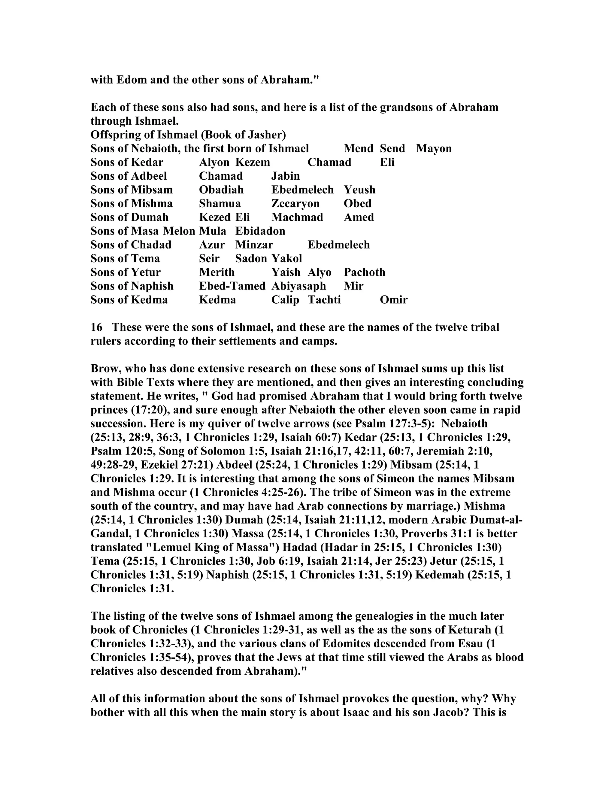 with Edom and the other sons of Abraham. 
Each of these sons also had sons, and here is a list of the grandsons of Abraham 
through Ishmael. 
Offspring of Ishmael (Book of Jasher) 
Sons of ebaioth, the first born of Ishmael Mend Send Mayon 
Sons of Kedar Alyon Kezem Chamad Eli 
Sons of Adbeel Chamad Jabin 
Sons of Mibsam Obadiah Ebedmelech Yeush 
Sons of Mishma Shamua Zecaryon Obed 
Sons of Dumah Kezed Eli Machmad Amed 
Sons of Masa Melon Mula Ebidadon 
Sons of Chadad Azur Minzar Ebedmelech 
Sons of Tema Seir Sadon Yakol 
Sons of Yetur Merith Yaish Alyo Pachoth 
Sons of aphish Ebed-Tamed Abiyasaph Mir 
Sons of Kedma Kedma Calip Tachti Omir 
16 These were the sons of Ishmael, and these are the names of the twelve tribal 
rulers according to their settlements and camps. 
Brow, who has done extensive research on these sons of Ishmael sums up this list 
with Bible Texts where they are mentioned, and then gives an interesting concluding 
statement. He writes,  God had promised Abraham that I would bring forth twelve 
princes (17:20), and sure enough after ebaioth the other eleven soon came in rapid 
succession. Here is my quiver of twelve arrows (see Psalm 127:3-5): ebaioth 
(25:13, 28:9, 36:3, 1 Chronicles 1:29, Isaiah 60:7) Kedar (25:13, 1 Chronicles 1:29, 
Psalm 120:5, Song of Solomon 1:5, Isaiah 21:16,17, 42:11, 60:7, Jeremiah 2:10, 
49:28-29, Ezekiel 27:21) Abdeel (25:24, 1 Chronicles 1:29) Mibsam (25:14, 1 
Chronicles 1:29. It is interesting that among the sons of Simeon the names Mibsam 
and Mishma occur (1 Chronicles 4:25-26). The tribe of Simeon was in the extreme 
south of the country, and may have had Arab connections by marriage.) Mishma 
(25:14, 1 Chronicles 1:30) Dumah (25:14, Isaiah 21:11,12, modern Arabic Dumat-al- 
Gandal, 1 Chronicles 1:30) Massa (25:14, 1 Chronicles 1:30, Proverbs 31:1 is better 
translated Lemuel King of Massa) Hadad (Hadar in 25:15, 1 Chronicles 1:30) 
Tema (25:15, 1 Chronicles 1:30, Job 6:19, Isaiah 21:14, Jer 25:23) Jetur (25:15, 1 
Chronicles 1:31, 5:19) aphish (25:15, 1 Chronicles 1:31, 5:19) Kedemah (25:15, 1 
Chronicles 1:31. 
The listing of the twelve sons of Ishmael among the genealogies in the much later 
book of Chronicles (1 Chronicles 1:29-31, as well as the as the sons of Keturah (1 
Chronicles 1:32-33), and the various clans of Edomites descended from Esau (1 
Chronicles 1:35-54), proves that the Jews at that time still viewed the Arabs as blood 
relatives also descended from Abraham). 
All of this information about the sons of Ishmael provokes the question, why? Why 
bother with all this when the main story is about Isaac and his son Jacob? This is 
 