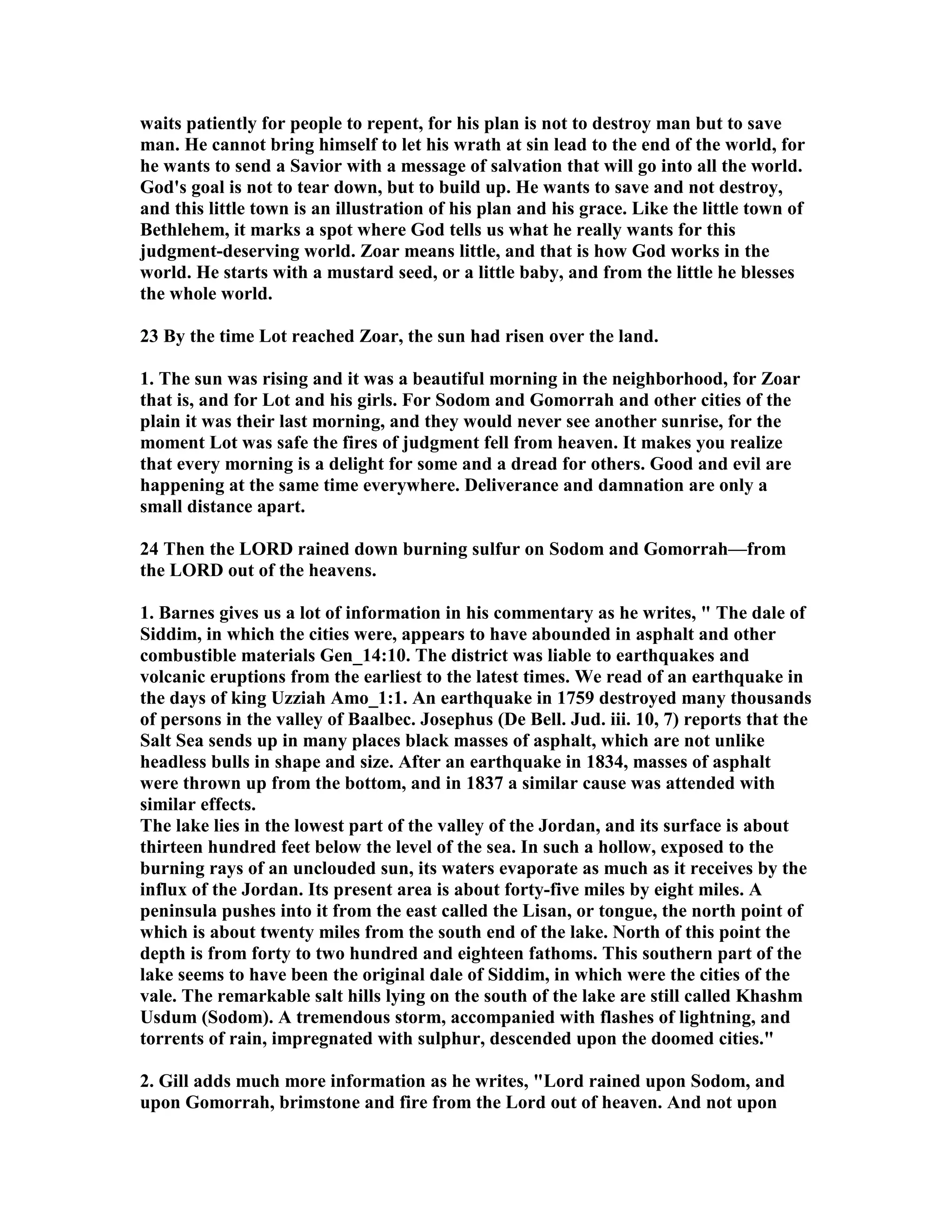waits patiently for people to repent, for his plan is not to destroy man but to save 
man. He cannot bring himself to let his wrath at sin lead to the end of the world, for 
he wants to send a Savior with a message of salvation that will go into all the world. 
God's goal is not to tear down, but to build up. He wants to save and not destroy, 
and this little town is an illustration of his plan and his grace. Like the little town of 
Bethlehem, it marks a spot where God tells us what he really wants for this 
judgment-deserving world. Zoar means little, and that is how God works in the 
world. He starts with a mustard seed, or a little baby, and from the little he blesses 
the whole world. 
23 By the time Lot reached Zoar, the sun had risen over the land. 
1. The sun was rising and it was a beautiful morning in the neighborhood, for Zoar 
that is, and for Lot and his girls. For Sodom and Gomorrah and other cities of the 
plain it was their last morning, and they would never see another sunrise, for the 
moment Lot was safe the fires of judgment fell from heaven. It makes you realize 
that every morning is a delight for some and a dread for others. Good and evil are 
happening at the same time everywhere. Deliverance and damnation are only a 
small distance apart. 
24 Then the LORD rained down burning sulfur on Sodom and Gomorrah—from 
the LORD out of the heavens. 
1. Barnes gives us a lot of information in his commentary as he writes,  The dale of 
Siddim, in which the cities were, appears to have abounded in asphalt and other 
combustible materials Gen_14:10. The district was liable to earthquakes and 
volcanic eruptions from the earliest to the latest times. We read of an earthquake in 
the days of king Uzziah Amo_1:1. An earthquake in 1759 destroyed many thousands 
of persons in the valley of Baalbec. Josephus (De Bell. Jud. iii. 10, 7) reports that the 
Salt Sea sends up in many places black masses of asphalt, which are not unlike 
headless bulls in shape and size. After an earthquake in 1834, masses of asphalt 
were thrown up from the bottom, and in 1837 a similar cause was attended with 
similar effects. 
The lake lies in the lowest part of the valley of the Jordan, and its surface is about 
thirteen hundred feet below the level of the sea. In such a hollow, exposed to the 
burning rays of an unclouded sun, its waters evaporate as much as it receives by the 
influx of the Jordan. Its present area is about forty-five miles by eight miles. A 
peninsula pushes into it from the east called the Lisan, or tongue, the north point of 
which is about twenty miles from the south end of the lake. orth of this point the 
depth is from forty to two hundred and eighteen fathoms. This southern part of the 
lake seems to have been the original dale of Siddim, in which were the cities of the 
vale. The remarkable salt hills lying on the south of the lake are still called Khashm 
Usdum (Sodom). A tremendous storm, accompanied with flashes of lightning, and 
torrents of rain, impregnated with sulphur, descended upon the doomed cities. 
2. Gill adds much more information as he writes, Lord rained upon Sodom, and 
upon Gomorrah, brimstone and fire from the Lord out of heaven. And not upon 
 