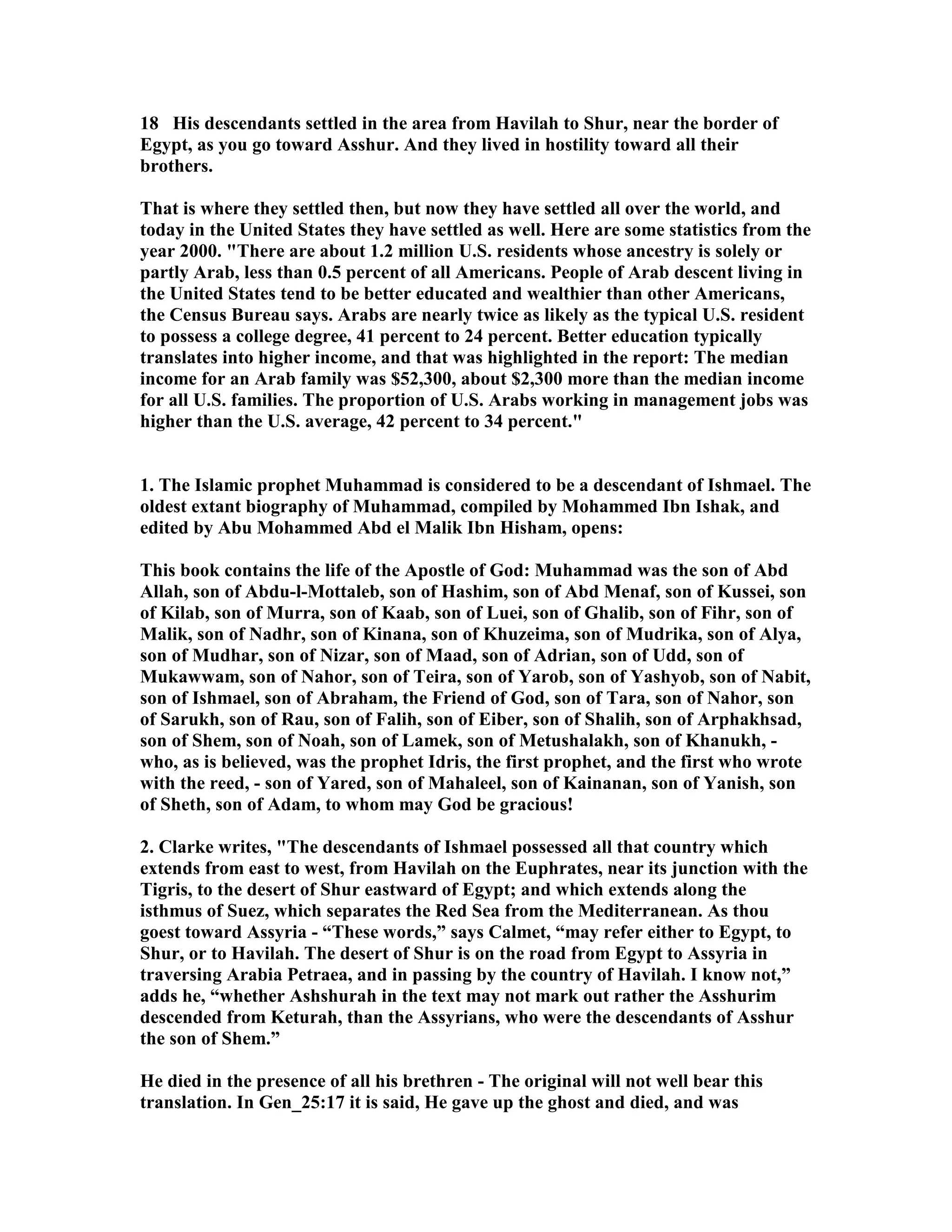 18 His descendants settled in the area from Havilah to Shur, near the border of 
Egypt, as you go toward Asshur. And they lived in hostility toward all their 
brothers. 
That is where they settled then, but now they have settled all over the world, and 
today in the United States they have settled as well. Here are some statistics from the 
year 2000. There are about 1.2 million U.S. residents whose ancestry is solely or 
partly Arab, less than 0.5 percent of all Americans. People of Arab descent living in 
the United States tend to be better educated and wealthier than other Americans, 
the Census Bureau says. Arabs are nearly twice as likely as the typical U.S. resident 
to possess a college degree, 41 percent to 24 percent. Better education typically 
translates into higher income, and that was highlighted in the report: The median 
income for an Arab family was $52,300, about $2,300 more than the median income 
for all U.S. families. The proportion of U.S. Arabs working in management jobs was 
higher than the U.S. average, 42 percent to 34 percent. 
1. The Islamic prophet Muhammad is considered to be a descendant of Ishmael. The 
oldest extant biography of Muhammad, compiled by Mohammed Ibn Ishak, and 
edited by Abu Mohammed Abd el Malik Ibn Hisham, opens: 
This book contains the life of the Apostle of God: Muhammad was the son of Abd 
Allah, son of Abdu-l-Mottaleb, son of Hashim, son of Abd Menaf, son of Kussei, son 
of Kilab, son of Murra, son of Kaab, son of Luei, son of Ghalib, son of Fihr, son of 
Malik, son of adhr, son of Kinana, son of Khuzeima, son of Mudrika, son of Alya, 
son of Mudhar, son of izar, son of Maad, son of Adrian, son of Udd, son of 
Mukawwam, son of ahor, son of Teira, son of Yarob, son of Yashyob, son of abit, 
son of Ishmael, son of Abraham, the Friend of God, son of Tara, son of ahor, son 
of Sarukh, son of Rau, son of Falih, son of Eiber, son of Shalih, son of Arphakhsad, 
son of Shem, son of oah, son of Lamek, son of Metushalakh, son of Khanukh, - 
who, as is believed, was the prophet Idris, the first prophet, and the first who wrote 
with the reed, - son of Yared, son of Mahaleel, son of Kainanan, son of Yanish, son 
of Sheth, son of Adam, to whom may God be gracious! 
2. Clarke writes, The descendants of Ishmael possessed all that country which 
extends from east to west, from Havilah on the Euphrates, near its junction with the 
Tigris, to the desert of Shur eastward of Egypt; and which extends along the 
isthmus of Suez, which separates the Red Sea from the Mediterranean. As thou 
goest toward Assyria - “These words,” says Calmet, “may refer either to Egypt, to 
Shur, or to Havilah. The desert of Shur is on the road from Egypt to Assyria in 
traversing Arabia Petraea, and in passing by the country of Havilah. I know not,” 
adds he, “whether Ashshurah in the text may not mark out rather the Asshurim 
descended from Keturah, than the Assyrians, who were the descendants of Asshur 
the son of Shem.” 
He died in the presence of all his brethren - The original will not well bear this 
translation. In Gen_25:17 it is said, He gave up the ghost and died, and was 
 