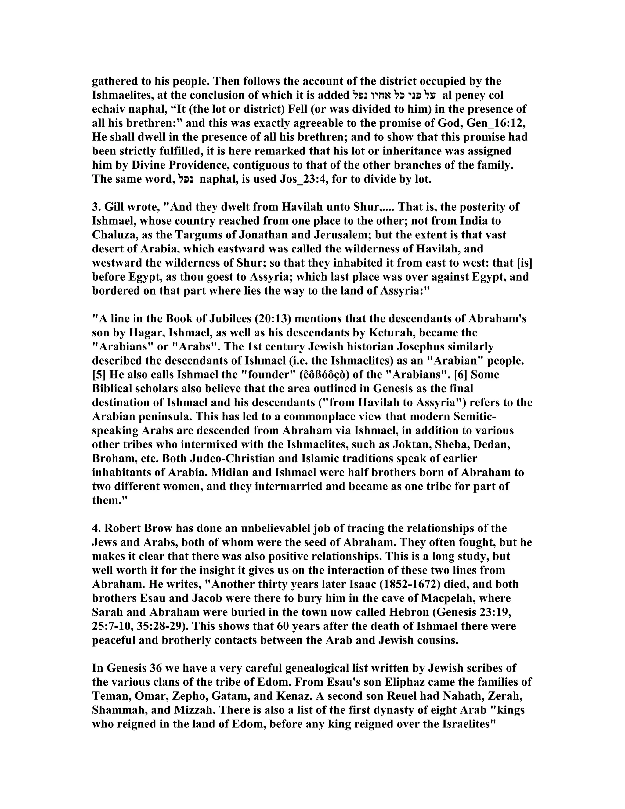 gathered to his people. Then follows the account of the district occupied by the 
Ishmaelites, at the conclusion of which it is added על פני כל אחיו נפל al peney col 
echaiv naphal, “It (the lot or district) Fell (or was divided to him) in the presence of 
all his brethren:” and this was exactly agreeable to the promise of God, Gen_16:12, 
He shall dwell in the presence of all his brethren; and to show that this promise had 
been strictly fulfilled, it is here remarked that his lot or inheritance was assigned 
him by Divine Providence, contiguous to that of the other branches of the family. 
The same word, נפל naphal, is used Jos_23:4, for to divide by lot. 
3. Gill wrote, And they dwelt from Havilah unto Shur,.... That is, the posterity of 
Ishmael, whose country reached from one place to the other; not from India to 
Chaluza, as the Targums of Jonathan and Jerusalem; but the extent is that vast 
desert of Arabia, which eastward was called the wilderness of Havilah, and 
westward the wilderness of Shur; so that they inhabited it from east to west: that [is] 
before Egypt, as thou goest to Assyria; which last place was over against Egypt, and 
bordered on that part where lies the way to the land of Assyria: 
A line in the Book of Jubilees (20:13) mentions that the descendants of Abraham's 
son by Hagar, Ishmael, as well as his descendants by Keturah, became the 
Arabians or Arabs. The 1st century Jewish historian Josephus similarly 
described the descendants of Ishmael (i.e. the Ishmaelites) as an Arabian people. 
[5] He also calls Ishmael the founder (êôßóôçò) of the Arabians. [6] Some 
Biblical scholars also believe that the area outlined in Genesis as the final 
destination of Ishmael and his descendants (from Havilah to Assyria) refers to the 
Arabian peninsula. This has led to a commonplace view that modern Semitic-speaking 
Arabs are descended from Abraham via Ishmael, in addition to various 
other tribes who intermixed with the Ishmaelites, such as Joktan, Sheba, Dedan, 
Broham, etc. Both Judeo-Christian and Islamic traditions speak of earlier 
inhabitants of Arabia. Midian and Ishmael were half brothers born of Abraham to 
two different women, and they intermarried and became as one tribe for part of 
them. 
4. Robert Brow has done an unbelievablel job of tracing the relationships of the 
Jews and Arabs, both of whom were the seed of Abraham. They often fought, but he 
makes it clear that there was also positive relationships. This is a long study, but 
well worth it for the insight it gives us on the interaction of these two lines from 
Abraham. He writes, Another thirty years later Isaac (1852-1672) died, and both 
brothers Esau and Jacob were there to bury him in the cave of Macpelah, where 
Sarah and Abraham were buried in the town now called Hebron (Genesis 23:19, 
25:7-10, 35:28-29). This shows that 60 years after the death of Ishmael there were 
peaceful and brotherly contacts between the Arab and Jewish cousins. 
In Genesis 36 we have a very careful genealogical list written by Jewish scribes of 
the various clans of the tribe of Edom. From Esau's son Eliphaz came the families of 
Teman, Omar, Zepho, Gatam, and Kenaz. A second son Reuel had ahath, Zerah, 
Shammah, and Mizzah. There is also a list of the first dynasty of eight Arab kings 
who reigned in the land of Edom, before any king reigned over the Israelites 
 