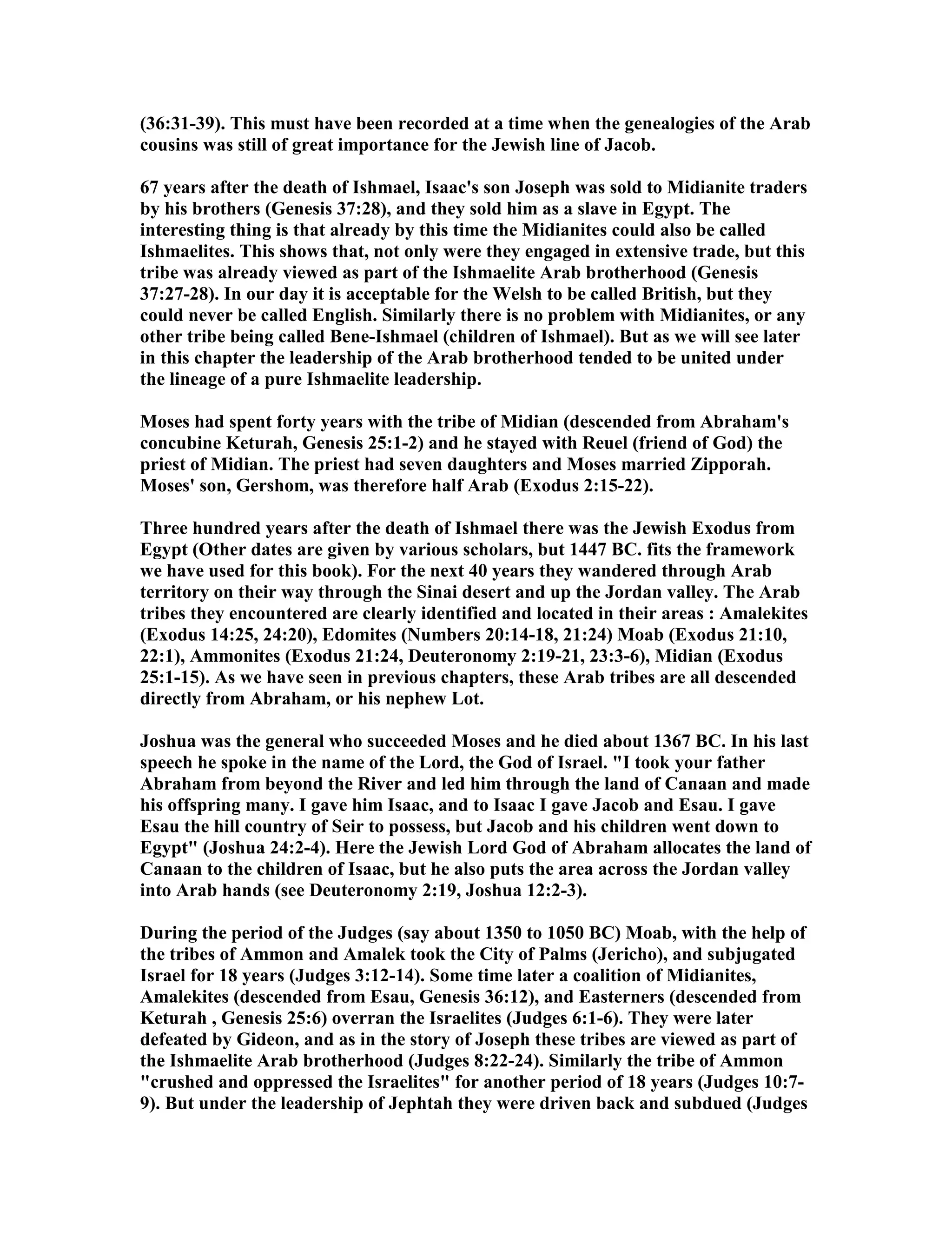 (36:31-39). This must have been recorded at a time when the genealogies of the Arab 
cousins was still of great importance for the Jewish line of Jacob. 
67 years after the death of Ishmael, Isaac's son Joseph was sold to Midianite traders 
by his brothers (Genesis 37:28), and they sold him as a slave in Egypt. The 
interesting thing is that already by this time the Midianites could also be called 
Ishmaelites. This shows that, not only were they engaged in extensive trade, but this 
tribe was already viewed as part of the Ishmaelite Arab brotherhood (Genesis 
37:27-28). In our day it is acceptable for the Welsh to be called British, but they 
could never be called English. Similarly there is no problem with Midianites, or any 
other tribe being called Bene-Ishmael (children of Ishmael). But as we will see later 
in this chapter the leadership of the Arab brotherhood tended to be united under 
the lineage of a pure Ishmaelite leadership. 
Moses had spent forty years with the tribe of Midian (descended from Abraham's 
concubine Keturah, Genesis 25:1-2) and he stayed with Reuel (friend of God) the 
priest of Midian. The priest had seven daughters and Moses married Zipporah. 
Moses' son, Gershom, was therefore half Arab (Exodus 2:15-22). 
Three hundred years after the death of Ishmael there was the Jewish Exodus from 
Egypt (Other dates are given by various scholars, but 1447 BC. fits the framework 
we have used for this book). For the next 40 years they wandered through Arab 
territory on their way through the Sinai desert and up the Jordan valley. The Arab 
tribes they encountered are clearly identified and located in their areas : Amalekites 
(Exodus 14:25, 24:20), Edomites (umbers 20:14-18, 21:24) Moab (Exodus 21:10, 
22:1), Ammonites (Exodus 21:24, Deuteronomy 2:19-21, 23:3-6), Midian (Exodus 
25:1-15). As we have seen in previous chapters, these Arab tribes are all descended 
directly from Abraham, or his nephew Lot. 
Joshua was the general who succeeded Moses and he died about 1367 BC. In his last 
speech he spoke in the name of the Lord, the God of Israel. I took your father 
Abraham from beyond the River and led him through the land of Canaan and made 
his offspring many. I gave him Isaac, and to Isaac I gave Jacob and Esau. I gave 
Esau the hill country of Seir to possess, but Jacob and his children went down to 
Egypt (Joshua 24:2-4). Here the Jewish Lord God of Abraham allocates the land of 
Canaan to the children of Isaac, but he also puts the area across the Jordan valley 
into Arab hands (see Deuteronomy 2:19, Joshua 12:2-3). 
During the period of the Judges (say about 1350 to 1050 BC) Moab, with the help of 
the tribes of Ammon and Amalek took the City of Palms (Jericho), and subjugated 
Israel for 18 years (Judges 3:12-14). Some time later a coalition of Midianites, 
Amalekites (descended from Esau, Genesis 36:12), and Easterners (descended from 
Keturah , Genesis 25:6) overran the Israelites (Judges 6:1-6). They were later 
defeated by Gideon, and as in the story of Joseph these tribes are viewed as part of 
the Ishmaelite Arab brotherhood (Judges 8:22-24). Similarly the tribe of Ammon 
crushed and oppressed the Israelites for another period of 18 years (Judges 10:7- 
9). But under the leadership of Jephtah they were driven back and subdued (Judges 
 