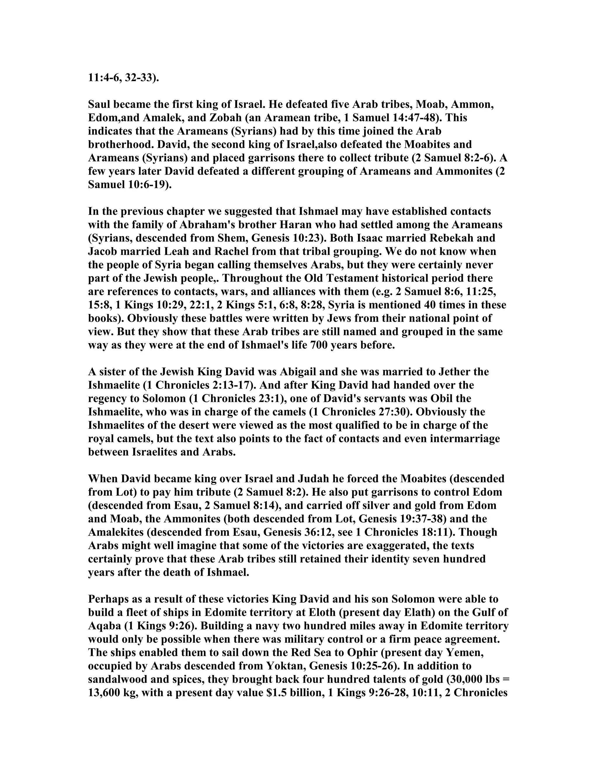 11:4-6, 32-33). 
Saul became the first king of Israel. He defeated five Arab tribes, Moab, Ammon, 
Edom,and Amalek, and Zobah (an Aramean tribe, 1 Samuel 14:47-48). This 
indicates that the Arameans (Syrians) had by this time joined the Arab 
brotherhood. David, the second king of Israel,also defeated the Moabites and 
Arameans (Syrians) and placed garrisons there to collect tribute (2 Samuel 8:2-6). A 
few years later David defeated a different grouping of Arameans and Ammonites (2 
Samuel 10:6-19). 
In the previous chapter we suggested that Ishmael may have established contacts 
with the family of Abraham's brother Haran who had settled among the Arameans 
(Syrians, descended from Shem, Genesis 10:23). Both Isaac married Rebekah and 
Jacob married Leah and Rachel from that tribal grouping. We do not know when 
the people of Syria began calling themselves Arabs, but they were certainly never 
part of the Jewish people,. Throughout the Old Testament historical period there 
are references to contacts, wars, and alliances with them (e.g. 2 Samuel 8:6, 11:25, 
15:8, 1 Kings 10:29, 22:1, 2 Kings 5:1, 6:8, 8:28, Syria is mentioned 40 times in these 
books). Obviously these battles were written by Jews from their national point of 
view. But they show that these Arab tribes are still named and grouped in the same 
way as they were at the end of Ishmael's life 700 years before. 
A sister of the Jewish King David was Abigail and she was married to Jether the 
Ishmaelite (1 Chronicles 2:13-17). And after King David had handed over the 
regency to Solomon (1 Chronicles 23:1), one of David's servants was Obil the 
Ishmaelite, who was in charge of the camels (1 Chronicles 27:30). Obviously the 
Ishmaelites of the desert were viewed as the most qualified to be in charge of the 
royal camels, but the text also points to the fact of contacts and even intermarriage 
between Israelites and Arabs. 
When David became king over Israel and Judah he forced the Moabites (descended 
from Lot) to pay him tribute (2 Samuel 8:2). He also put garrisons to control Edom 
(descended from Esau, 2 Samuel 8:14), and carried off silver and gold from Edom 
and Moab, the Ammonites (both descended from Lot, Genesis 19:37-38) and the 
Amalekites (descended from Esau, Genesis 36:12, see 1 Chronicles 18:11). Though 
Arabs might well imagine that some of the victories are exaggerated, the texts 
certainly prove that these Arab tribes still retained their identity seven hundred 
years after the death of Ishmael. 
Perhaps as a result of these victories King David and his son Solomon were able to 
build a fleet of ships in Edomite territory at Eloth (present day Elath) on the Gulf of 
Aqaba (1 Kings 9:26). Building a navy two hundred miles away in Edomite territory 
would only be possible when there was military control or a firm peace agreement. 
The ships enabled them to sail down the Red Sea to Ophir (present day Yemen, 
occupied by Arabs descended from Yoktan, Genesis 10:25-26). In addition to 
sandalwood and spices, they brought back four hundred talents of gold (30,000 lbs = 
13,600 kg, with a present day value $1.5 billion, 1 Kings 9:26-28, 10:11, 2 Chronicles 
 