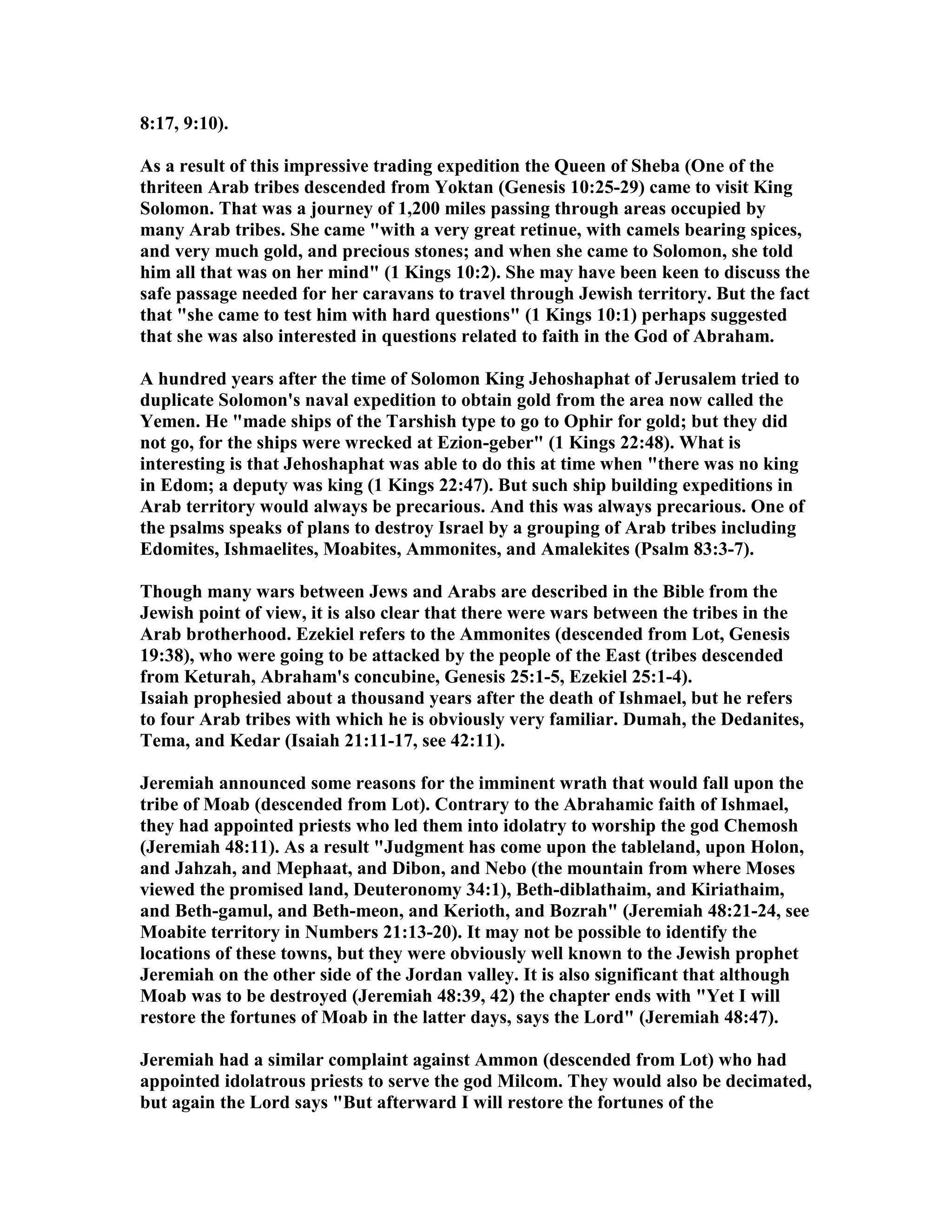 8:17, 9:10). 
As a result of this impressive trading expedition the Queen of Sheba (One of the 
thriteen Arab tribes descended from Yoktan (Genesis 10:25-29) came to visit King 
Solomon. That was a journey of 1,200 miles passing through areas occupied by 
many Arab tribes. She came with a very great retinue, with camels bearing spices, 
and very much gold, and precious stones; and when she came to Solomon, she told 
him all that was on her mind (1 Kings 10:2). She may have been keen to discuss the 
safe passage needed for her caravans to travel through Jewish territory. But the fact 
that she came to test him with hard questions (1 Kings 10:1) perhaps suggested 
that she was also interested in questions related to faith in the God of Abraham. 
A hundred years after the time of Solomon King Jehoshaphat of Jerusalem tried to 
duplicate Solomon's naval expedition to obtain gold from the area now called the 
Yemen. He made ships of the Tarshish type to go to Ophir for gold; but they did 
not go, for the ships were wrecked at Ezion-geber (1 Kings 22:48). What is 
interesting is that Jehoshaphat was able to do this at time when there was no king 
in Edom; a deputy was king (1 Kings 22:47). But such ship building expeditions in 
Arab territory would always be precarious. And this was always precarious. One of 
the psalms speaks of plans to destroy Israel by a grouping of Arab tribes including 
Edomites, Ishmaelites, Moabites, Ammonites, and Amalekites (Psalm 83:3-7). 
Though many wars between Jews and Arabs are described in the Bible from the 
Jewish point of view, it is also clear that there were wars between the tribes in the 
Arab brotherhood. Ezekiel refers to the Ammonites (descended from Lot, Genesis 
19:38), who were going to be attacked by the people of the East (tribes descended 
from Keturah, Abraham's concubine, Genesis 25:1-5, Ezekiel 25:1-4). 
Isaiah prophesied about a thousand years after the death of Ishmael, but he refers 
to four Arab tribes with which he is obviously very familiar. Dumah, the Dedanites, 
Tema, and Kedar (Isaiah 21:11-17, see 42:11). 
Jeremiah announced some reasons for the imminent wrath that would fall upon the 
tribe of Moab (descended from Lot). Contrary to the Abrahamic faith of Ishmael, 
they had appointed priests who led them into idolatry to worship the god Chemosh 
(Jeremiah 48:11). As a result Judgment has come upon the tableland, upon Holon, 
and Jahzah, and Mephaat, and Dibon, and ebo (the mountain from where Moses 
viewed the promised land, Deuteronomy 34:1), Beth-diblathaim, and Kiriathaim, 
and Beth-gamul, and Beth-meon, and Kerioth, and Bozrah (Jeremiah 48:21-24, see 
Moabite territory in umbers 21:13-20). It may not be possible to identify the 
locations of these towns, but they were obviously well known to the Jewish prophet 
Jeremiah on the other side of the Jordan valley. It is also significant that although 
Moab was to be destroyed (Jeremiah 48:39, 42) the chapter ends with Yet I will 
restore the fortunes of Moab in the latter days, says the Lord (Jeremiah 48:47). 
Jeremiah had a similar complaint against Ammon (descended from Lot) who had 
appointed idolatrous priests to serve the god Milcom. They would also be decimated, 
but again the Lord says But afterward I will restore the fortunes of the 
 