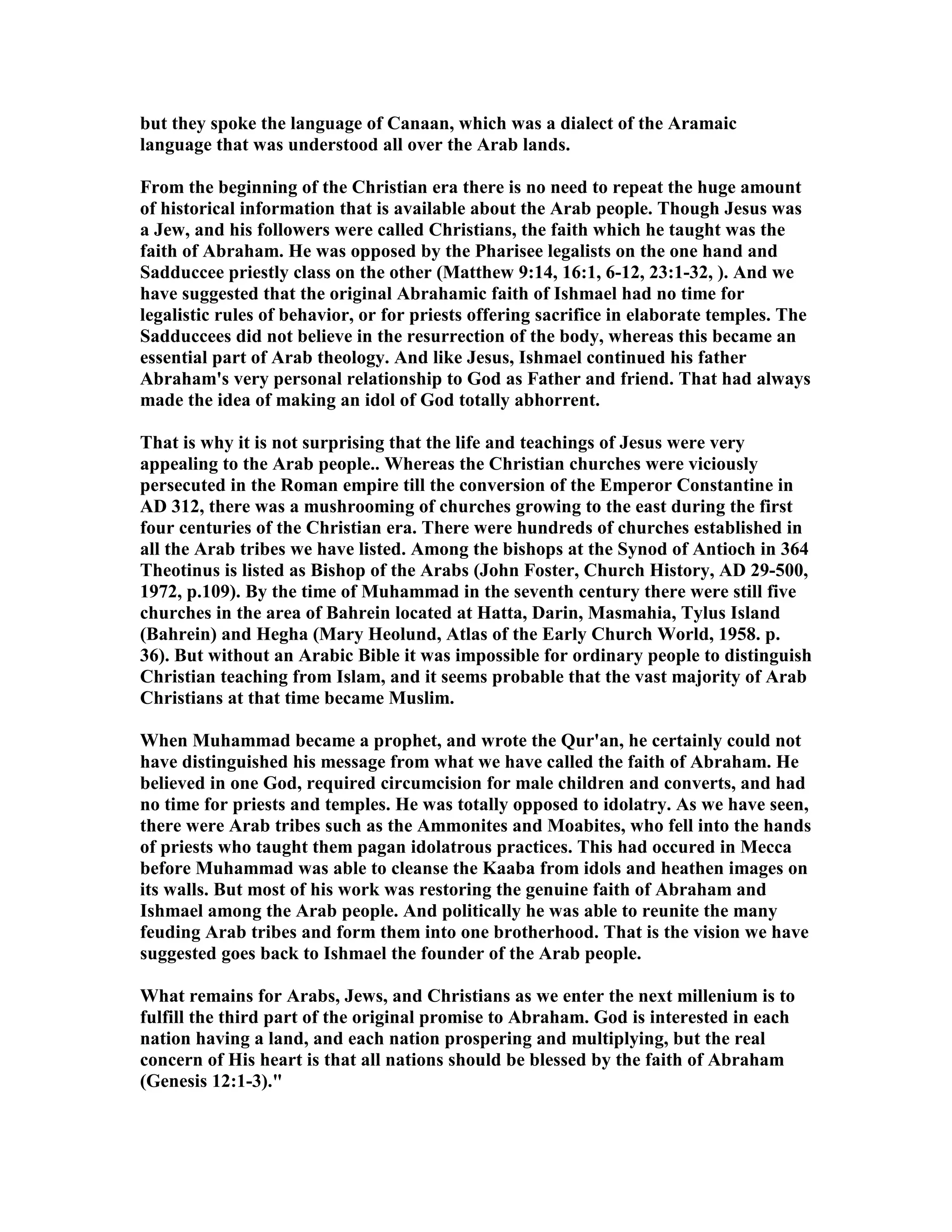 but they spoke the language of Canaan, which was a dialect of the Aramaic 
language that was understood all over the Arab lands. 
From the beginning of the Christian era there is no need to repeat the huge amount 
of historical information that is available about the Arab people. Though Jesus was 
a Jew, and his followers were called Christians, the faith which he taught was the 
faith of Abraham. He was opposed by the Pharisee legalists on the one hand and 
Sadduccee priestly class on the other (Matthew 9:14, 16:1, 6-12, 23:1-32, ). And we 
have suggested that the original Abrahamic faith of Ishmael had no time for 
legalistic rules of behavior, or for priests offering sacrifice in elaborate temples. The 
Sadduccees did not believe in the resurrection of the body, whereas this became an 
essential part of Arab theology. And like Jesus, Ishmael continued his father 
Abraham's very personal relationship to God as Father and friend. That had always 
made the idea of making an idol of God totally abhorrent. 
That is why it is not surprising that the life and teachings of Jesus were very 
appealing to the Arab people.. Whereas the Christian churches were viciously 
persecuted in the Roman empire till the conversion of the Emperor Constantine in 
AD 312, there was a mushrooming of churches growing to the east during the first 
four centuries of the Christian era. There were hundreds of churches established in 
all the Arab tribes we have listed. Among the bishops at the Synod of Antioch in 364 
Theotinus is listed as Bishop of the Arabs (John Foster, Church History, AD 29-500, 
1972, p.109). By the time of Muhammad in the seventh century there were still five 
churches in the area of Bahrein located at Hatta, Darin, Masmahia, Tylus Island 
(Bahrein) and Hegha (Mary Heolund, Atlas of the Early Church World, 1958. p. 
36). But without an Arabic Bible it was impossible for ordinary people to distinguish 
Christian teaching from Islam, and it seems probable that the vast majority of Arab 
Christians at that time became Muslim. 
When Muhammad became a prophet, and wrote the Qur'an, he certainly could not 
have distinguished his message from what we have called the faith of Abraham. He 
believed in one God, required circumcision for male children and converts, and had 
no time for priests and temples. He was totally opposed to idolatry. As we have seen, 
there were Arab tribes such as the Ammonites and Moabites, who fell into the hands 
of priests who taught them pagan idolatrous practices. This had occured in Mecca 
before Muhammad was able to cleanse the Kaaba from idols and heathen images on 
its walls. But most of his work was restoring the genuine faith of Abraham and 
Ishmael among the Arab people. And politically he was able to reunite the many 
feuding Arab tribes and form them into one brotherhood. That is the vision we have 
suggested goes back to Ishmael the founder of the Arab people. 
What remains for Arabs, Jews, and Christians as we enter the next millenium is to 
fulfill the third part of the original promise to Abraham. God is interested in each 
nation having a land, and each nation prospering and multiplying, but the real 
concern of His heart is that all nations should be blessed by the faith of Abraham 
(Genesis 12:1-3). 
 
