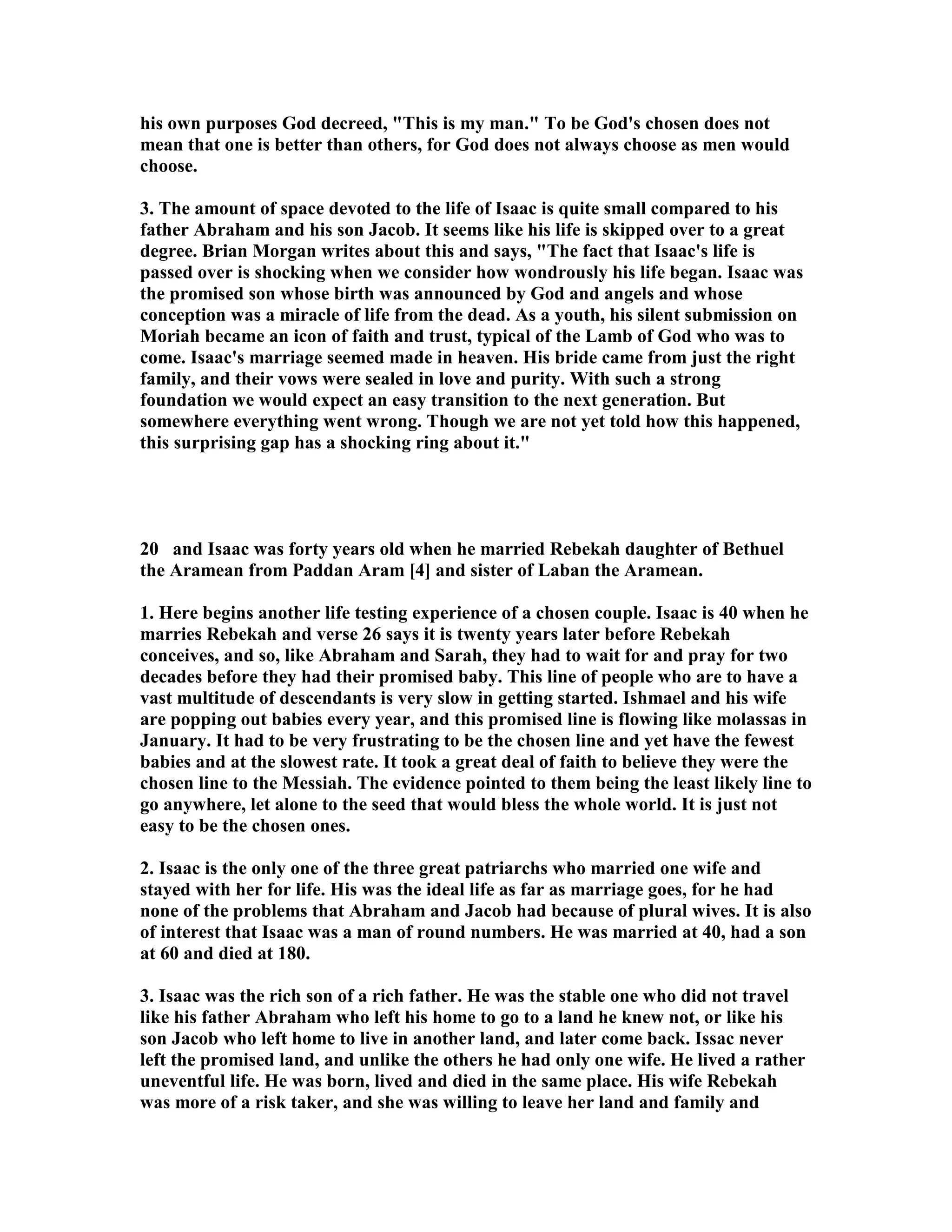 his own purposes God decreed, This is my man. To be God's chosen does not 
mean that one is better than others, for God does not always choose as men would 
choose. 
3. The amount of space devoted to the life of Isaac is quite small compared to his 
father Abraham and his son Jacob. It seems like his life is skipped over to a great 
degree. Brian Morgan writes about this and says, The fact that Isaac's life is 
passed over is shocking when we consider how wondrously his life began. Isaac was 
the promised son whose birth was announced by God and angels and whose 
conception was a miracle of life from the dead. As a youth, his silent submission on 
Moriah became an icon of faith and trust, typical of the Lamb of God who was to 
come. Isaac's marriage seemed made in heaven. His bride came from just the right 
family, and their vows were sealed in love and purity. With such a strong 
foundation we would expect an easy transition to the next generation. But 
somewhere everything went wrong. Though we are not yet told how this happened, 
this surprising gap has a shocking ring about it. 
20 and Isaac was forty years old when he married Rebekah daughter of Bethuel 
the Aramean from Paddan Aram [4] and sister of Laban the Aramean. 
1. Here begins another life testing experience of a chosen couple. Isaac is 40 when he 
marries Rebekah and verse 26 says it is twenty years later before Rebekah 
conceives, and so, like Abraham and Sarah, they had to wait for and pray for two 
decades before they had their promised baby. This line of people who are to have a 
vast multitude of descendants is very slow in getting started. Ishmael and his wife 
are popping out babies every year, and this promised line is flowing like molassas in 
January. It had to be very frustrating to be the chosen line and yet have the fewest 
babies and at the slowest rate. It took a great deal of faith to believe they were the 
chosen line to the Messiah. The evidence pointed to them being the least likely line to 
go anywhere, let alone to the seed that would bless the whole world. It is just not 
easy to be the chosen ones. 
2. Isaac is the only one of the three great patriarchs who married one wife and 
stayed with her for life. His was the ideal life as far as marriage goes, for he had 
none of the problems that Abraham and Jacob had because of plural wives. It is also 
of interest that Isaac was a man of round numbers. He was married at 40, had a son 
at 60 and died at 180. 
3. Isaac was the rich son of a rich father. He was the stable one who did not travel 
like his father Abraham who left his home to go to a land he knew not, or like his 
son Jacob who left home to live in another land, and later come back. Issac never 
left the promised land, and unlike the others he had only one wife. He lived a rather 
uneventful life. He was born, lived and died in the same place. His wife Rebekah 
was more of a risk taker, and she was willing to leave her land and family and 
 