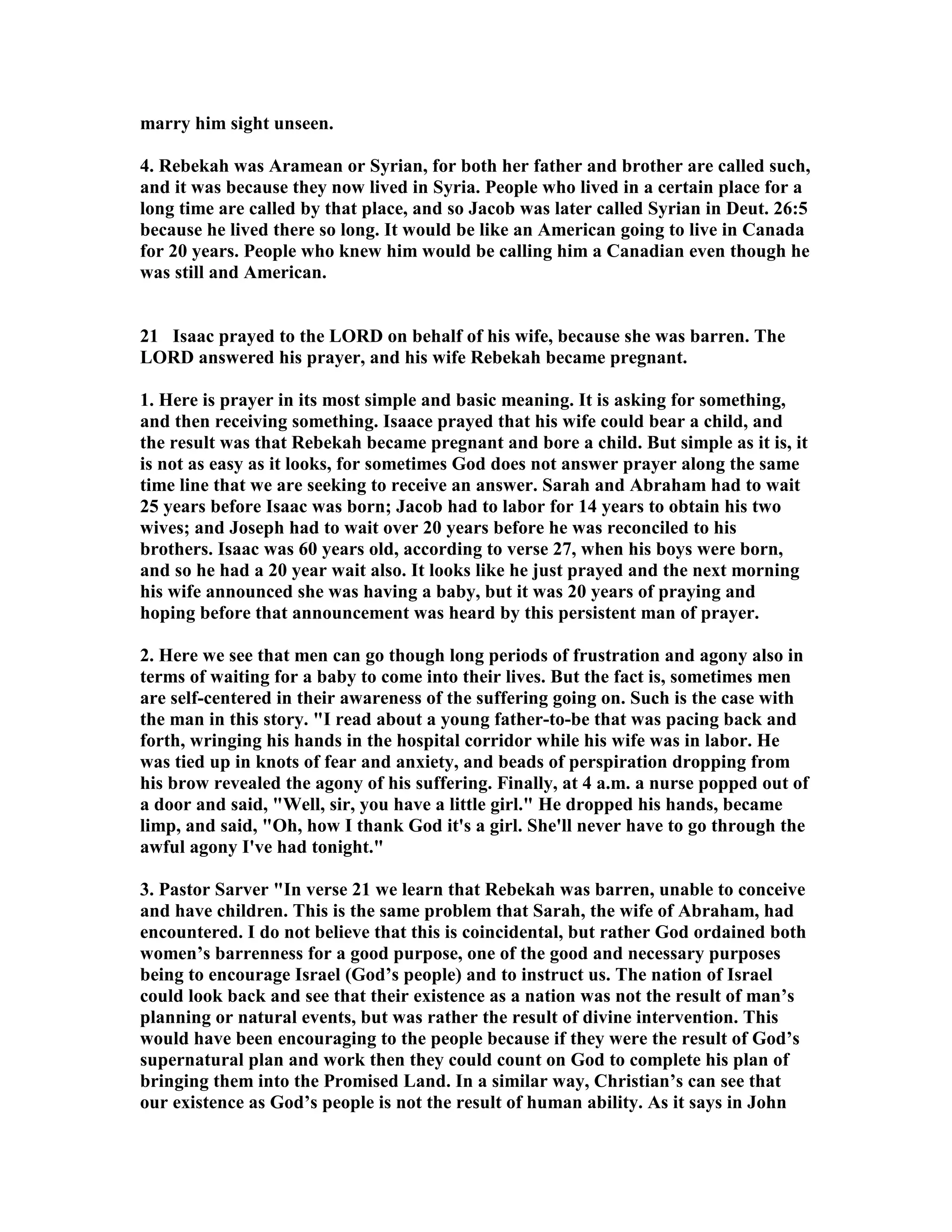 marry him sight unseen. 
4. Rebekah was Aramean or Syrian, for both her father and brother are called such, 
and it was because they now lived in Syria. People who lived in a certain place for a 
long time are called by that place, and so Jacob was later called Syrian in Deut. 26:5 
because he lived there so long. It would be like an American going to live in Canada 
for 20 years. People who knew him would be calling him a Canadian even though he 
was still and American. 
21 Isaac prayed to the LORD on behalf of his wife, because she was barren. The 
LORD answered his prayer, and his wife Rebekah became pregnant. 
1. Here is prayer in its most simple and basic meaning. It is asking for something, 
and then receiving something. Isaace prayed that his wife could bear a child, and 
the result was that Rebekah became pregnant and bore a child. But simple as it is, it 
is not as easy as it looks, for sometimes God does not answer prayer along the same 
time line that we are seeking to receive an answer. Sarah and Abraham had to wait 
25 years before Isaac was born; Jacob had to labor for 14 years to obtain his two 
wives; and Joseph had to wait over 20 years before he was reconciled to his 
brothers. Isaac was 60 years old, according to verse 27, when his boys were born, 
and so he had a 20 year wait also. It looks like he just prayed and the next morning 
his wife announced she was having a baby, but it was 20 years of praying and 
hoping before that announcement was heard by this persistent man of prayer. 
2. Here we see that men can go though long periods of frustration and agony also in 
terms of waiting for a baby to come into their lives. But the fact is, sometimes men 
are self-centered in their awareness of the suffering going on. Such is the case with 
the man in this story. I read about a young father-to-be that was pacing back and 
forth, wringing his hands in the hospital corridor while his wife was in labor. He 
was tied up in knots of fear and anxiety, and beads of perspiration dropping from 
his brow revealed the agony of his suffering. Finally, at 4 a.m. a nurse popped out of 
a door and said, Well, sir, you have a little girl. He dropped his hands, became 
limp, and said, Oh, how I thank God it's a girl. She'll never have to go through the 
awful agony I've had tonight. 
3. Pastor Sarver In verse 21 we learn that Rebekah was barren, unable to conceive 
and have children. This is the same problem that Sarah, the wife of Abraham, had 
encountered. I do not believe that this is coincidental, but rather God ordained both 
women’s barrenness for a good purpose, one of the good and necessary purposes 
being to encourage Israel (God’s people) and to instruct us. The nation of Israel 
could look back and see that their existence as a nation was not the result of man’s 
planning or natural events, but was rather the result of divine intervention. This 
would have been encouraging to the people because if they were the result of God’s 
supernatural plan and work then they could count on God to complete his plan of 
bringing them into the Promised Land. In a similar way, Christian’s can see that 
our existence as God’s people is not the result of human ability. As it says in John 
 