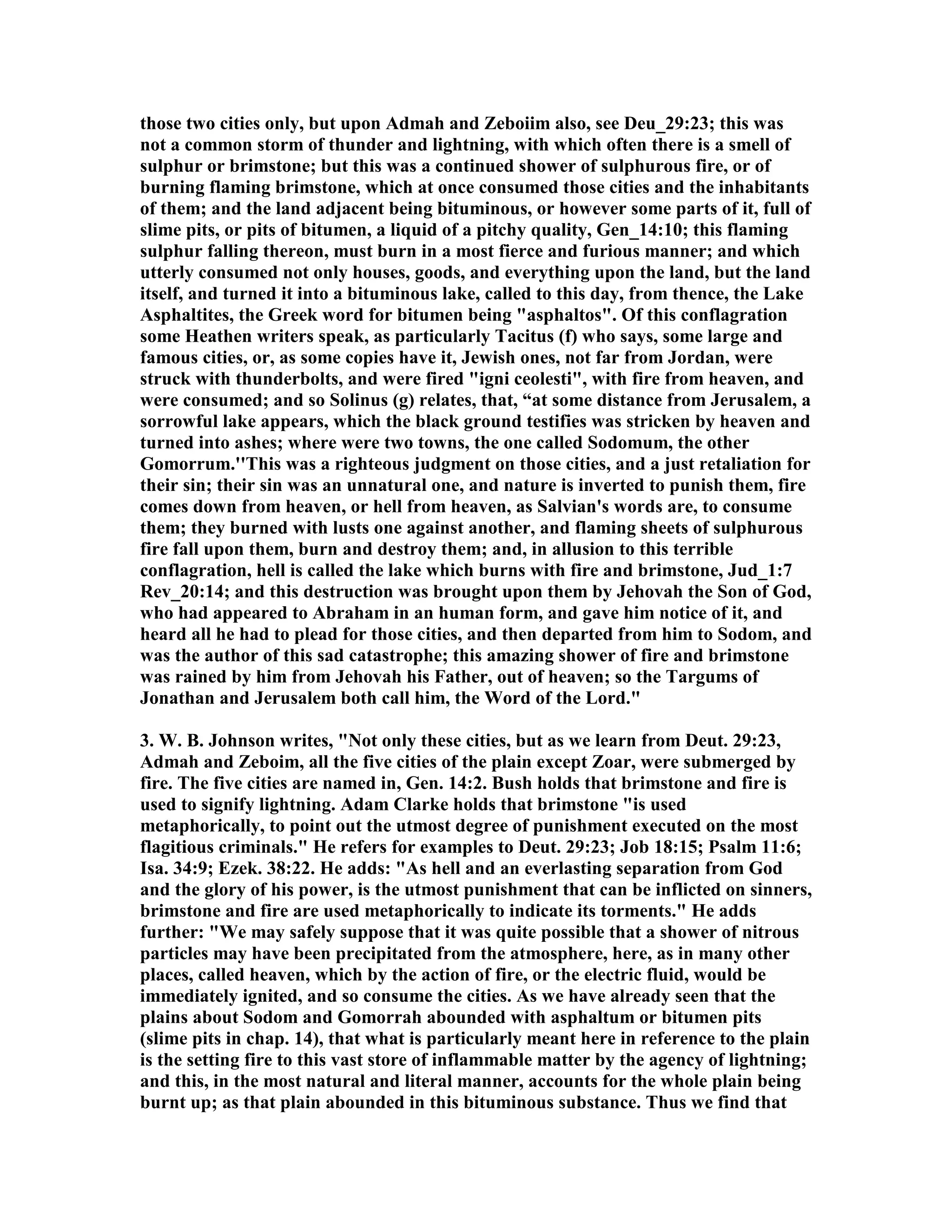 those two cities only, but upon Admah and Zeboiim also, see Deu_29:23; this was 
not a common storm of thunder and lightning, with which often there is a smell of 
sulphur or brimstone; but this was a continued shower of sulphurous fire, or of 
burning flaming brimstone, which at once consumed those cities and the inhabitants 
of them; and the land adjacent being bituminous, or however some parts of it, full of 
slime pits, or pits of bitumen, a liquid of a pitchy quality, Gen_14:10; this flaming 
sulphur falling thereon, must burn in a most fierce and furious manner; and which 
utterly consumed not only houses, goods, and everything upon the land, but the land 
itself, and turned it into a bituminous lake, called to this day, from thence, the Lake 
Asphaltites, the Greek word for bitumen being asphaltos. Of this conflagration 
some Heathen writers speak, as particularly Tacitus (f) who says, some large and 
famous cities, or, as some copies have it, Jewish ones, not far from Jordan, were 
struck with thunderbolts, and were fired igni ceolesti, with fire from heaven, and 
were consumed; and so Solinus (g) relates, that, “at some distance from Jerusalem, a 
sorrowful lake appears, which the black ground testifies was stricken by heaven and 
turned into ashes; where were two towns, the one called Sodomum, the other 
Gomorrum.''This was a righteous judgment on those cities, and a just retaliation for 
their sin; their sin was an unnatural one, and nature is inverted to punish them, fire 
comes down from heaven, or hell from heaven, as Salvian's words are, to consume 
them; they burned with lusts one against another, and flaming sheets of sulphurous 
fire fall upon them, burn and destroy them; and, in allusion to this terrible 
conflagration, hell is called the lake which burns with fire and brimstone, Jud_1:7 
Rev_20:14; and this destruction was brought upon them by Jehovah the Son of God, 
who had appeared to Abraham in an human form, and gave him notice of it, and 
heard all he had to plead for those cities, and then departed from him to Sodom, and 
was the author of this sad catastrophe; this amazing shower of fire and brimstone 
was rained by him from Jehovah his Father, out of heaven; so the Targums of 
Jonathan and Jerusalem both call him, the Word of the Lord. 
3. W. B. Johnson writes, ot only these cities, but as we learn from Deut. 29:23, 
Admah and Zeboim, all the five cities of the plain except Zoar, were submerged by 
fire. The five cities are named in, Gen. 14:2. Bush holds that brimstone and fire is 
used to signify lightning. Adam Clarke holds that brimstone is used 
metaphorically, to point out the utmost degree of punishment executed on the most 
flagitious criminals. He refers for examples to Deut. 29:23; Job 18:15; Psalm 11:6; 
Isa. 34:9; Ezek. 38:22. He adds: As hell and an everlasting separation from God 
and the glory of his power, is the utmost punishment that can be inflicted on sinners, 
brimstone and fire are used metaphorically to indicate its torments. He adds 
further: We may safely suppose that it was quite possible that a shower of nitrous 
particles may have been precipitated from the atmosphere, here, as in many other 
places, called heaven, which by the action of fire, or the electric fluid, would be 
immediately ignited, and so consume the cities. As we have already seen that the 
plains about Sodom and Gomorrah abounded with asphaltum or bitumen pits 
(slime pits in chap. 14), that what is particularly meant here in reference to the plain 
is the setting fire to this vast store of inflammable matter by the agency of lightning; 
and this, in the most natural and literal manner, accounts for the whole plain being 
burnt up; as that plain abounded in this bituminous substance. Thus we find that 
 