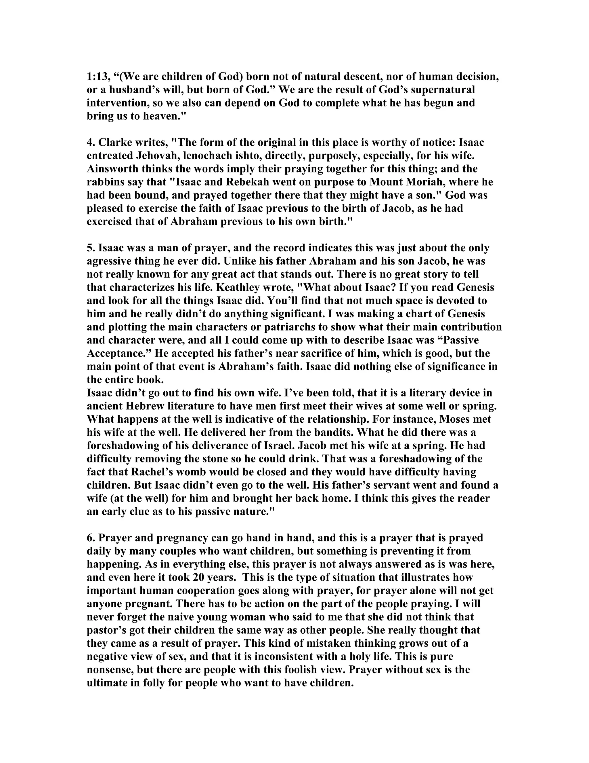 1:13, “(We are children of God) born not of natural descent, nor of human decision, 
or a husband’s will, but born of God.” We are the result of God’s supernatural 
intervention, so we also can depend on God to complete what he has begun and 
bring us to heaven. 
4. Clarke writes, The form of the original in this place is worthy of notice: Isaac 
entreated Jehovah, lenochach ishto, directly, purposely, especially, for his wife. 
Ainsworth thinks the words imply their praying together for this thing; and the 
rabbins say that Isaac and Rebekah went on purpose to Mount Moriah, where he 
had been bound, and prayed together there that they might have a son. God was 
pleased to exercise the faith of Isaac previous to the birth of Jacob, as he had 
exercised that of Abraham previous to his own birth. 
5. Isaac was a man of prayer, and the record indicates this was just about the only 
agressive thing he ever did. Unlike his father Abraham and his son Jacob, he was 
not really known for any great act that stands out. There is no great story to tell 
that characterizes his life. Keathley wrote, What about Isaac? If you read Genesis 
and look for all the things Isaac did. You’ll find that not much space is devoted to 
him and he really didn’t do anything significant. I was making a chart of Genesis 
and plotting the main characters or patriarchs to show what their main contribution 
and character were, and all I could come up with to describe Isaac was “Passive 
Acceptance.” He accepted his father’s near sacrifice of him, which is good, but the 
main point of that event is Abraham’s faith. Isaac did nothing else of significance in 
the entire book. 
Isaac didn’t go out to find his own wife. I’ve been told, that it is a literary device in 
ancient Hebrew literature to have men first meet their wives at some well or spring. 
What happens at the well is indicative of the relationship. For instance, Moses met 
his wife at the well. He delivered her from the bandits. What he did there was a 
foreshadowing of his deliverance of Israel. Jacob met his wife at a spring. He had 
difficulty removing the stone so he could drink. That was a foreshadowing of the 
fact that Rachel’s womb would be closed and they would have difficulty having 
children. But Isaac didn’t even go to the well. His father’s servant went and found a 
wife (at the well) for him and brought her back home. I think this gives the reader 
an early clue as to his passive nature. 
6. Prayer and pregnancy can go hand in hand, and this is a prayer that is prayed 
daily by many couples who want children, but something is preventing it from 
happening. As in everything else, this prayer is not always answered as is was here, 
and even here it took 20 years. This is the type of situation that illustrates how 
important human cooperation goes along with prayer, for prayer alone will not get 
anyone pregnant. There has to be action on the part of the people praying. I will 
never forget the naive young woman who said to me that she did not think that 
pastor’s got their children the same way as other people. She really thought that 
they came as a result of prayer. This kind of mistaken thinking grows out of a 
negative view of sex, and that it is inconsistent with a holy life. This is pure 
nonsense, but there are people with this foolish view. Prayer without sex is the 
ultimate in folly for people who want to have children. 
 