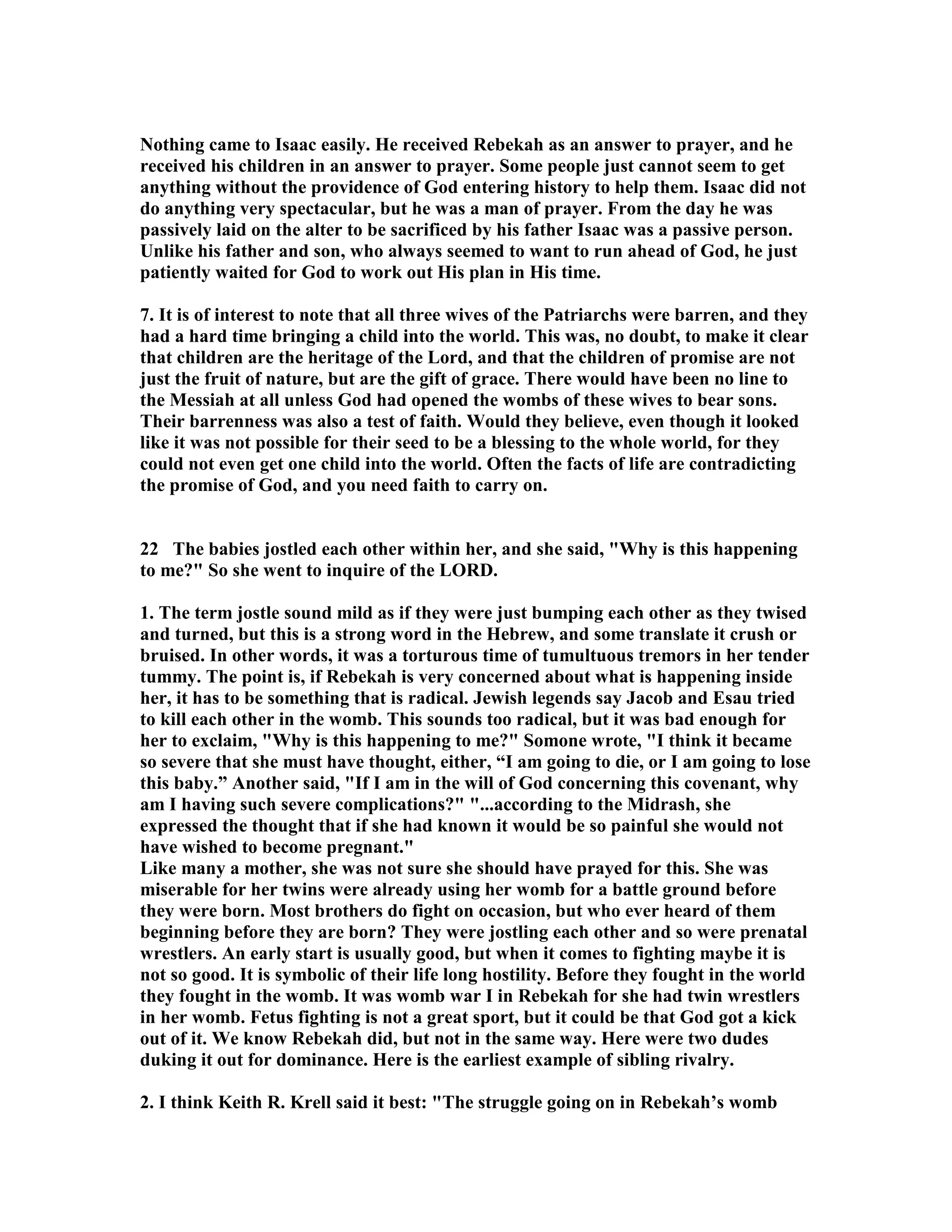 othing came to Isaac easily. He received Rebekah as an answer to prayer, and he 
received his children in an answer to prayer. Some people just cannot seem to get 
anything without the providence of God entering history to help them. Isaac did not 
do anything very spectacular, but he was a man of prayer. From the day he was 
passively laid on the alter to be sacrificed by his father Isaac was a passive person. 
Unlike his father and son, who always seemed to want to run ahead of God, he just 
patiently waited for God to work out His plan in His time. 
7. It is of interest to note that all three wives of the Patriarchs were barren, and they 
had a hard time bringing a child into the world. This was, no doubt, to make it clear 
that children are the heritage of the Lord, and that the children of promise are not 
just the fruit of nature, but are the gift of grace. There would have been no line to 
the Messiah at all unless God had opened the wombs of these wives to bear sons. 
Their barrenness was also a test of faith. Would they believe, even though it looked 
like it was not possible for their seed to be a blessing to the whole world, for they 
could not even get one child into the world. Often the facts of life are contradicting 
the promise of God, and you need faith to carry on. 
22 The babies jostled each other within her, and she said, Why is this happening 
to me? So she went to inquire of the LORD. 
1. The term jostle sound mild as if they were just bumping each other as they twised 
and turned, but this is a strong word in the Hebrew, and some translate it crush or 
bruised. In other words, it was a torturous time of tumultuous tremors in her tender 
tummy. The point is, if Rebekah is very concerned about what is happening inside 
her, it has to be something that is radical. Jewish legends say Jacob and Esau tried 
to kill each other in the womb. This sounds too radical, but it was bad enough for 
her to exclaim, Why is this happening to me? Somone wrote, I think it became 
so severe that she must have thought, either, “I am going to die, or I am going to lose 
this baby.” Another said, If I am in the will of God concerning this covenant, why 
am I having such severe complications? ...according to the Midrash, she 
expressed the thought that if she had known it would be so painful she would not 
have wished to become pregnant. 
Like many a mother, she was not sure she should have prayed for this. She was 
miserable for her twins were already using her womb for a battle ground before 
they were born. Most brothers do fight on occasion, but who ever heard of them 
beginning before they are born? They were jostling each other and so were prenatal 
wrestlers. An early start is usually good, but when it comes to fighting maybe it is 
not so good. It is symbolic of their life long hostility. Before they fought in the world 
they fought in the womb. It was womb war I in Rebekah for she had twin wrestlers 
in her womb. Fetus fighting is not a great sport, but it could be that God got a kick 
out of it. We know Rebekah did, but not in the same way. Here were two dudes 
duking it out for dominance. Here is the earliest example of sibling rivalry. 
2. I think Keith R. Krell said it best: The struggle going on in Rebekah’s womb 
 