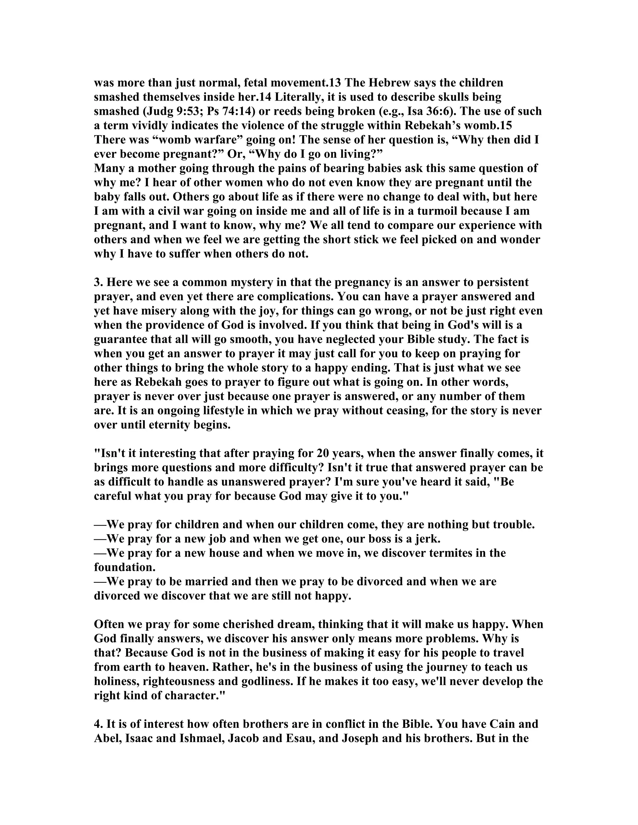 was more than just normal, fetal movement.13 The Hebrew says the children 
smashed themselves inside her.14 Literally, it is used to describe skulls being 
smashed (Judg 9:53; Ps 74:14) or reeds being broken (e.g., Isa 36:6). The use of such 
a term vividly indicates the violence of the struggle within Rebekah’s womb.15 
There was “womb warfare” going on! The sense of her question is, “Why then did I 
ever become pregnant?” Or, “Why do I go on living?” 
Many a mother going through the pains of bearing babies ask this same question of 
why me? I hear of other women who do not even know they are pregnant until the 
baby falls out. Others go about life as if there were no change to deal with, but here 
I am with a civil war going on inside me and all of life is in a turmoil because I am 
pregnant, and I want to know, why me? We all tend to compare our experience with 
others and when we feel we are getting the short stick we feel picked on and wonder 
why I have to suffer when others do not. 
3. Here we see a common mystery in that the pregnancy is an answer to persistent 
prayer, and even yet there are complications. You can have a prayer answered and 
yet have misery along with the joy, for things can go wrong, or not be just right even 
when the providence of God is involved. If you think that being in God's will is a 
guarantee that all will go smooth, you have neglected your Bible study. The fact is 
when you get an answer to prayer it may just call for you to keep on praying for 
other things to bring the whole story to a happy ending. That is just what we see 
here as Rebekah goes to prayer to figure out what is going on. In other words, 
prayer is never over just because one prayer is answered, or any number of them 
are. It is an ongoing lifestyle in which we pray without ceasing, for the story is never 
over until eternity begins. 
Isn't it interesting that after praying for 20 years, when the answer finally comes, it 
brings more questions and more difficulty? Isn't it true that answered prayer can be 
as difficult to handle as unanswered prayer? I'm sure you've heard it said, Be 
careful what you pray for because God may give it to you. 
—We pray for children and when our children come, they are nothing but trouble. 
—We pray for a new job and when we get one, our boss is a jerk. 
—We pray for a new house and when we move in, we discover termites in the 
foundation. 
—We pray to be married and then we pray to be divorced and when we are 
divorced we discover that we are still not happy. 
Often we pray for some cherished dream, thinking that it will make us happy. When 
God finally answers, we discover his answer only means more problems. Why is 
that? Because God is not in the business of making it easy for his people to travel 
from earth to heaven. Rather, he's in the business of using the journey to teach us 
holiness, righteousness and godliness. If he makes it too easy, we'll never develop the 
right kind of character. 
4. It is of interest how often brothers are in conflict in the Bible. You have Cain and 
Abel, Isaac and Ishmael, Jacob and Esau, and Joseph and his brothers. But in the 
 