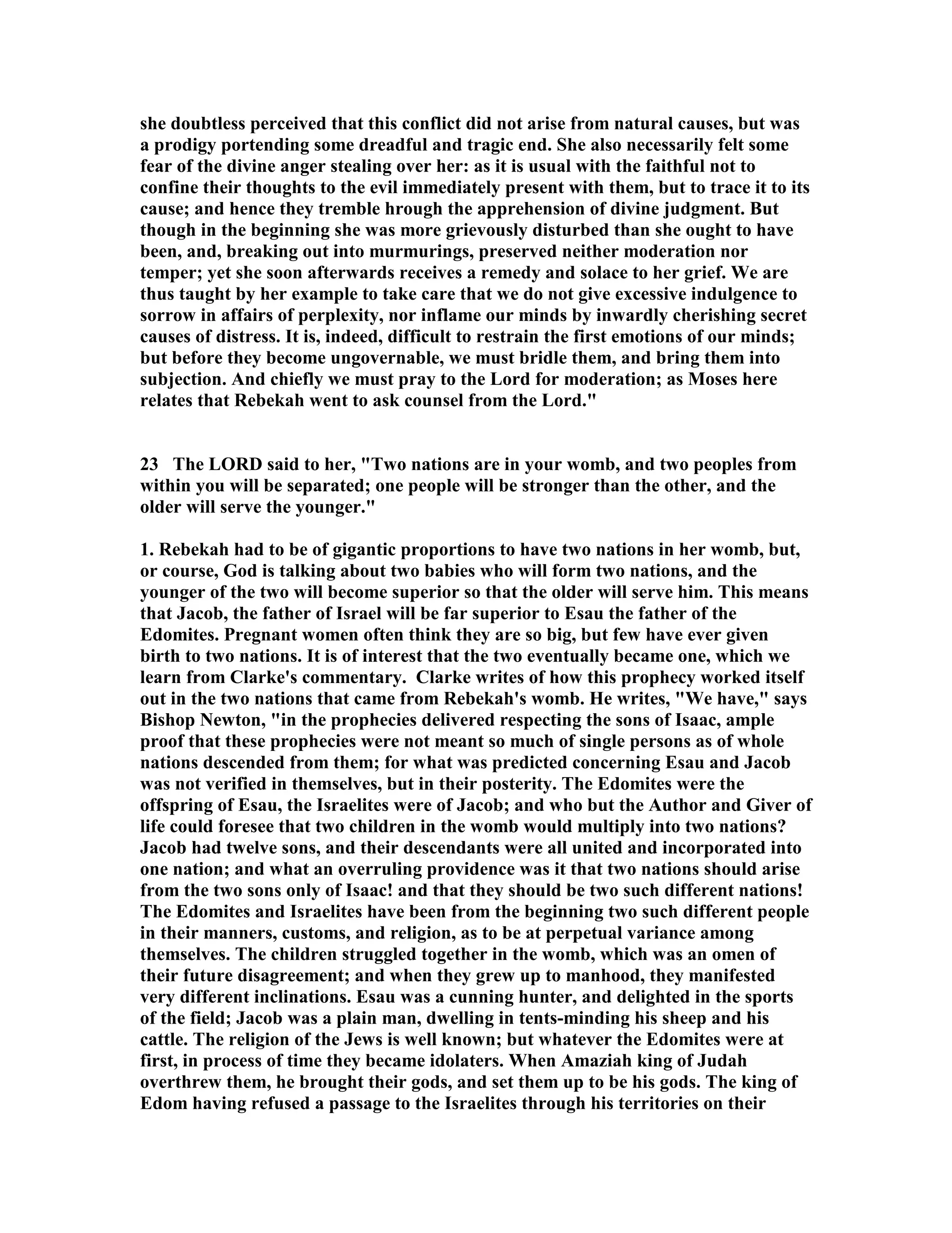she doubtless perceived that this conflict did not arise from natural causes, but was 
a prodigy portending some dreadful and tragic end. She also necessarily felt some 
fear of the divine anger stealing over her: as it is usual with the faithful not to 
confine their thoughts to the evil immediately present with them, but to trace it to its 
cause; and hence they tremble hrough the apprehension of divine judgment. But 
though in the beginning she was more grievously disturbed than she ought to have 
been, and, breaking out into murmurings, preserved neither moderation nor 
temper; yet she soon afterwards receives a remedy and solace to her grief. We are 
thus taught by her example to take care that we do not give excessive indulgence to 
sorrow in affairs of perplexity, nor inflame our minds by inwardly cherishing secret 
causes of distress. It is, indeed, difficult to restrain the first emotions of our minds; 
but before they become ungovernable, we must bridle them, and bring them into 
subjection. And chiefly we must pray to the Lord for moderation; as Moses here 
relates that Rebekah went to ask counsel from the Lord. 
23 The LORD said to her, Two nations are in your womb, and two peoples from 
within you will be separated; one people will be stronger than the other, and the 
older will serve the younger. 
1. Rebekah had to be of gigantic proportions to have two nations in her womb, but, 
or course, God is talking about two babies who will form two nations, and the 
younger of the two will become superior so that the older will serve him. This means 
that Jacob, the father of Israel will be far superior to Esau the father of the 
Edomites. Pregnant women often think they are so big, but few have ever given 
birth to two nations. It is of interest that the two eventually became one, which we 
learn from Clarke's commentary. Clarke writes of how this prophecy worked itself 
out in the two nations that came from Rebekah's womb. He writes, We have, says 
Bishop ewton, in the prophecies delivered respecting the sons of Isaac, ample 
proof that these prophecies were not meant so much of single persons as of whole 
nations descended from them; for what was predicted concerning Esau and Jacob 
was not verified in themselves, but in their posterity. The Edomites were the 
offspring of Esau, the Israelites were of Jacob; and who but the Author and Giver of 
life could foresee that two children in the womb would multiply into two nations? 
Jacob had twelve sons, and their descendants were all united and incorporated into 
one nation; and what an overruling providence was it that two nations should arise 
from the two sons only of Isaac! and that they should be two such different nations! 
The Edomites and Israelites have been from the beginning two such different people 
in their manners, customs, and religion, as to be at perpetual variance among 
themselves. The children struggled together in the womb, which was an omen of 
their future disagreement; and when they grew up to manhood, they manifested 
very different inclinations. Esau was a cunning hunter, and delighted in the sports 
of the field; Jacob was a plain man, dwelling in tents-minding his sheep and his 
cattle. The religion of the Jews is well known; but whatever the Edomites were at 
first, in process of time they became idolaters. When Amaziah king of Judah 
overthrew them, he brought their gods, and set them up to be his gods. The king of 
Edom having refused a passage to the Israelites through his territories on their 
 