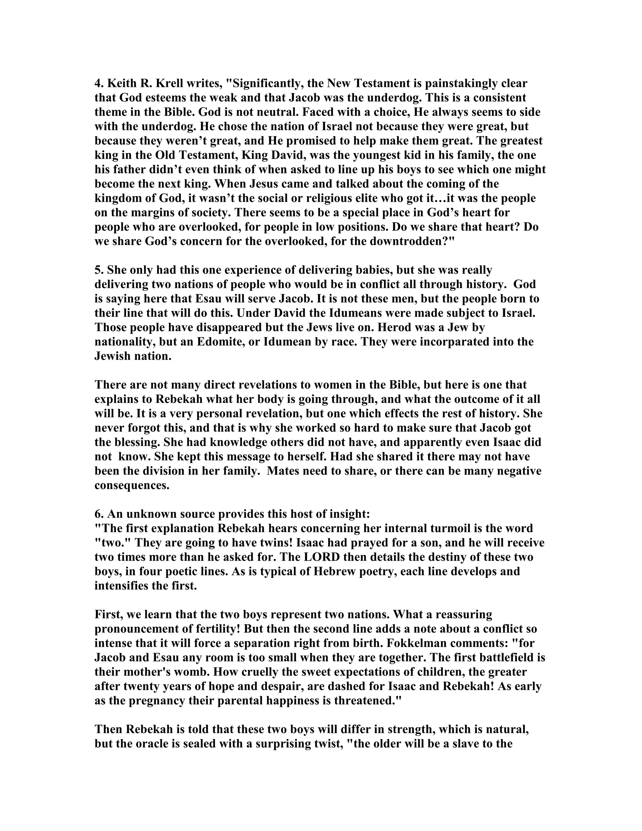 4. Keith R. Krell writes, Significantly, the ew Testament is painstakingly clear 
that God esteems the weak and that Jacob was the underdog. This is a consistent 
theme in the Bible. God is not neutral. Faced with a choice, He always seems to side 
with the underdog. He chose the nation of Israel not because they were great, but 
because they weren’t great, and He promised to help make them great. The greatest 
king in the Old Testament, King David, was the youngest kid in his family, the one 
his father didn’t even think of when asked to line up his boys to see which one might 
become the next king. When Jesus came and talked about the coming of the 
kingdom of God, it wasn’t the social or religious elite who got it…it was the people 
on the margins of society. There seems to be a special place in God’s heart for 
people who are overlooked, for people in low positions. Do we share that heart? Do 
we share God’s concern for the overlooked, for the downtrodden? 
5. She only had this one experience of delivering babies, but she was really 
delivering two nations of people who would be in conflict all through history. God 
is saying here that Esau will serve Jacob. It is not these men, but the people born to 
their line that will do this. Under David the Idumeans were made subject to Israel. 
Those people have disappeared but the Jews live on. Herod was a Jew by 
nationality, but an Edomite, or Idumean by race. They were incorparated into the 
Jewish nation. 
There are not many direct revelations to women in the Bible, but here is one that 
explains to Rebekah what her body is going through, and what the outcome of it all 
will be. It is a very personal revelation, but one which effects the rest of history. She 
never forgot this, and that is why she worked so hard to make sure that Jacob got 
the blessing. She had knowledge others did not have, and apparently even Isaac did 
not know. She kept this message to herself. Had she shared it there may not have 
been the division in her family. Mates need to share, or there can be many negative 
consequences. 
6. An unknown source provides this host of insight: 
The first explanation Rebekah hears concerning her internal turmoil is the word 
two. They are going to have twins! Isaac had prayed for a son, and he will receive 
two times more than he asked for. The LORD then details the destiny of these two 
boys, in four poetic lines. As is typical of Hebrew poetry, each line develops and 
intensifies the first. 
First, we learn that the two boys represent two nations. What a reassuring 
pronouncement of fertility! But then the second line adds a note about a conflict so 
intense that it will force a separation right from birth. Fokkelman comments: for 
Jacob and Esau any room is too small when they are together. The first battlefield is 
their mother's womb. How cruelly the sweet expectations of children, the greater 
after twenty years of hope and despair, are dashed for Isaac and Rebekah! As early 
as the pregnancy their parental happiness is threatened. 
Then Rebekah is told that these two boys will differ in strength, which is natural, 
but the oracle is sealed with a surprising twist, the older will be a slave to the 
 