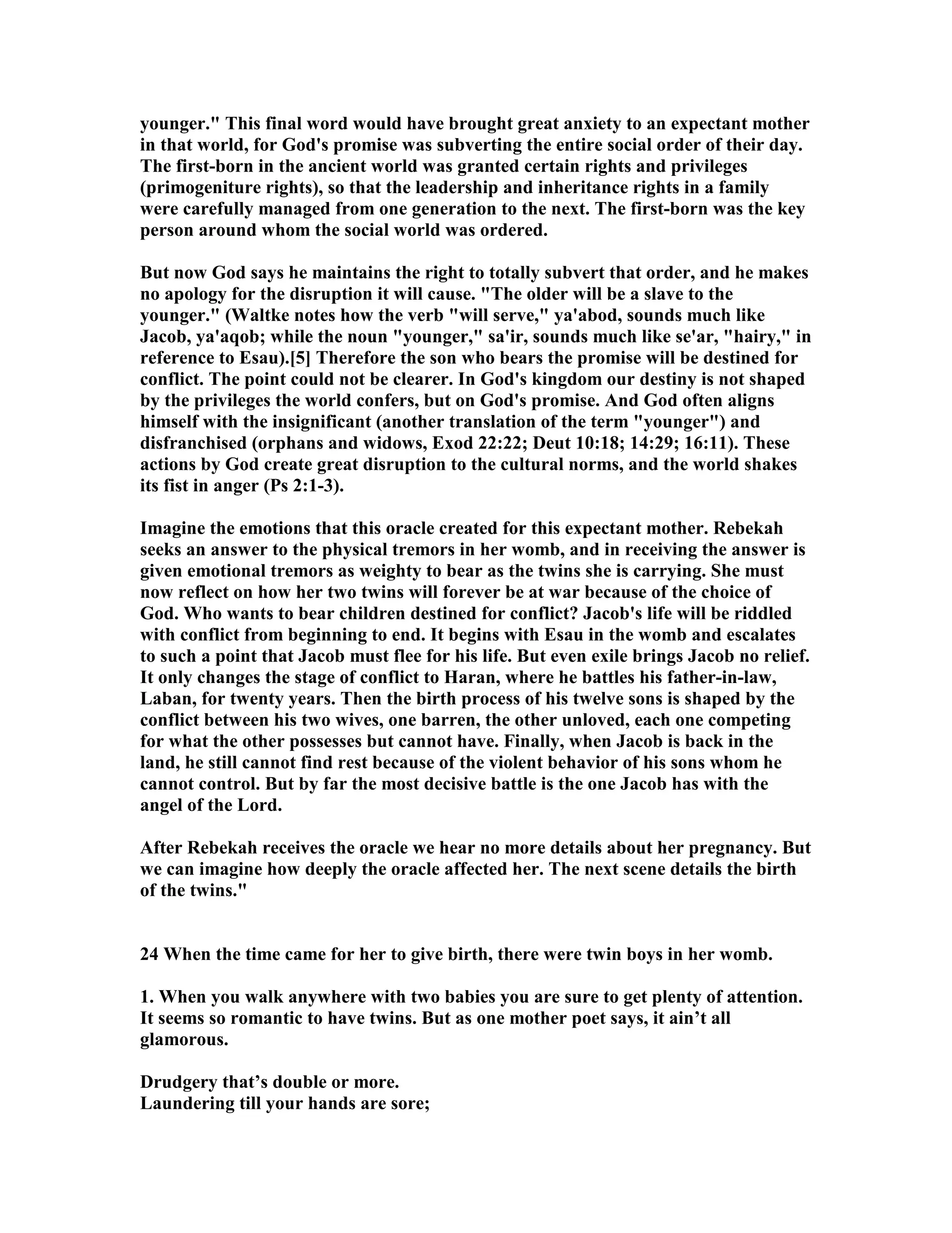 younger. This final word would have brought great anxiety to an expectant mother 
in that world, for God's promise was subverting the entire social order of their day. 
The first-born in the ancient world was granted certain rights and privileges 
(primogeniture rights), so that the leadership and inheritance rights in a family 
were carefully managed from one generation to the next. The first-born was the key 
person around whom the social world was ordered. 
But now God says he maintains the right to totally subvert that order, and he makes 
no apology for the disruption it will cause. The older will be a slave to the 
younger. (Waltke notes how the verb will serve, ya'abod, sounds much like 
Jacob, ya'aqob; while the noun younger, sa'ir, sounds much like se'ar, hairy, in 
reference to Esau).[5] Therefore the son who bears the promise will be destined for 
conflict. The point could not be clearer. In God's kingdom our destiny is not shaped 
by the privileges the world confers, but on God's promise. And God often aligns 
himself with the insignificant (another translation of the term younger) and 
disfranchised (orphans and widows, Exod 22:22; Deut 10:18; 14:29; 16:11). These 
actions by God create great disruption to the cultural norms, and the world shakes 
its fist in anger (Ps 2:1-3). 
Imagine the emotions that this oracle created for this expectant mother. Rebekah 
seeks an answer to the physical tremors in her womb, and in receiving the answer is 
given emotional tremors as weighty to bear as the twins she is carrying. She must 
now reflect on how her two twins will forever be at war because of the choice of 
God. Who wants to bear children destined for conflict? Jacob's life will be riddled 
with conflict from beginning to end. It begins with Esau in the womb and escalates 
to such a point that Jacob must flee for his life. But even exile brings Jacob no relief. 
It only changes the stage of conflict to Haran, where he battles his father-in-law, 
Laban, for twenty years. Then the birth process of his twelve sons is shaped by the 
conflict between his two wives, one barren, the other unloved, each one competing 
for what the other possesses but cannot have. Finally, when Jacob is back in the 
land, he still cannot find rest because of the violent behavior of his sons whom he 
cannot control. But by far the most decisive battle is the one Jacob has with the 
angel of the Lord. 
After Rebekah receives the oracle we hear no more details about her pregnancy. But 
we can imagine how deeply the oracle affected her. The next scene details the birth 
of the twins. 
24 When the time came for her to give birth, there were twin boys in her womb. 
1. When you walk anywhere with two babies you are sure to get plenty of attention. 
It seems so romantic to have twins. But as one mother poet says, it ain’t all 
glamorous. 
Drudgery that’s double or more. 
Laundering till your hands are sore; 
 