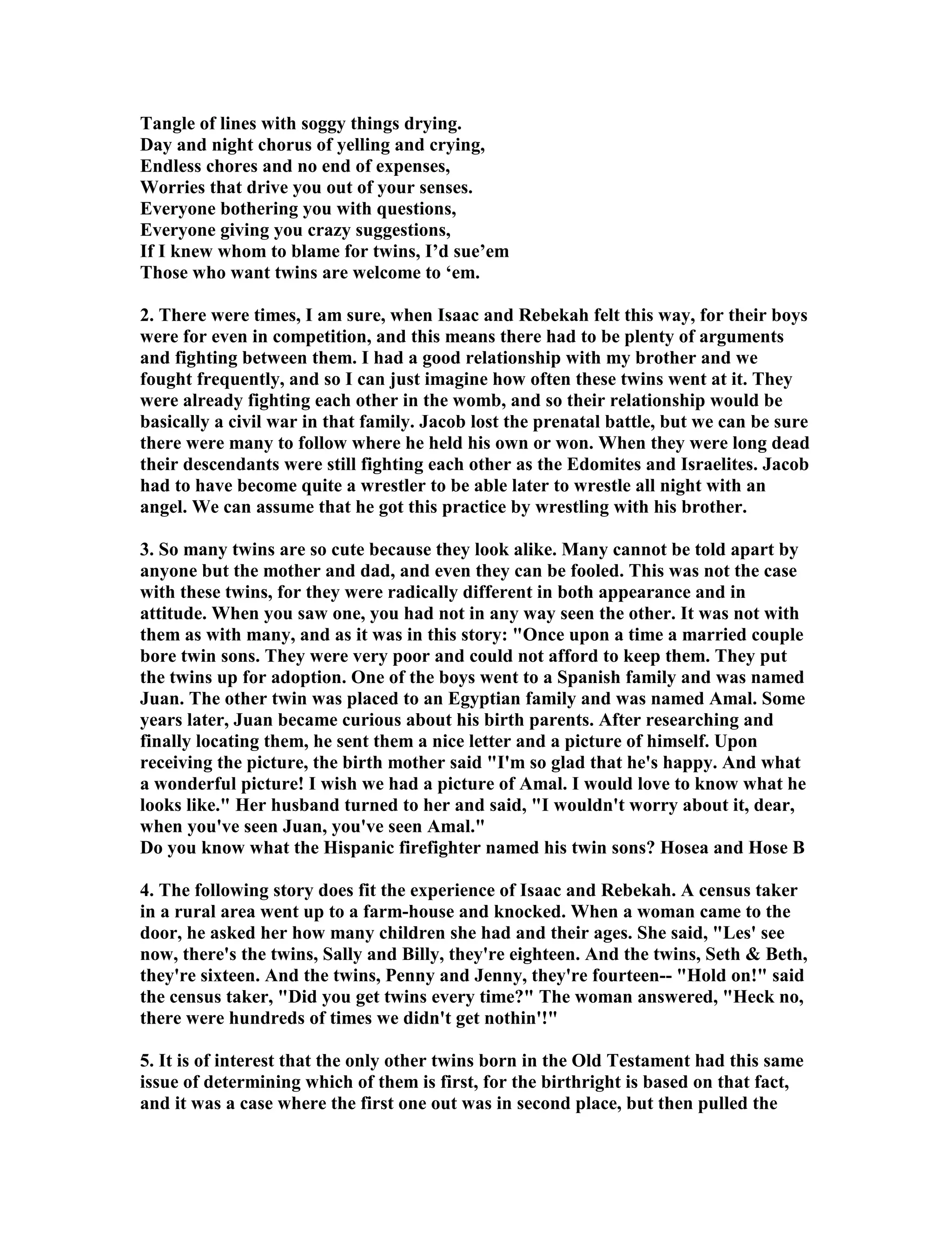 Tangle of lines with soggy things drying. 
Day and night chorus of yelling and crying, 
Endless chores and no end of expenses, 
Worries that drive you out of your senses. 
Everyone bothering you with questions, 
Everyone giving you crazy suggestions, 
If I knew whom to blame for twins, I’d sue’em 
Those who want twins are welcome to ‘em. 
2. There were times, I am sure, when Isaac and Rebekah felt this way, for their boys 
were for even in competition, and this means there had to be plenty of arguments 
and fighting between them. I had a good relationship with my brother and we 
fought frequently, and so I can just imagine how often these twins went at it. They 
were already fighting each other in the womb, and so their relationship would be 
basically a civil war in that family. Jacob lost the prenatal battle, but we can be sure 
there were many to follow where he held his own or won. When they were long dead 
their descendants were still fighting each other as the Edomites and Israelites. Jacob 
had to have become quite a wrestler to be able later to wrestle all night with an 
angel. We can assume that he got this practice by wrestling with his brother. 
3. So many twins are so cute because they look alike. Many cannot be told apart by 
anyone but the mother and dad, and even they can be fooled. This was not the case 
with these twins, for they were radically different in both appearance and in 
attitude. When you saw one, you had not in any way seen the other. It was not with 
them as with many, and as it was in this story: Once upon a time a married couple 
bore twin sons. They were very poor and could not afford to keep them. They put 
the twins up for adoption. One of the boys went to a Spanish family and was named 
Juan. The other twin was placed to an Egyptian family and was named Amal. Some 
years later, Juan became curious about his birth parents. After researching and 
finally locating them, he sent them a nice letter and a picture of himself. Upon 
receiving the picture, the birth mother said I'm so glad that he's happy. And what 
a wonderful picture! I wish we had a picture of Amal. I would love to know what he 
looks like. Her husband turned to her and said, I wouldn't worry about it, dear, 
when you've seen Juan, you've seen Amal. 
Do you know what the Hispanic firefighter named his twin sons? Hosea and Hose B 
4. The following story does fit the experience of Isaac and Rebekah. A census taker 
in a rural area went up to a farm-house and knocked. When a woman came to the 
door, he asked her how many children she had and their ages. She said, Les' see 
now, there's the twins, Sally and Billy, they're eighteen. And the twins, Seth  Beth, 
they're sixteen. And the twins, Penny and Jenny, they're fourteen-- Hold on! said 
the census taker, Did you get twins every time? The woman answered, Heck no, 
there were hundreds of times we didn't get nothin'! 
5. It is of interest that the only other twins born in the Old Testament had this same 
issue of determining which of them is first, for the birthright is based on that fact, 
and it was a case where the first one out was in second place, but then pulled the 
 