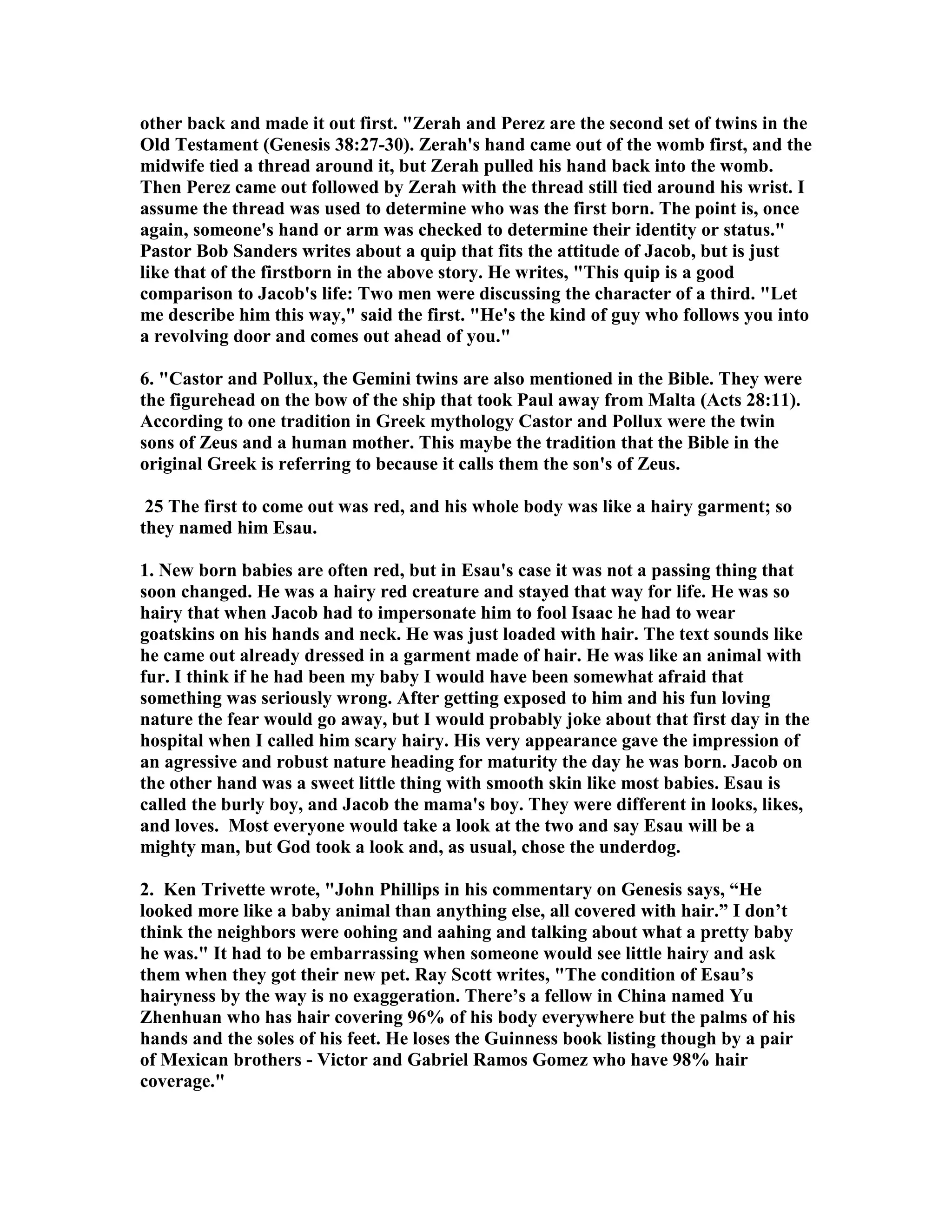 other back and made it out first. Zerah and Perez are the second set of twins in the 
Old Testament (Genesis 38:27-30). Zerah's hand came out of the womb first, and the 
midwife tied a thread around it, but Zerah pulled his hand back into the womb. 
Then Perez came out followed by Zerah with the thread still tied around his wrist. I 
assume the thread was used to determine who was the first born. The point is, once 
again, someone's hand or arm was checked to determine their identity or status. 
Pastor Bob Sanders writes about a quip that fits the attitude of Jacob, but is just 
like that of the firstborn in the above story. He writes, This quip is a good 
comparison to Jacob's life: Two men were discussing the character of a third. Let 
me describe him this way, said the first. He's the kind of guy who follows you into 
a revolving door and comes out ahead of you. 
6. Castor and Pollux, the Gemini twins are also mentioned in the Bible. They were 
the figurehead on the bow of the ship that took Paul away from Malta (Acts 28:11). 
According to one tradition in Greek mythology Castor and Pollux were the twin 
sons of Zeus and a human mother. This maybe the tradition that the Bible in the 
original Greek is referring to because it calls them the son's of Zeus. 
25 The first to come out was red, and his whole body was like a hairy garment; so 
they named him Esau. 
1. ew born babies are often red, but in Esau's case it was not a passing thing that 
soon changed. He was a hairy red creature and stayed that way for life. He was so 
hairy that when Jacob had to impersonate him to fool Isaac he had to wear 
goatskins on his hands and neck. He was just loaded with hair. The text sounds like 
he came out already dressed in a garment made of hair. He was like an animal with 
fur. I think if he had been my baby I would have been somewhat afraid that 
something was seriously wrong. After getting exposed to him and his fun loving 
nature the fear would go away, but I would probably joke about that first day in the 
hospital when I called him scary hairy. His very appearance gave the impression of 
an agressive and robust nature heading for maturity the day he was born. Jacob on 
the other hand was a sweet little thing with smooth skin like most babies. Esau is 
called the burly boy, and Jacob the mama's boy. They were different in looks, likes, 
and loves. Most everyone would take a look at the two and say Esau will be a 
mighty man, but God took a look and, as usual, chose the underdog. 
2. Ken Trivette wrote, John Phillips in his commentary on Genesis says, “He 
looked more like a baby animal than anything else, all covered with hair.” I don’t 
think the neighbors were oohing and aahing and talking about what a pretty baby 
he was. It had to be embarrassing when someone would see little hairy and ask 
them when they got their new pet. Ray Scott writes, The condition of Esau’s 
hairyness by the way is no exaggeration. There’s a fellow in China named Yu 
Zhenhuan who has hair covering 96% of his body everywhere but the palms of his 
hands and the soles of his feet. He loses the Guinness book listing though by a pair 
of Mexican brothers - Victor and Gabriel Ramos Gomez who have 98% hair 
coverage. 
 